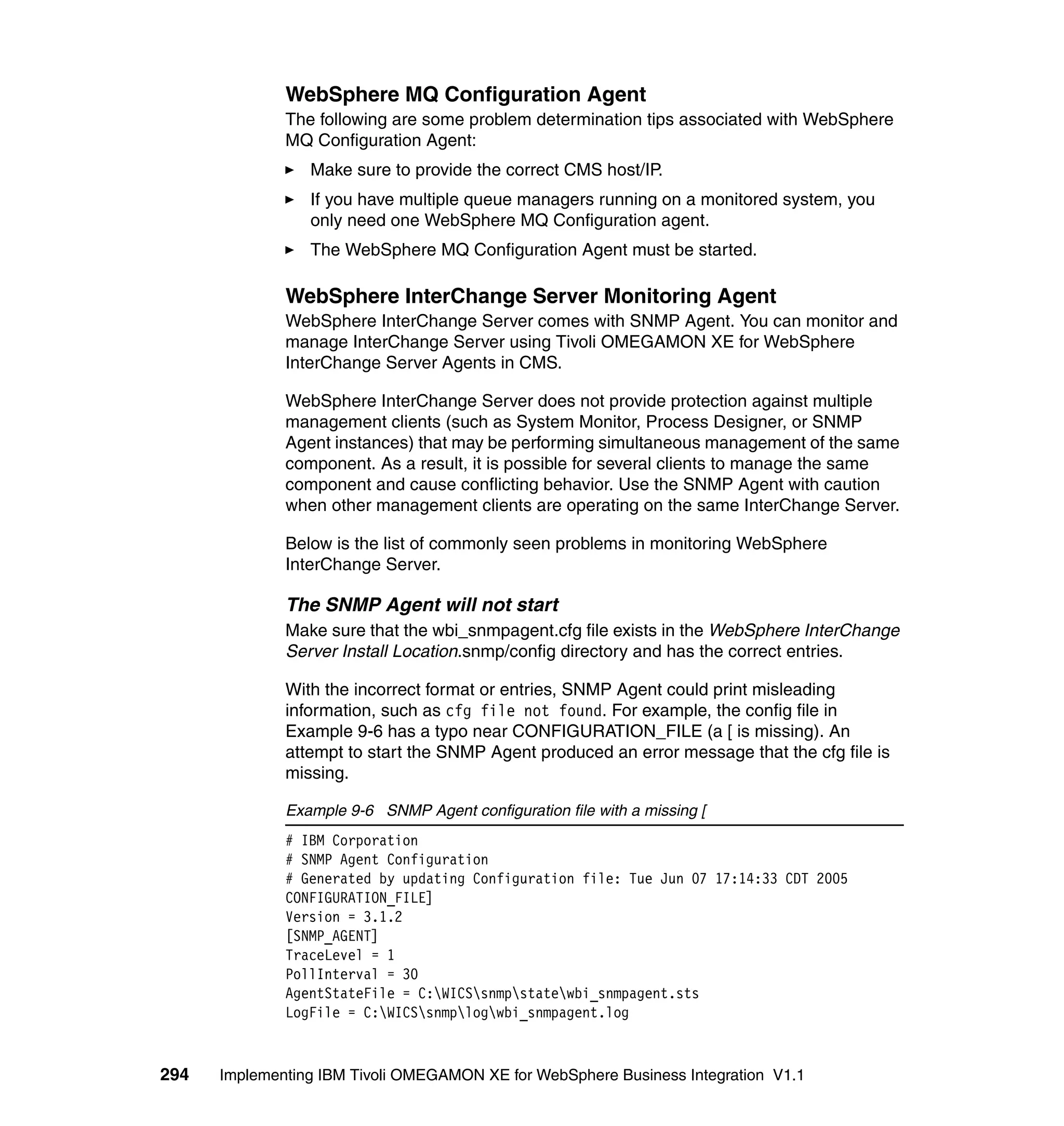 WebSphere MQ Configuration Agent
              The following are some problem determination tips associated with WebSphere
              MQ Configuration Agent:
                 Make sure to provide the correct CMS host/IP.
                 If you have multiple queue managers running on a monitored system, you
                 only need one WebSphere MQ Configuration agent.
                 The WebSphere MQ Configuration Agent must be started.

              WebSphere InterChange Server Monitoring Agent
              WebSphere InterChange Server comes with SNMP Agent. You can monitor and
              manage InterChange Server using Tivoli OMEGAMON XE for WebSphere
              InterChange Server Agents in CMS.

              WebSphere InterChange Server does not provide protection against multiple
              management clients (such as System Monitor, Process Designer, or SNMP
              Agent instances) that may be performing simultaneous management of the same
              component. As a result, it is possible for several clients to manage the same
              component and cause conflicting behavior. Use the SNMP Agent with caution
              when other management clients are operating on the same InterChange Server.

              Below is the list of commonly seen problems in monitoring WebSphere
              InterChange Server.

              The SNMP Agent will not start
              Make sure that the wbi_snmpagent.cfg file exists in the WebSphere InterChange
              Server Install Location.snmp/config directory and has the correct entries.

              With the incorrect format or entries, SNMP Agent could print misleading
              information, such as cfg file not found. For example, the config file in
              Example 9-6 has a typo near CONFIGURATION_FILE (a [ is missing). An
              attempt to start the SNMP Agent produced an error message that the cfg file is
              missing.

              Example 9-6 SNMP Agent configuration file with a missing [
              # IBM Corporation
              # SNMP Agent Configuration
              # Generated by updating Configuration file: Tue Jun 07 17:14:33 CDT 2005
              CONFIGURATION_FILE]
              Version = 3.1.2
              [SNMP_AGENT]
              TraceLevel = 1
              PollInterval = 30
              AgentStateFile = C:WICSsnmpstatewbi_snmpagent.sts
              LogFile = C:WICSsnmplogwbi_snmpagent.log



294   Implementing IBM Tivoli OMEGAMON XE for WebSphere Business Integration V1.1
 