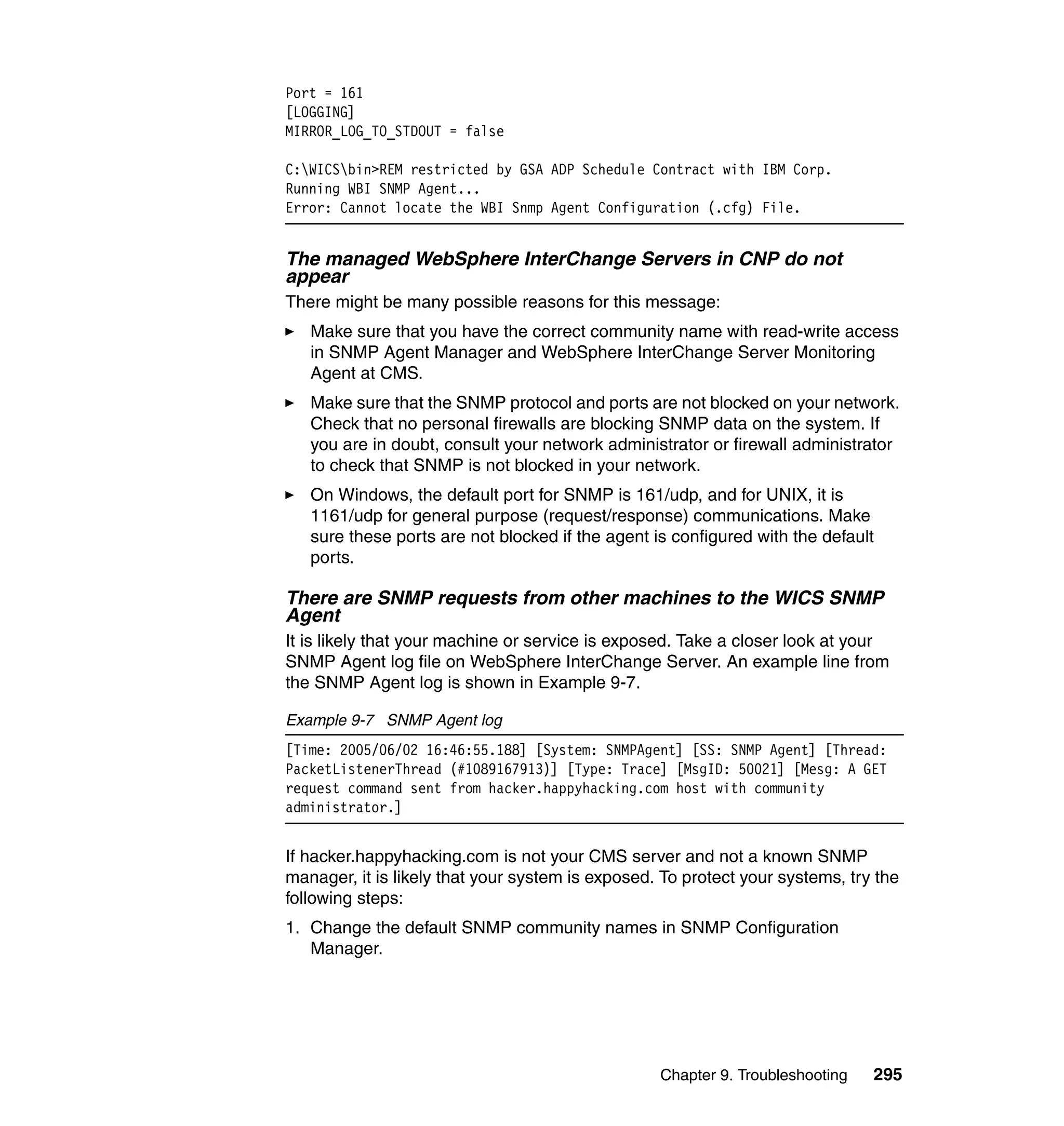 Port = 161
[LOGGING]
MIRROR_LOG_TO_STDOUT = false

C:WICSbin>REM restricted by GSA ADP Schedule Contract with IBM Corp.
Running WBI SNMP Agent...
Error: Cannot locate the WBI Snmp Agent Configuration (.cfg) File.


The managed WebSphere InterChange Servers in CNP do not
appear
There might be many possible reasons for this message:
   Make sure that you have the correct community name with read-write access
   in SNMP Agent Manager and WebSphere InterChange Server Monitoring
   Agent at CMS.
   Make sure that the SNMP protocol and ports are not blocked on your network.
   Check that no personal firewalls are blocking SNMP data on the system. If
   you are in doubt, consult your network administrator or firewall administrator
   to check that SNMP is not blocked in your network.
   On Windows, the default port for SNMP is 161/udp, and for UNIX, it is
   1161/udp for general purpose (request/response) communications. Make
   sure these ports are not blocked if the agent is configured with the default
   ports.

There are SNMP requests from other machines to the WICS SNMP
Agent
It is likely that your machine or service is exposed. Take a closer look at your
SNMP Agent log file on WebSphere InterChange Server. An example line from
the SNMP Agent log is shown in Example 9-7.

Example 9-7 SNMP Agent log
[Time: 2005/06/02 16:46:55.188] [System: SNMPAgent] [SS: SNMP Agent] [Thread:
PacketListenerThread (#1089167913)] [Type: Trace] [MsgID: 50021] [Mesg: A GET
request command sent from hacker.happyhacking.com host with community
administrator.]


If hacker.happyhacking.com is not your CMS server and not a known SNMP
manager, it is likely that your system is exposed. To protect your systems, try the
following steps:
1. Change the default SNMP community names in SNMP Configuration
   Manager.




                                                  Chapter 9. Troubleshooting   295
 