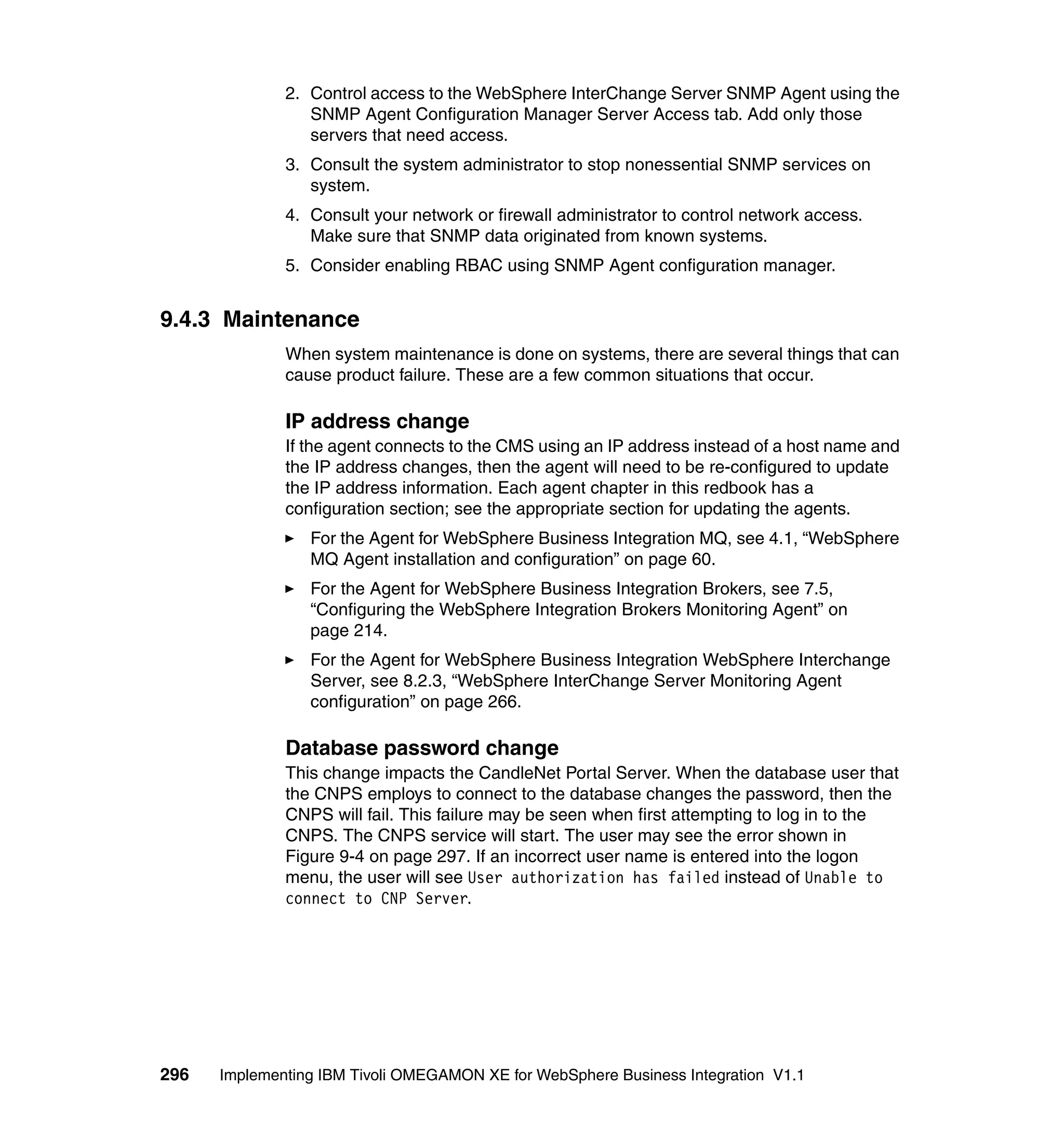 2. Control access to the WebSphere InterChange Server SNMP Agent using the
                 SNMP Agent Configuration Manager Server Access tab. Add only those
                 servers that need access.
              3. Consult the system administrator to stop nonessential SNMP services on
                 system.
              4. Consult your network or firewall administrator to control network access.
                 Make sure that SNMP data originated from known systems.
              5. Consider enabling RBAC using SNMP Agent configuration manager.


9.4.3 Maintenance
              When system maintenance is done on systems, there are several things that can
              cause product failure. These are a few common situations that occur.

              IP address change
              If the agent connects to the CMS using an IP address instead of a host name and
              the IP address changes, then the agent will need to be re-configured to update
              the IP address information. Each agent chapter in this redbook has a
              configuration section; see the appropriate section for updating the agents.
                 For the Agent for WebSphere Business Integration MQ, see 4.1, “WebSphere
                 MQ Agent installation and configuration” on page 60.
                 For the Agent for WebSphere Business Integration Brokers, see 7.5,
                 “Configuring the WebSphere Integration Brokers Monitoring Agent” on
                 page 214.
                 For the Agent for WebSphere Business Integration WebSphere Interchange
                 Server, see 8.2.3, “WebSphere InterChange Server Monitoring Agent
                 configuration” on page 266.

              Database password change
              This change impacts the CandleNet Portal Server. When the database user that
              the CNPS employs to connect to the database changes the password, then the
              CNPS will fail. This failure may be seen when first attempting to log in to the
              CNPS. The CNPS service will start. The user may see the error shown in
              Figure 9-4 on page 297. If an incorrect user name is entered into the logon
              menu, the user will see User authorization has failed instead of Unable to
              connect to CNP Server.




296   Implementing IBM Tivoli OMEGAMON XE for WebSphere Business Integration V1.1
 