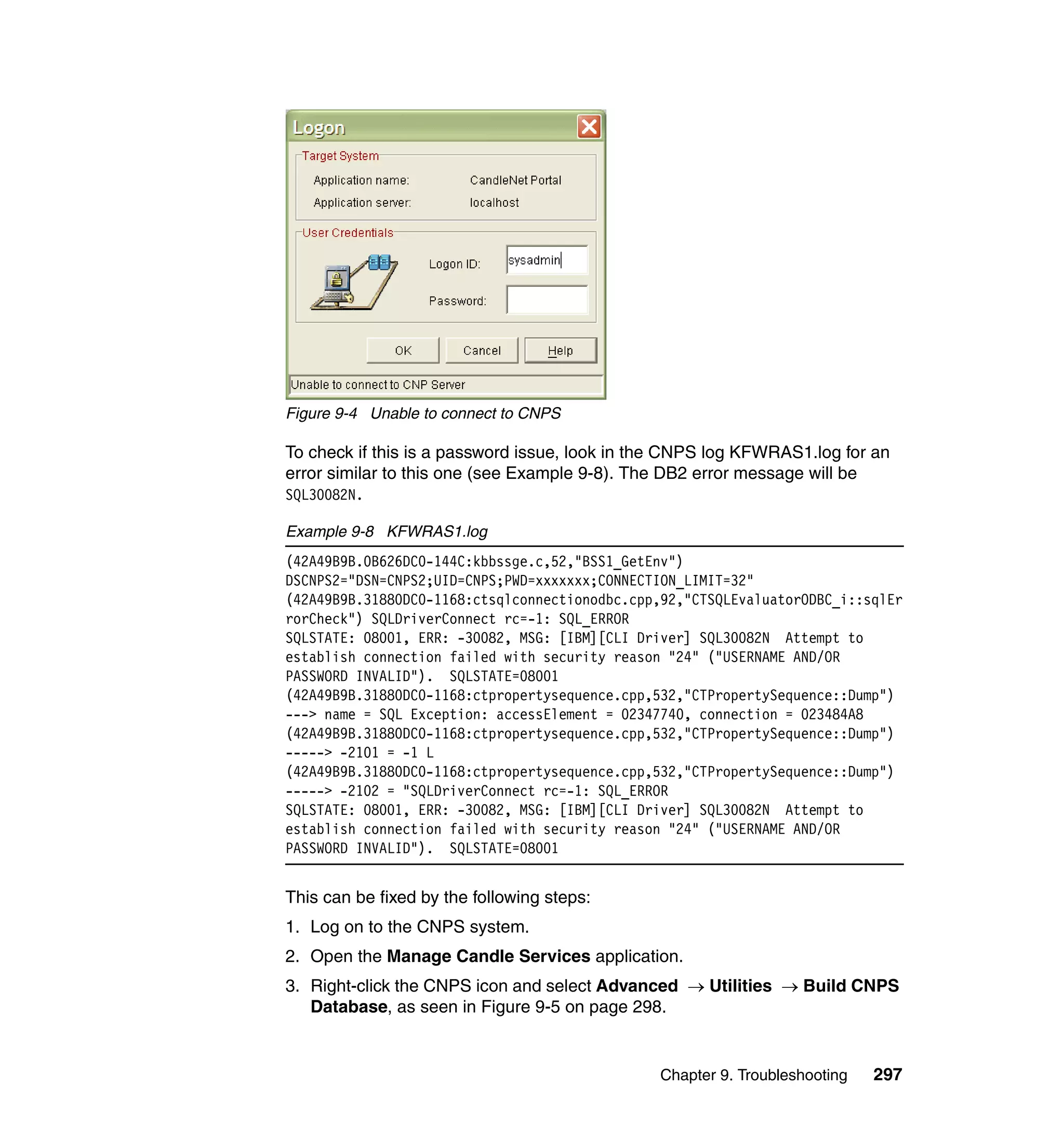 Figure 9-4 Unable to connect to CNPS

To check if this is a password issue, look in the CNPS log KFWRAS1.log for an
error similar to this one (see Example 9-8). The DB2 error message will be
SQL30082N.

Example 9-8 KFWRAS1.log
(42A49B9B.0B626DC0-144C:kbbssge.c,52,"BSS1_GetEnv")
DSCNPS2="DSN=CNPS2;UID=CNPS;PWD=xxxxxxx;CONNECTION_LIMIT=32"
(42A49B9B.31880DC0-1168:ctsqlconnectionodbc.cpp,92,"CTSQLEvaluatorODBC_i::sqlEr
rorCheck") SQLDriverConnect rc=-1: SQL_ERROR
SQLSTATE: 08001, ERR: -30082, MSG: [IBM][CLI Driver] SQL30082N Attempt to
establish connection failed with security reason "24" ("USERNAME AND/OR
PASSWORD INVALID"). SQLSTATE=08001
(42A49B9B.31880DC0-1168:ctpropertysequence.cpp,532,"CTPropertySequence::Dump")
---> name = SQL Exception: accessElement = 02347740, connection = 023484A8
(42A49B9B.31880DC0-1168:ctpropertysequence.cpp,532,"CTPropertySequence::Dump")
-----> -2101 = -1 L
(42A49B9B.31880DC0-1168:ctpropertysequence.cpp,532,"CTPropertySequence::Dump")
-----> -2102 = "SQLDriverConnect rc=-1: SQL_ERROR
SQLSTATE: 08001, ERR: -30082, MSG: [IBM][CLI Driver] SQL30082N Attempt to
establish connection failed with security reason "24" ("USERNAME AND/OR
PASSWORD INVALID"). SQLSTATE=08001


This can be fixed by the following steps:
1. Log on to the CNPS system.
2. Open the Manage Candle Services application.
3. Right-click the CNPS icon and select Advanced → Utilities → Build CNPS
   Database, as seen in Figure 9-5 on page 298.


                                               Chapter 9. Troubleshooting   297
 