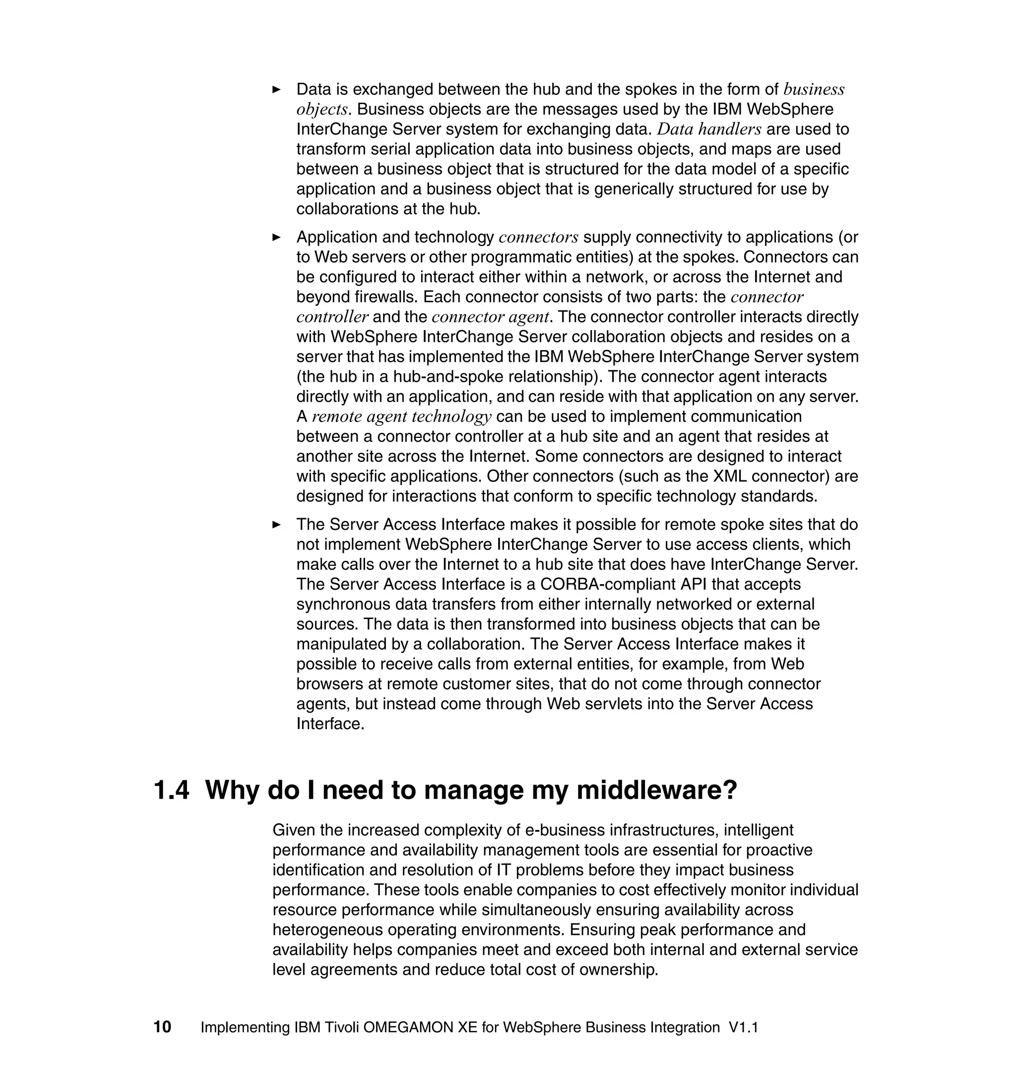 Data is exchanged between the hub and the spokes in the form of business
                 objects. Business objects are the messages used by the IBM WebSphere
                 InterChange Server system for exchanging data. Data handlers are used to
                 transform serial application data into business objects, and maps are used
                 between a business object that is structured for the data model of a specific
                 application and a business object that is generically structured for use by
                 collaborations at the hub.
                 Application and technology connectors supply connectivity to applications (or
                 to Web servers or other programmatic entities) at the spokes. Connectors can
                 be configured to interact either within a network, or across the Internet and
                 beyond firewalls. Each connector consists of two parts: the connector
                 controller and the connector agent. The connector controller interacts directly
                 with WebSphere InterChange Server collaboration objects and resides on a
                 server that has implemented the IBM WebSphere InterChange Server system
                 (the hub in a hub-and-spoke relationship). The connector agent interacts
                 directly with an application, and can reside with that application on any server.
                 A remote agent technology can be used to implement communication
                 between a connector controller at a hub site and an agent that resides at
                 another site across the Internet. Some connectors are designed to interact
                 with specific applications. Other connectors (such as the XML connector) are
                 designed for interactions that conform to specific technology standards.
                 The Server Access Interface makes it possible for remote spoke sites that do
                 not implement WebSphere InterChange Server to use access clients, which
                 make calls over the Internet to a hub site that does have InterChange Server.
                 The Server Access Interface is a CORBA-compliant API that accepts
                 synchronous data transfers from either internally networked or external
                 sources. The data is then transformed into business objects that can be
                 manipulated by a collaboration. The Server Access Interface makes it
                 possible to receive calls from external entities, for example, from Web
                 browsers at remote customer sites, that do not come through connector
                 agents, but instead come through Web servlets into the Server Access
                 Interface.



1.4 Why do I need to manage my middleware?
              Given the increased complexity of e-business infrastructures, intelligent
              performance and availability management tools are essential for proactive
              identification and resolution of IT problems before they impact business
              performance. These tools enable companies to cost effectively monitor individual
              resource performance while simultaneously ensuring availability across
              heterogeneous operating environments. Ensuring peak performance and
              availability helps companies meet and exceed both internal and external service
              level agreements and reduce total cost of ownership.


10   Implementing IBM Tivoli OMEGAMON XE for WebSphere Business Integration V1.1
 