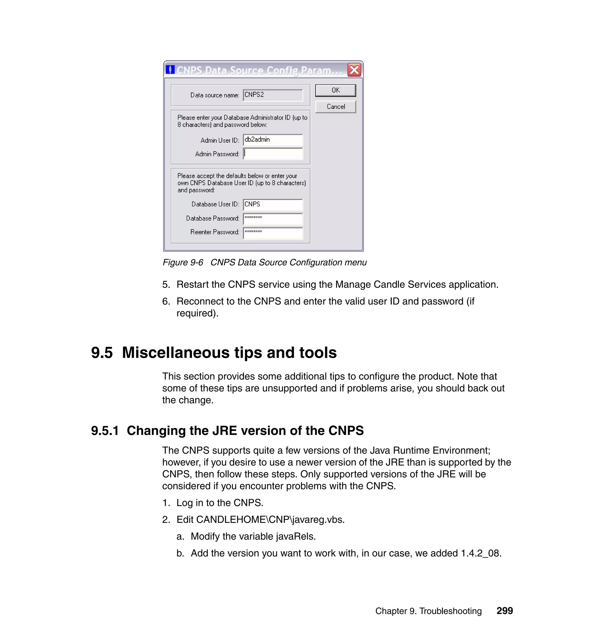Figure 9-6 CNPS Data Source Configuration menu

          5. Restart the CNPS service using the Manage Candle Services application.
          6. Reconnect to the CNPS and enter the valid user ID and password (if
             required).



9.5 Miscellaneous tips and tools
          This section provides some additional tips to configure the product. Note that
          some of these tips are unsupported and if problems arise, you should back out
          the change.


9.5.1 Changing the JRE version of the CNPS
          The CNPS supports quite a few versions of the Java Runtime Environment;
          however, if you desire to use a newer version of the JRE than is supported by the
          CNPS, then follow these steps. Only supported versions of the JRE will be
          considered if you encounter problems with the CNPS.
          1. Log in to the CNPS.
          2. Edit CANDLEHOMECNPjavareg.vbs.
             a. Modify the variable javaRels.
             b. Add the version you want to work with, in our case, we added 1.4.2_08.




                                                           Chapter 9. Troubleshooting   299
 