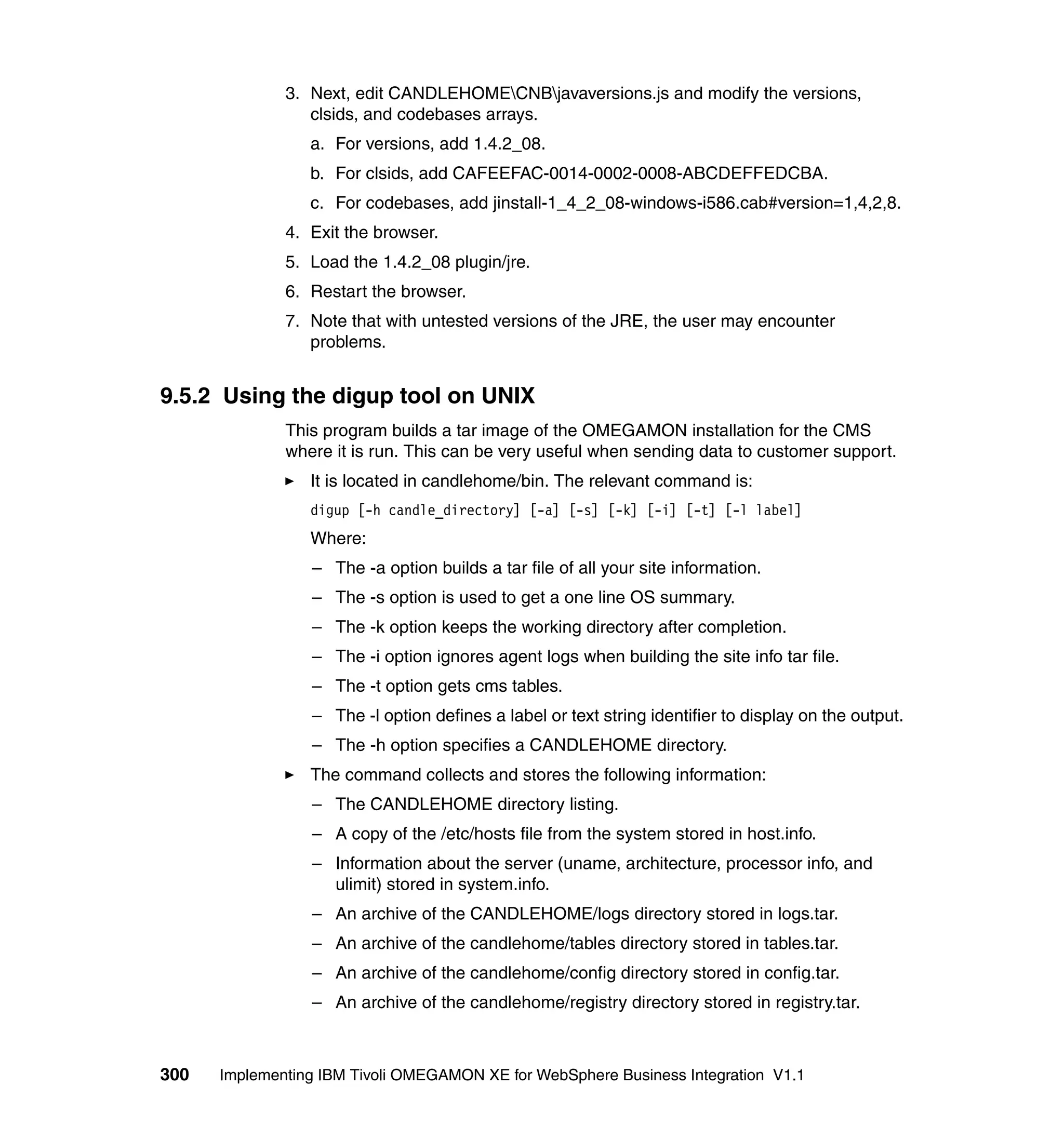 3. Next, edit CANDLEHOMECNBjavaversions.js and modify the versions,
                 clsids, and codebases arrays.
                 a. For versions, add 1.4.2_08.
                 b. For clsids, add CAFEEFAC-0014-0002-0008-ABCDEFFEDCBA.
                 c. For codebases, add jinstall-1_4_2_08-windows-i586.cab#version=1,4,2,8.
              4. Exit the browser.
              5. Load the 1.4.2_08 plugin/jre.
              6. Restart the browser.
              7. Note that with untested versions of the JRE, the user may encounter
                 problems.


9.5.2 Using the digup tool on UNIX
              This program builds a tar image of the OMEGAMON installation for the CMS
              where it is run. This can be very useful when sending data to customer support.
                 It is located in candlehome/bin. The relevant command is:
                 digup [-h candle_directory] [-a] [-s] [-k] [-i] [-t] [-l label]
                 Where:
                 – The -a option builds a tar file of all your site information.
                 – The -s option is used to get a one line OS summary.
                 – The -k option keeps the working directory after completion.
                 – The -i option ignores agent logs when building the site info tar file.
                 – The -t option gets cms tables.
                 – The -l option defines a label or text string identifier to display on the output.
                 – The -h option specifies a CANDLEHOME directory.
                 The command collects and stores the following information:
                 – The CANDLEHOME directory listing.
                 – A copy of the /etc/hosts file from the system stored in host.info.
                 – Information about the server (uname, architecture, processor info, and
                   ulimit) stored in system.info.
                 – An archive of the CANDLEHOME/logs directory stored in logs.tar.
                 – An archive of the candlehome/tables directory stored in tables.tar.
                 – An archive of the candlehome/config directory stored in config.tar.
                 – An archive of the candlehome/registry directory stored in registry.tar.



300   Implementing IBM Tivoli OMEGAMON XE for WebSphere Business Integration V1.1
 