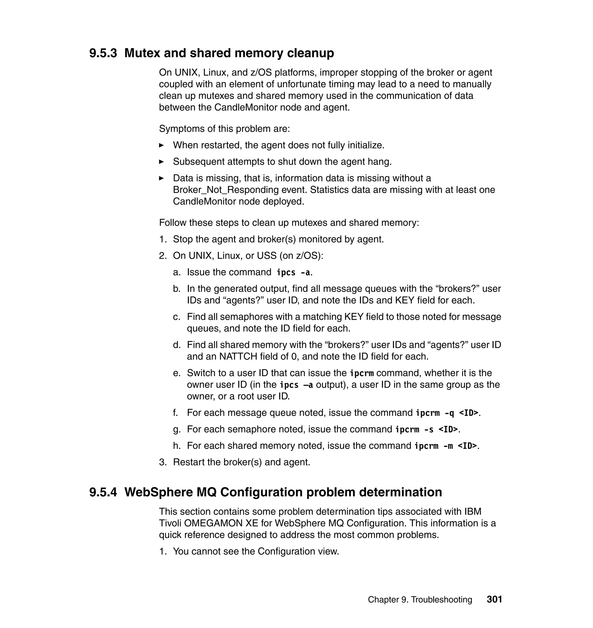9.5.3 Mutex and shared memory cleanup
          On UNIX, Linux, and z/OS platforms, improper stopping of the broker or agent
          coupled with an element of unfortunate timing may lead to a need to manually
          clean up mutexes and shared memory used in the communication of data
          between the CandleMonitor node and agent.

          Symptoms of this problem are:
             When restarted, the agent does not fully initialize.
             Subsequent attempts to shut down the agent hang.
             Data is missing, that is, information data is missing without a
             Broker_Not_Responding event. Statistics data are missing with at least one
             CandleMonitor node deployed.

          Follow these steps to clean up mutexes and shared memory:
          1. Stop the agent and broker(s) monitored by agent.
          2. On UNIX, Linux, or USS (on z/OS):
             a. Issue the command ipcs -a.
             b. In the generated output, find all message queues with the “brokers?” user
                IDs and “agents?” user ID, and note the IDs and KEY field for each.
             c. Find all semaphores with a matching KEY field to those noted for message
                queues, and note the ID field for each.
             d. Find all shared memory with the “brokers?” user IDs and “agents?” user ID
                and an NATTCH field of 0, and note the ID field for each.
             e. Switch to a user ID that can issue the ipcrm command, whether it is the
                owner user ID (in the ipcs –a output), a user ID in the same group as the
                owner, or a root user ID.
             f. For each message queue noted, issue the command ipcrm -q <ID>.
             g. For each semaphore noted, issue the command ipcrm -s <ID>.
             h. For each shared memory noted, issue the command ipcrm -m <ID>.
          3. Restart the broker(s) and agent.


9.5.4 WebSphere MQ Configuration problem determination
          This section contains some problem determination tips associated with IBM
          Tivoli OMEGAMON XE for WebSphere MQ Configuration. This information is a
          quick reference designed to address the most common problems.
          1. You cannot see the Configuration view.



                                                            Chapter 9. Troubleshooting   301
 