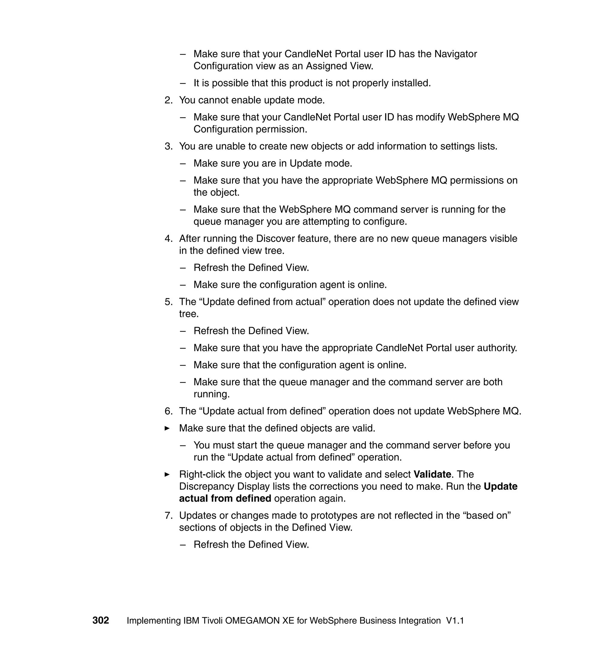 – Make sure that your CandleNet Portal user ID has the Navigator
                   Configuration view as an Assigned View.
                 – It is possible that this product is not properly installed.
              2. You cannot enable update mode.
                 – Make sure that your CandleNet Portal user ID has modify WebSphere MQ
                   Configuration permission.
              3. You are unable to create new objects or add information to settings lists.
                 – Make sure you are in Update mode.
                 – Make sure that you have the appropriate WebSphere MQ permissions on
                   the object.
                 – Make sure that the WebSphere MQ command server is running for the
                   queue manager you are attempting to configure.
              4. After running the Discover feature, there are no new queue managers visible
                 in the defined view tree.
                 – Refresh the Defined View.
                 – Make sure the configuration agent is online.
              5. The “Update defined from actual” operation does not update the defined view
                 tree.
                 – Refresh the Defined View.
                 – Make sure that you have the appropriate CandleNet Portal user authority.
                 – Make sure that the configuration agent is online.
                 – Make sure that the queue manager and the command server are both
                   running.
              6. The “Update actual from defined” operation does not update WebSphere MQ.
                 Make sure that the defined objects are valid.
                 – You must start the queue manager and the command server before you
                   run the “Update actual from defined” operation.
                 Right-click the object you want to validate and select Validate. The
                 Discrepancy Display lists the corrections you need to make. Run the Update
                 actual from defined operation again.
              7. Updates or changes made to prototypes are not reflected in the “based on”
                 sections of objects in the Defined View.
                 – Refresh the Defined View.




302   Implementing IBM Tivoli OMEGAMON XE for WebSphere Business Integration V1.1
 