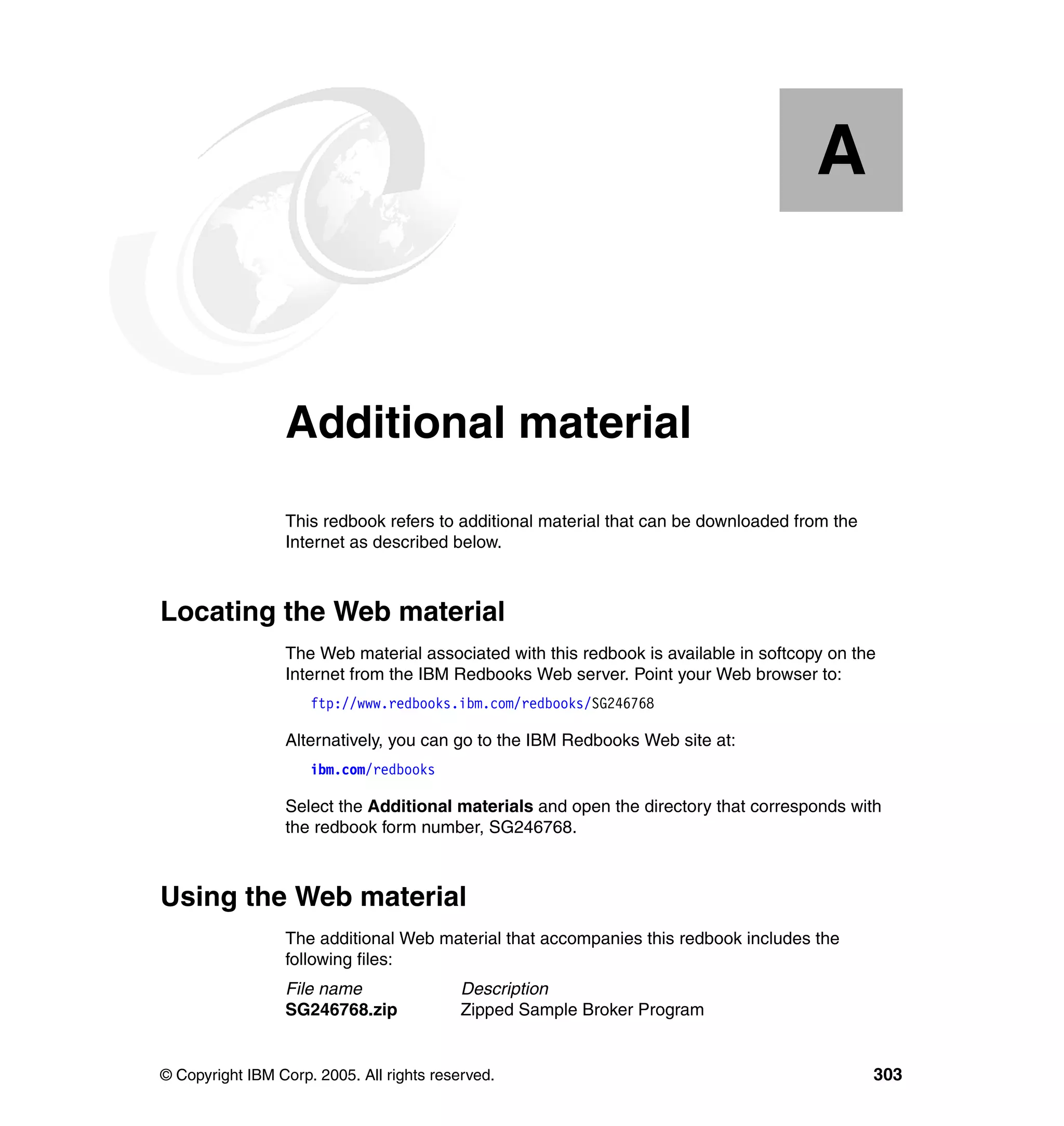 A


  Appendix A.    Additional material
                 This redbook refers to additional material that can be downloaded from the
                 Internet as described below.



Locating the Web material
                 The Web material associated with this redbook is available in softcopy on the
                 Internet from the IBM Redbooks Web server. Point your Web browser to:
                     ftp://www.redbooks.ibm.com/redbooks/SG246768

                 Alternatively, you can go to the IBM Redbooks Web site at:
                     ibm.com/redbooks

                 Select the Additional materials and open the directory that corresponds with
                 the redbook form number, SG246768.



Using the Web material
                 The additional Web material that accompanies this redbook includes the
                 following files:
                 File name                 Description
                 SG246768.zip              Zipped Sample Broker Program


© Copyright IBM Corp. 2005. All rights reserved.                                              303
 
