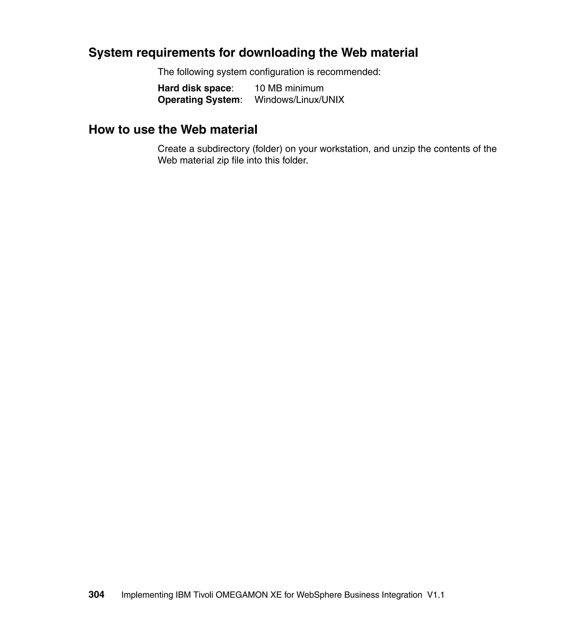 System requirements for downloading the Web material
              The following system configuration is recommended:
              Hard disk space:       10 MB minimum
              Operating System:      Windows/Linux/UNIX


How to use the Web material
              Create a subdirectory (folder) on your workstation, and unzip the contents of the
              Web material zip file into this folder.




304   Implementing IBM Tivoli OMEGAMON XE for WebSphere Business Integration V1.1
 
