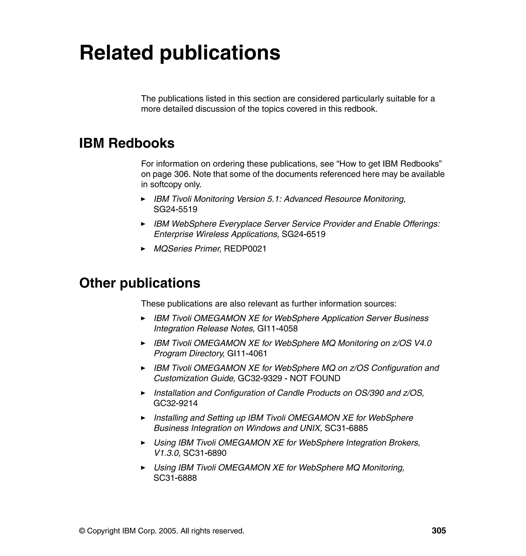 Related publications

                 The publications listed in this section are considered particularly suitable for a
                 more detailed discussion of the topics covered in this redbook.



IBM Redbooks
                 For information on ordering these publications, see “How to get IBM Redbooks”
                 on page 306. Note that some of the documents referenced here may be available
                 in softcopy only.
                     IBM Tivoli Monitoring Version 5.1: Advanced Resource Monitoring,
                     SG24-5519
                     IBM WebSphere Everyplace Server Service Provider and Enable Offerings:
                     Enterprise Wireless Applications, SG24-6519
                     MQSeries Primer, REDP0021



Other publications
                 These publications are also relevant as further information sources:
                     IBM Tivoli OMEGAMON XE for WebSphere Application Server Business
                     Integration Release Notes, GI11-4058
                     IBM Tivoli OMEGAMON XE for WebSphere MQ Monitoring on z/OS V4.0
                     Program Directory, GI11-4061
                     IBM Tivoli OMEGAMON XE for WebSphere MQ on z/OS Configuration and
                     Customization Guide, GC32-9329 - NOT FOUND
                     Installation and Configuration of Candle Products on OS/390 and z/OS,
                     GC32-9214
                     Installing and Setting up IBM Tivoli OMEGAMON XE for WebSphere
                     Business Integration on Windows and UNIX, SC31-6885
                     Using IBM Tivoli OMEGAMON XE for WebSphere Integration Brokers,
                     V1.3.0, SC31-6890
                     Using IBM Tivoli OMEGAMON XE for WebSphere MQ Monitoring,
                     SC31-6888




© Copyright IBM Corp. 2005. All rights reserved.                                                  305
 