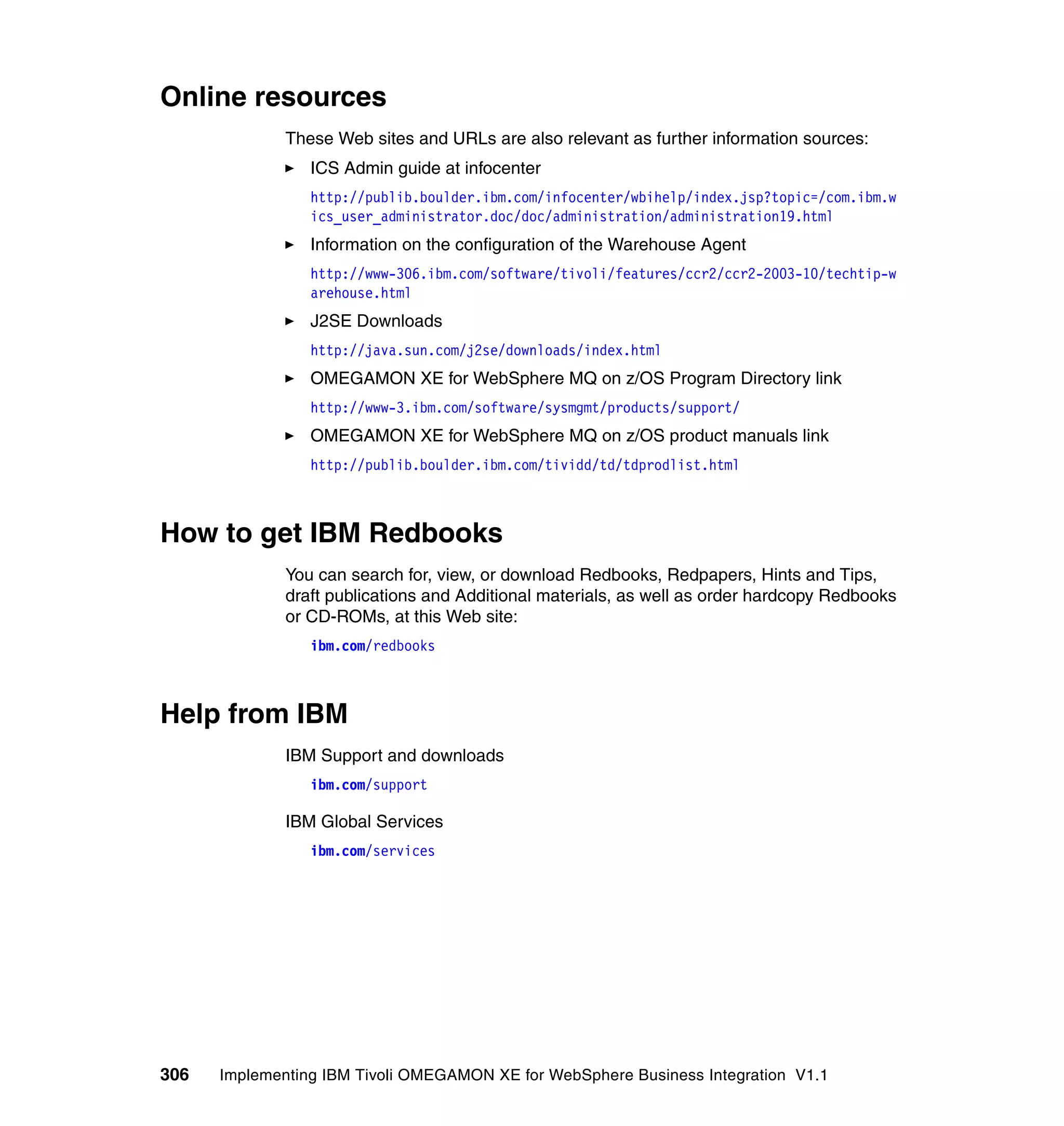Online resources
              These Web sites and URLs are also relevant as further information sources:
                 ICS Admin guide at infocenter
                 http://publib.boulder.ibm.com/infocenter/wbihelp/index.jsp?topic=/com.ibm.w
                 ics_user_administrator.doc/doc/administration/administration19.html
                 Information on the configuration of the Warehouse Agent
                 http://www-306.ibm.com/software/tivoli/features/ccr2/ccr2-2003-10/techtip-w
                 arehouse.html
                 J2SE Downloads
                 http://java.sun.com/j2se/downloads/index.html
                 OMEGAMON XE for WebSphere MQ on z/OS Program Directory link
                 http://www-3.ibm.com/software/sysmgmt/products/support/
                 OMEGAMON XE for WebSphere MQ on z/OS product manuals link
                 http://publib.boulder.ibm.com/tividd/td/tdprodlist.html



How to get IBM Redbooks
              You can search for, view, or download Redbooks, Redpapers, Hints and Tips,
              draft publications and Additional materials, as well as order hardcopy Redbooks
              or CD-ROMs, at this Web site:
                 ibm.com/redbooks



Help from IBM
              IBM Support and downloads
                 ibm.com/support

              IBM Global Services
                 ibm.com/services




306   Implementing IBM Tivoli OMEGAMON XE for WebSphere Business Integration V1.1
 