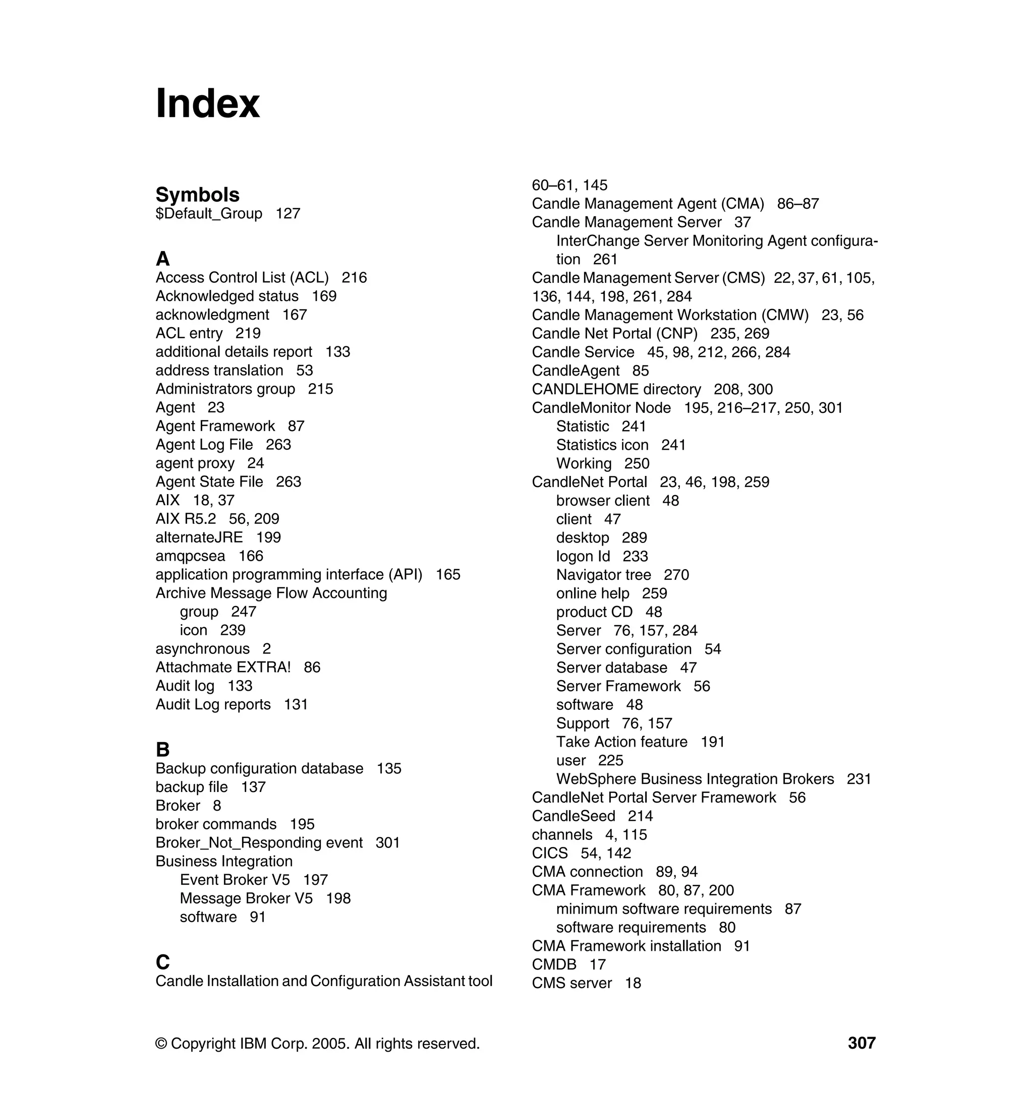 Index
                                                       60–61, 145
Symbols                                                Candle Management Agent (CMA) 86–87
$Default_Group 127
                                                       Candle Management Server 37
                                                          InterChange Server Monitoring Agent configura-
A                                                         tion 261
Access Control List (ACL) 216                          Candle Management Server (CMS) 22, 37, 61, 105,
Acknowledged status 169                                136, 144, 198, 261, 284
acknowledgment 167                                     Candle Management Workstation (CMW) 23, 56
ACL entry 219                                          Candle Net Portal (CNP) 235, 269
additional details report 133                          Candle Service 45, 98, 212, 266, 284
address translation 53                                 CandleAgent 85
Administrators group 215                               CANDLEHOME directory 208, 300
Agent 23                                               CandleMonitor Node 195, 216–217, 250, 301
Agent Framework 87                                        Statistic 241
Agent Log File 263                                        Statistics icon 241
agent proxy 24                                            Working 250
Agent State File 263                                   CandleNet Portal 23, 46, 198, 259
AIX 18, 37                                                browser client 48
AIX R5.2 56, 209                                          client 47
alternateJRE 199                                          desktop 289
amqpcsea 166                                              logon Id 233
application programming interface (API) 165               Navigator tree 270
Archive Message Flow Accounting                           online help 259
    group 247                                             product CD 48
    icon 239                                              Server 76, 157, 284
asynchronous 2                                            Server configuration 54
Attachmate EXTRA! 86                                      Server database 47
Audit log 133                                             Server Framework 56
Audit Log reports 131                                     software 48
                                                          Support 76, 157
                                                          Take Action feature 191
B                                                         user 225
Backup configuration database 135
                                                          WebSphere Business Integration Brokers 231
backup file 137
                                                       CandleNet Portal Server Framework 56
Broker 8
                                                       CandleSeed 214
broker commands 195
                                                       channels 4, 115
Broker_Not_Responding event 301
                                                       CICS 54, 142
Business Integration
                                                       CMA connection 89, 94
   Event Broker V5 197
                                                       CMA Framework 80, 87, 200
   Message Broker V5 198
                                                          minimum software requirements 87
   software 91
                                                          software requirements 80
                                                       CMA Framework installation 91
C                                                      CMDB 17
Candle Installation and Configuration Assistant tool   CMS server 18


© Copyright IBM Corp. 2005. All rights reserved.                                                   307
 