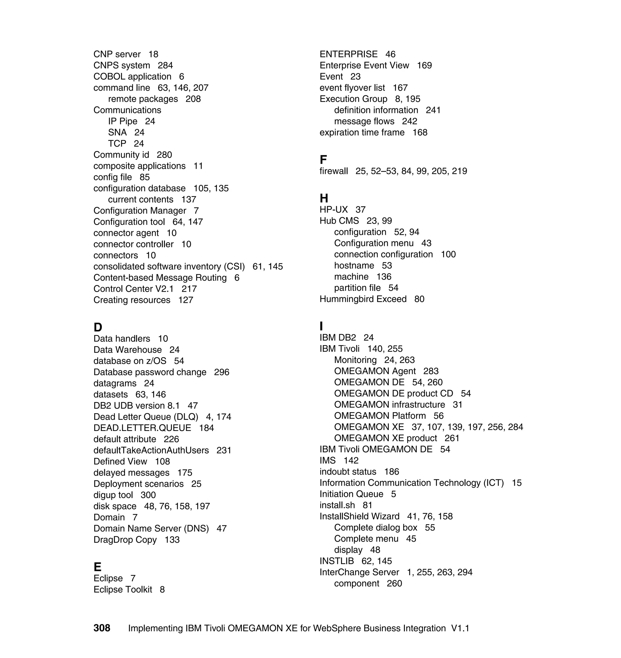 CNP server 18                                     ENTERPRISE 46
CNPS system 284                                   Enterprise Event View 169
COBOL application 6                               Event 23
command line 63, 146, 207                         event flyover list 167
   remote packages 208                            Execution Group 8, 195
Communications                                       definition information 241
   IP Pipe 24                                        message flows 242
   SNA 24                                         expiration time frame 168
   TCP 24
Community id 280
composite applications 11
                                                  F
                                                  firewall 25, 52–53, 84, 99, 205, 219
config file 85
configuration database 105, 135
   current contents 137                           H
Configuration Manager 7                           HP-UX 37
Configuration tool 64, 147                        Hub CMS 23, 99
connector agent 10                                   configuration 52, 94
connector controller 10                              Configuration menu 43
connectors 10                                        connection configuration 100
consolidated software inventory (CSI) 61, 145        hostname 53
Content-based Message Routing 6                      machine 136
Control Center V2.1 217                              partition file 54
Creating resources 127                            Hummingbird Exceed 80


D                                                 I
Data handlers 10                                  IBM DB2 24
Data Warehouse 24                                 IBM Tivoli 140, 255
database on z/OS 54                                    Monitoring 24, 263
Database password change 296                           OMEGAMON Agent 283
datagrams 24                                           OMEGAMON DE 54, 260
datasets 63, 146                                       OMEGAMON DE product CD 54
DB2 UDB version 8.1 47                                 OMEGAMON infrastructure 31
Dead Letter Queue (DLQ) 4, 174                         OMEGAMON Platform 56
DEAD.LETTER.QUEUE 184                                  OMEGAMON XE 37, 107, 139, 197, 256, 284
default attribute 226                                  OMEGAMON XE product 261
defaultTakeActionAuthUsers 231                    IBM Tivoli OMEGAMON DE 54
Defined View 108                                  IMS 142
delayed messages 175                              indoubt status 186
Deployment scenarios 25                           Information Communication Technology (ICT) 15
digup tool 300                                    Initiation Queue 5
disk space 48, 76, 158, 197                       install.sh 81
Domain 7                                          InstallShield Wizard 41, 76, 158
Domain Name Server (DNS) 47                            Complete dialog box 55
DragDrop Copy 133                                      Complete menu 45
                                                       display 48
                                                  INSTLIB 62, 145
E                                                 InterChange Server 1, 255, 263, 294
Eclipse 7
                                                       component 260
Eclipse Toolkit 8



308     Implementing IBM Tivoli OMEGAMON XE for WebSphere Business Integration V1.1
 