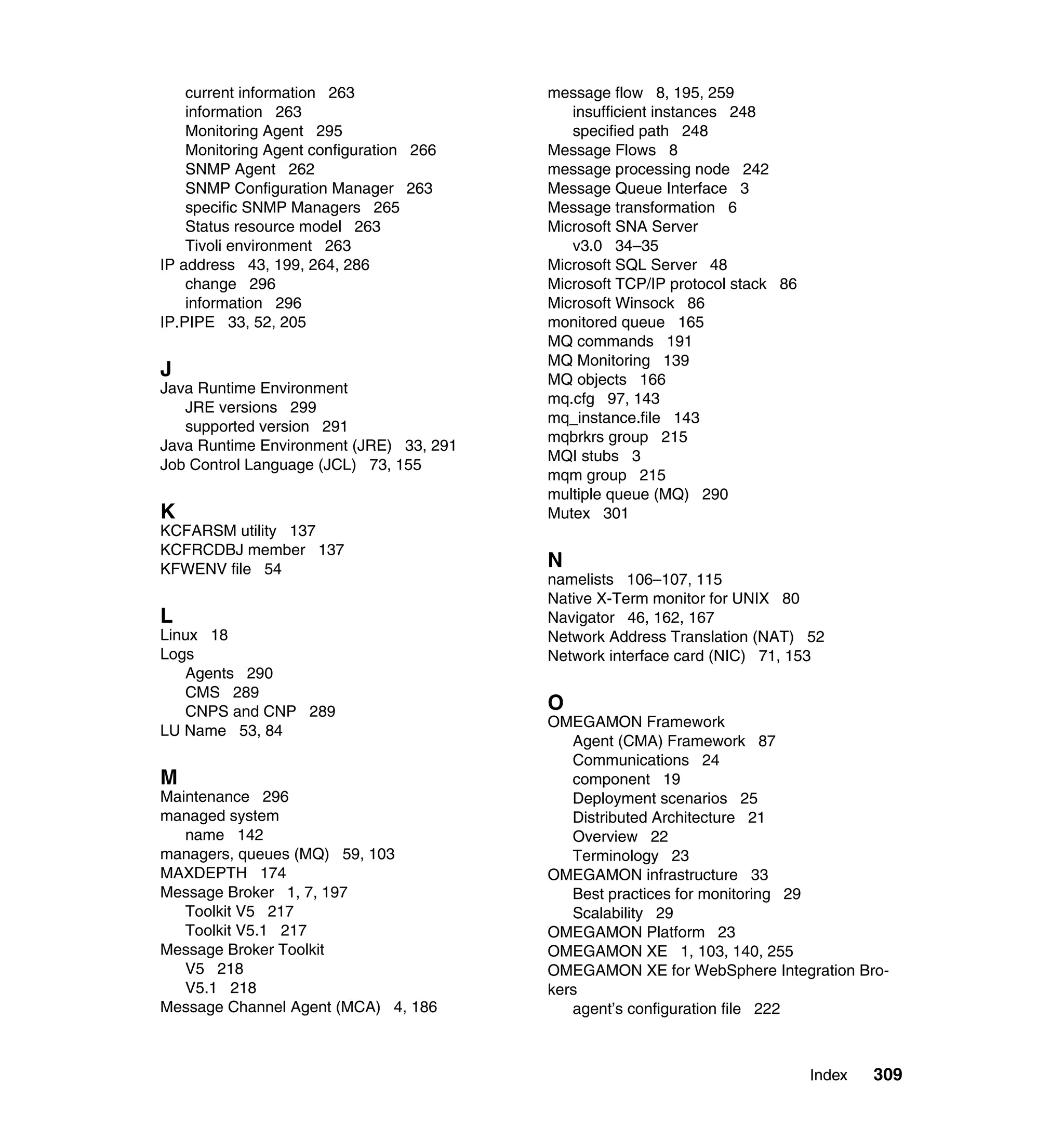 current information 263              message flow 8, 195, 259
    information 263                         insufficient instances 248
    Monitoring Agent 295                    specified path 248
    Monitoring Agent configuration 266   Message Flows 8
    SNMP Agent 262                       message processing node 242
    SNMP Configuration Manager 263       Message Queue Interface 3
    specific SNMP Managers 265           Message transformation 6
    Status resource model 263            Microsoft SNA Server
    Tivoli environment 263                  v3.0 34–35
IP address 43, 199, 264, 286             Microsoft SQL Server 48
    change 296                           Microsoft TCP/IP protocol stack 86
    information 296                      Microsoft Winsock 86
IP.PIPE 33, 52, 205                      monitored queue 165
                                         MQ commands 191
                                         MQ Monitoring 139
J                                        MQ objects 166
Java Runtime Environment
                                         mq.cfg 97, 143
   JRE versions 299
                                         mq_instance.file 143
   supported version 291
                                         mqbrkrs group 215
Java Runtime Environment (JRE) 33, 291
                                         MQI stubs 3
Job Control Language (JCL) 73, 155
                                         mqm group 215
                                         multiple queue (MQ) 290
K                                        Mutex 301
KCFARSM utility 137
KCFRCDBJ member 137
KFWENV file 54                           N
                                         namelists 106–107, 115
                                         Native X-Term monitor for UNIX 80
L                                        Navigator 46, 162, 167
Linux 18                                 Network Address Translation (NAT) 52
Logs                                     Network interface card (NIC) 71, 153
   Agents 290
   CMS 289
   CNPS and CNP 289                      O
                                         OMEGAMON Framework
LU Name 53, 84
                                            Agent (CMA) Framework 87
                                            Communications 24
M                                           component 19
Maintenance 296                             Deployment scenarios 25
managed system                              Distributed Architecture 21
   name 142                                 Overview 22
managers, queues (MQ) 59, 103               Terminology 23
MAXDEPTH 174                             OMEGAMON infrastructure 33
Message Broker 1, 7, 197                    Best practices for monitoring 29
   Toolkit V5 217                           Scalability 29
   Toolkit V5.1 217                      OMEGAMON Platform 23
Message Broker Toolkit                   OMEGAMON XE 1, 103, 140, 255
   V5 218                                OMEGAMON XE for WebSphere Integration Bro-
   V5.1 218                              kers
Message Channel Agent (MCA) 4, 186          agent’s configuration file 222



                                                                              Index   309
 