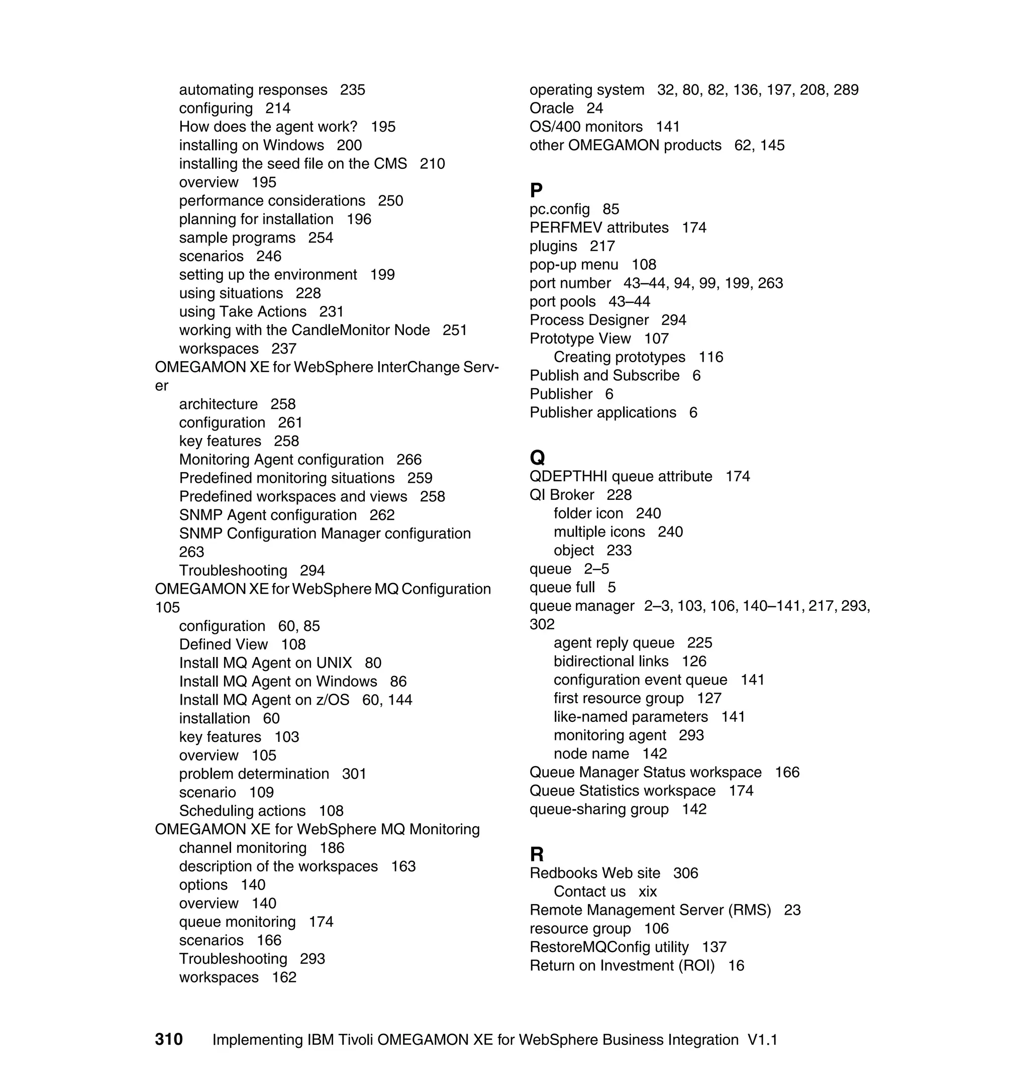 automating responses 235                      operating system 32, 80, 82, 136, 197, 208, 289
   configuring 214                               Oracle 24
   How does the agent work? 195                  OS/400 monitors 141
   installing on Windows 200                     other OMEGAMON products 62, 145
   installing the seed file on the CMS 210
   overview 195
   performance considerations 250
                                                 P
                                                 pc.config 85
   planning for installation 196
                                                 PERFMEV attributes 174
   sample programs 254
                                                 plugins 217
   scenarios 246
                                                 pop-up menu 108
   setting up the environment 199
                                                 port number 43–44, 94, 99, 199, 263
   using situations 228
                                                 port pools 43–44
   using Take Actions 231
                                                 Process Designer 294
   working with the CandleMonitor Node 251
                                                 Prototype View 107
   workspaces 237
                                                     Creating prototypes 116
OMEGAMON XE for WebSphere InterChange Serv-
                                                 Publish and Subscribe 6
er
                                                 Publisher 6
   architecture 258
                                                 Publisher applications 6
   configuration 261
   key features 258
   Monitoring Agent configuration 266            Q
   Predefined monitoring situations 259          QDEPTHHI queue attribute 174
   Predefined workspaces and views 258           QI Broker 228
   SNMP Agent configuration 262                     folder icon 240
   SNMP Configuration Manager configuration         multiple icons 240
   263                                              object 233
   Troubleshooting 294                           queue 2–5
OMEGAMON XE for WebSphere MQ Configuration       queue full 5
105                                              queue manager 2–3, 103, 106, 140–141, 217, 293,
   configuration 60, 85                          302
   Defined View 108                                 agent reply queue 225
   Install MQ Agent on UNIX 80                      bidirectional links 126
   Install MQ Agent on Windows 86                   configuration event queue 141
   Install MQ Agent on z/OS 60, 144                 first resource group 127
   installation 60                                  like-named parameters 141
   key features 103                                 monitoring agent 293
   overview 105                                     node name 142
   problem determination 301                     Queue Manager Status workspace 166
   scenario 109                                  Queue Statistics workspace 174
   Scheduling actions 108                        queue-sharing group 142
OMEGAMON XE for WebSphere MQ Monitoring
   channel monitoring 186
                                                 R
   description of the workspaces 163             Redbooks Web site 306
   options 140                                      Contact us xix
   overview 140                                  Remote Management Server (RMS) 23
   queue monitoring 174                          resource group 106
   scenarios 166                                 RestoreMQConfig utility 137
   Troubleshooting 293                           Return on Investment (ROI) 16
   workspaces 162



310    Implementing IBM Tivoli OMEGAMON XE for WebSphere Business Integration V1.1
 
