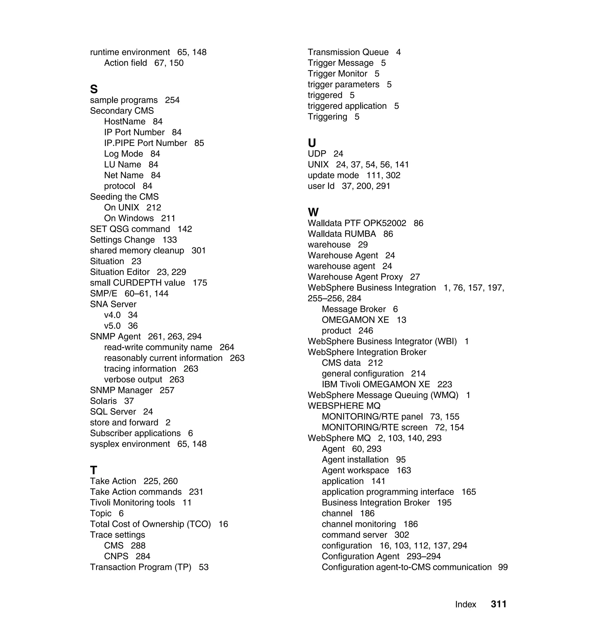 runtime environment 65, 148              Transmission Queue 4
    Action field 67, 150                 Trigger Message 5
                                         Trigger Monitor 5
                                         trigger parameters 5
S                                        triggered 5
sample programs 254
                                         triggered application 5
Secondary CMS
                                         Triggering 5
    HostName 84
    IP Port Number 84
    IP.PIPE Port Number 85               U
    Log Mode 84                          UDP 24
    LU Name 84                           UNIX 24, 37, 54, 56, 141
    Net Name 84                          update mode 111, 302
    protocol 84                          user Id 37, 200, 291
Seeding the CMS
    On UNIX 212
    On Windows 211
                                         W
                                         Walldata PTF OPK52002 86
SET QSG command 142
                                         Walldata RUMBA 86
Settings Change 133
                                         warehouse 29
shared memory cleanup 301
                                         Warehouse Agent 24
Situation 23
                                         warehouse agent 24
Situation Editor 23, 229
                                         Warehouse Agent Proxy 27
small CURDEPTH value 175
                                         WebSphere Business Integration 1, 76, 157, 197,
SMP/E 60–61, 144
                                         255–256, 284
SNA Server
                                            Message Broker 6
    v4.0 34
                                            OMEGAMON XE 13
    v5.0 36
                                            product 246
SNMP Agent 261, 263, 294
                                         WebSphere Business Integrator (WBI) 1
    read-write community name 264
                                         WebSphere Integration Broker
    reasonably current information 263
                                            CMS data 212
    tracing information 263
                                            general configuration 214
    verbose output 263
                                            IBM Tivoli OMEGAMON XE 223
SNMP Manager 257
                                         WebSphere Message Queuing (WMQ) 1
Solaris 37
                                         WEBSPHERE MQ
SQL Server 24
                                            MONITORING/RTE panel 73, 155
store and forward 2
                                            MONITORING/RTE screen 72, 154
Subscriber applications 6
                                         WebSphere MQ 2, 103, 140, 293
sysplex environment 65, 148
                                            Agent 60, 293
                                            Agent installation 95
T                                           Agent workspace 163
Take Action 225, 260                        application 141
Take Action commands 231                    application programming interface 165
Tivoli Monitoring tools 11                  Business Integration Broker 195
Topic 6                                     channel 186
Total Cost of Ownership (TCO) 16            channel monitoring 186
Trace settings                              command server 302
   CMS 288                                  configuration 16, 103, 112, 137, 294
   CNPS 284                                 Configuration Agent 293–294
Transaction Program (TP) 53                 Configuration agent-to-CMS communication 99



                                                                           Index    311
 