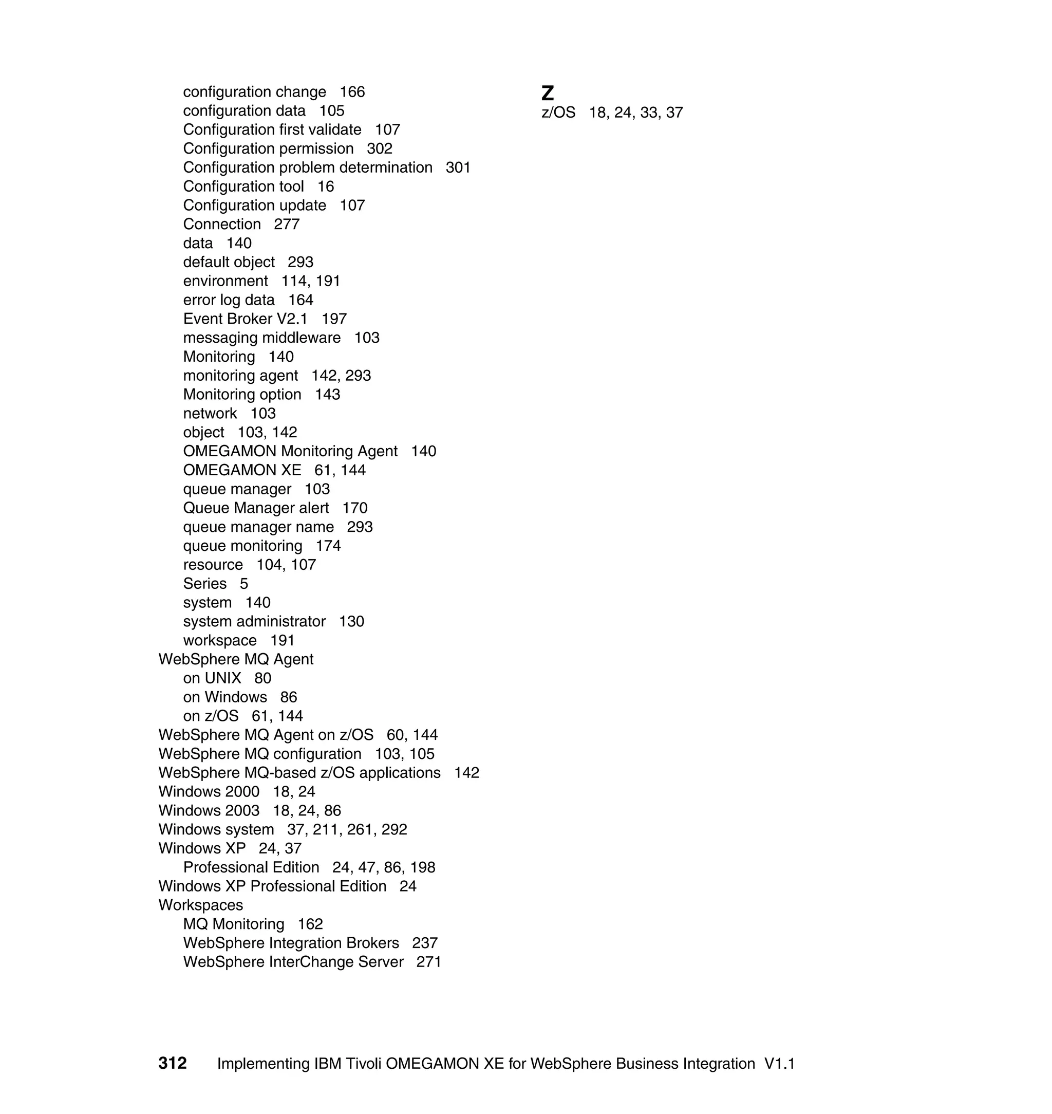 configuration change 166                      Z
   configuration data 105                        z/OS 18, 24, 33, 37
   Configuration first validate 107
   Configuration permission 302
   Configuration problem determination 301
   Configuration tool 16
   Configuration update 107
   Connection 277
   data 140
   default object 293
   environment 114, 191
   error log data 164
   Event Broker V2.1 197
   messaging middleware 103
   Monitoring 140
   monitoring agent 142, 293
   Monitoring option 143
   network 103
   object 103, 142
   OMEGAMON Monitoring Agent 140
   OMEGAMON XE 61, 144
   queue manager 103
   Queue Manager alert 170
   queue manager name 293
   queue monitoring 174
   resource 104, 107
   Series 5
   system 140
   system administrator 130
   workspace 191
WebSphere MQ Agent
   on UNIX 80
   on Windows 86
   on z/OS 61, 144
WebSphere MQ Agent on z/OS 60, 144
WebSphere MQ configuration 103, 105
WebSphere MQ-based z/OS applications 142
Windows 2000 18, 24
Windows 2003 18, 24, 86
Windows system 37, 211, 261, 292
Windows XP 24, 37
   Professional Edition 24, 47, 86, 198
Windows XP Professional Edition 24
Workspaces
   MQ Monitoring 162
   WebSphere Integration Brokers 237
   WebSphere InterChange Server 271




312    Implementing IBM Tivoli OMEGAMON XE for WebSphere Business Integration V1.1
 