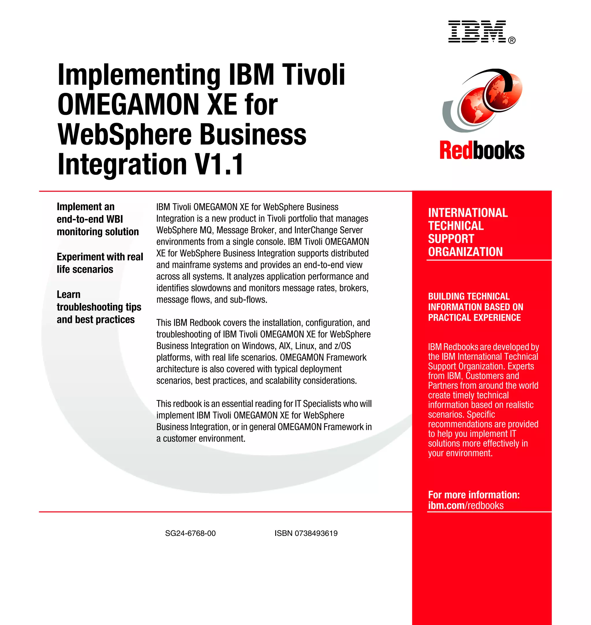 Back cover                                           ®



Implementing IBM Tivoli
OMEGAMON XE for
WebSphere Business
Integration V1.1
Implement an           IBM Tivoli OMEGAMON XE for WebSphere Business
end-to-end WBI         Integration is a new product in Tivoli portfolio that manages      INTERNATIONAL
monitoring solution    WebSphere MQ, Message Broker, and InterChange Server               TECHNICAL
                       environments from a single console. IBM Tivoli OMEGAMON            SUPPORT
Experiment with real   XE for WebSphere Business Integration supports distributed         ORGANIZATION
                       and mainframe systems and provides an end-to-end view
life scenarios
                       across all systems. It analyzes application performance and
                       identifies slowdowns and monitors message rates, brokers,
Learn                  message flows, and sub-flows.                                      BUILDING TECHNICAL
troubleshooting tips                                                                      INFORMATION BASED ON
and best practices                                                                        PRACTICAL EXPERIENCE
                       This IBM Redbook covers the installation, configuration, and
                       troubleshooting of IBM Tivoli OMEGAMON XE for WebSphere
                       Business Integration on Windows, AIX, Linux, and z/OS              IBM Redbooks are developed by
                       platforms, with real life scenarios. OMEGAMON Framework            the IBM International Technical
                       architecture is also covered with typical deployment               Support Organization. Experts
                       scenarios, best practices, and scalability considerations.         from IBM, Customers and
                                                                                          Partners from around the world
                                                                                          create timely technical
                       This redbook is an essential reading for IT Specialists who will   information based on realistic
                       implement IBM Tivoli OMEGAMON XE for WebSphere                     scenarios. Specific
                       Business Integration, or in general OMEGAMON Framework in          recommendations are provided
                       a customer environment.                                            to help you implement IT
                                                                                          solutions more effectively in
                                                                                          your environment.



                                                                                          For more information:
                                                                                          ibm.com/redbooks

                         SG24-6768-00                     ISBN 0738493619
 