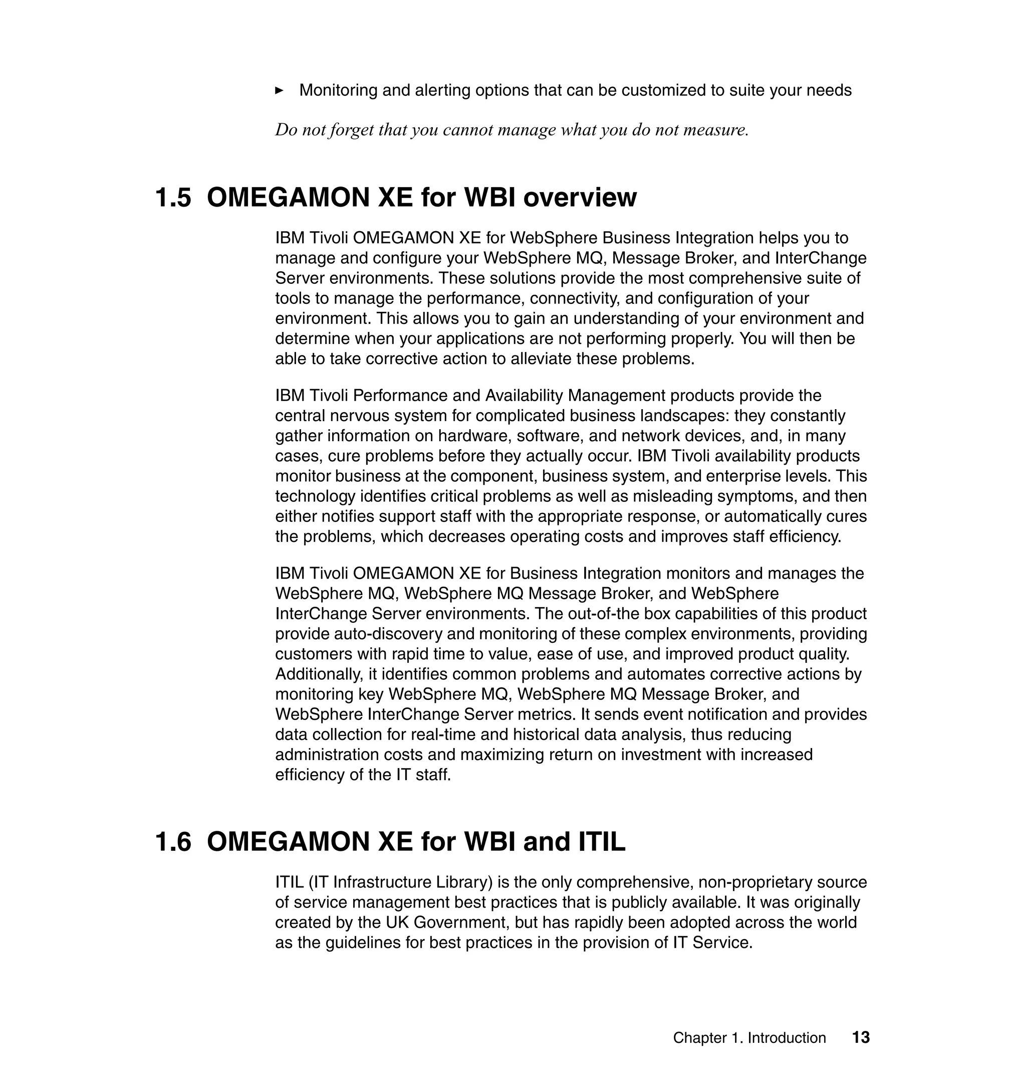 Monitoring and alerting options that can be customized to suite your needs

        Do not forget that you cannot manage what you do not measure.


1.5 OMEGAMON XE for WBI overview
        IBM Tivoli OMEGAMON XE for WebSphere Business Integration helps you to
        manage and configure your WebSphere MQ, Message Broker, and InterChange
        Server environments. These solutions provide the most comprehensive suite of
        tools to manage the performance, connectivity, and configuration of your
        environment. This allows you to gain an understanding of your environment and
        determine when your applications are not performing properly. You will then be
        able to take corrective action to alleviate these problems.

        IBM Tivoli Performance and Availability Management products provide the
        central nervous system for complicated business landscapes: they constantly
        gather information on hardware, software, and network devices, and, in many
        cases, cure problems before they actually occur. IBM Tivoli availability products
        monitor business at the component, business system, and enterprise levels. This
        technology identifies critical problems as well as misleading symptoms, and then
        either notifies support staff with the appropriate response, or automatically cures
        the problems, which decreases operating costs and improves staff efficiency.

        IBM Tivoli OMEGAMON XE for Business Integration monitors and manages the
        WebSphere MQ, WebSphere MQ Message Broker, and WebSphere
        InterChange Server environments. The out-of-the box capabilities of this product
        provide auto-discovery and monitoring of these complex environments, providing
        customers with rapid time to value, ease of use, and improved product quality.
        Additionally, it identifies common problems and automates corrective actions by
        monitoring key WebSphere MQ, WebSphere MQ Message Broker, and
        WebSphere InterChange Server metrics. It sends event notification and provides
        data collection for real-time and historical data analysis, thus reducing
        administration costs and maximizing return on investment with increased
        efficiency of the IT staff.



1.6 OMEGAMON XE for WBI and ITIL
        ITIL (IT Infrastructure Library) is the only comprehensive, non-proprietary source
        of service management best practices that is publicly available. It was originally
        created by the UK Government, but has rapidly been adopted across the world
        as the guidelines for best practices in the provision of IT Service.




                                                               Chapter 1. Introduction   13
 
