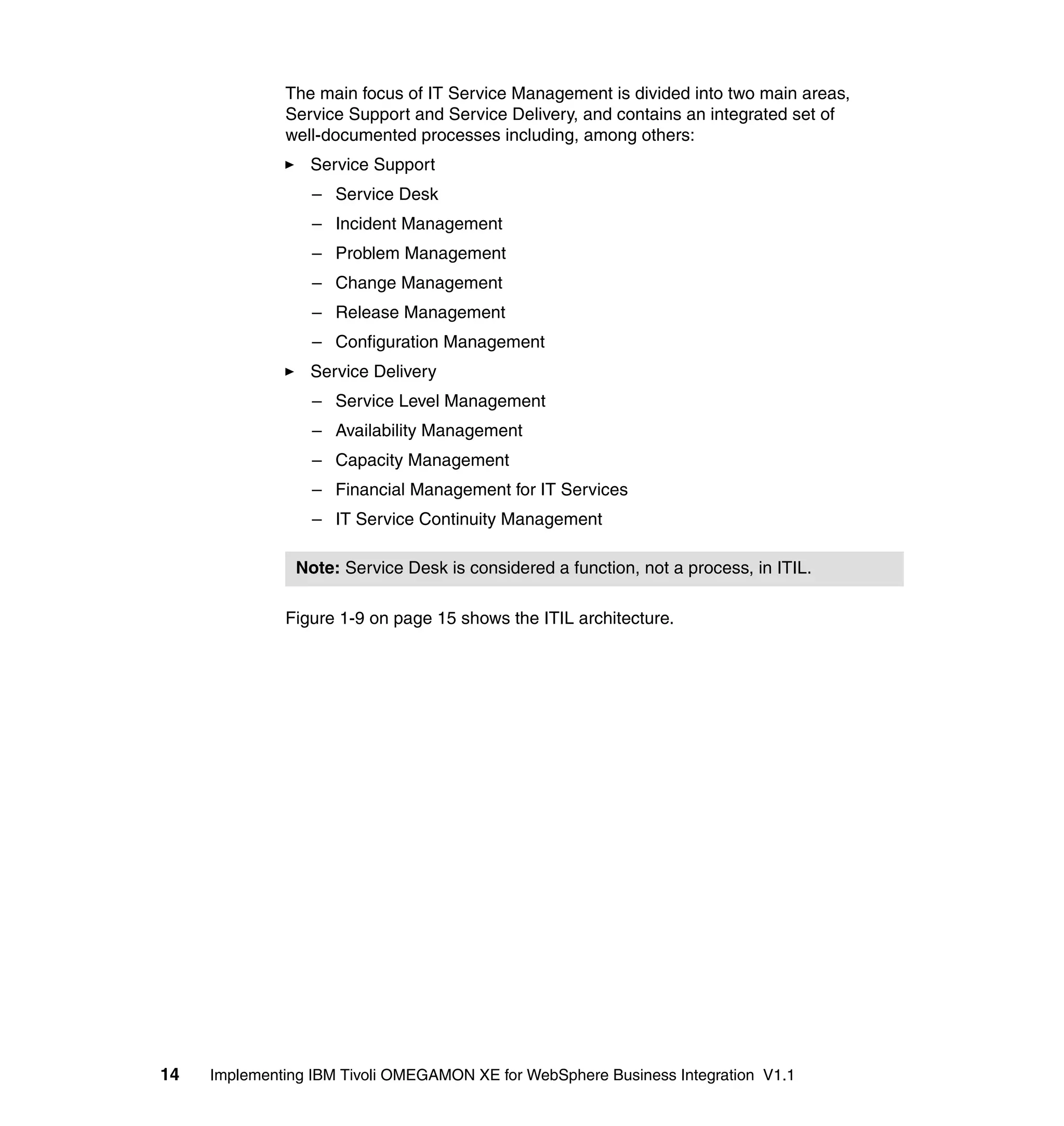 The main focus of IT Service Management is divided into two main areas,
              Service Support and Service Delivery, and contains an integrated set of
              well-documented processes including, among others:
                 Service Support
                  – Service Desk
                  – Incident Management
                  – Problem Management
                  – Change Management
                  – Release Management
                  – Configuration Management
                 Service Delivery
                  – Service Level Management
                  – Availability Management
                  – Capacity Management
                  – Financial Management for IT Services
                  – IT Service Continuity Management

                Note: Service Desk is considered a function, not a process, in ITIL.

              Figure 1-9 on page 15 shows the ITIL architecture.




14   Implementing IBM Tivoli OMEGAMON XE for WebSphere Business Integration V1.1
 