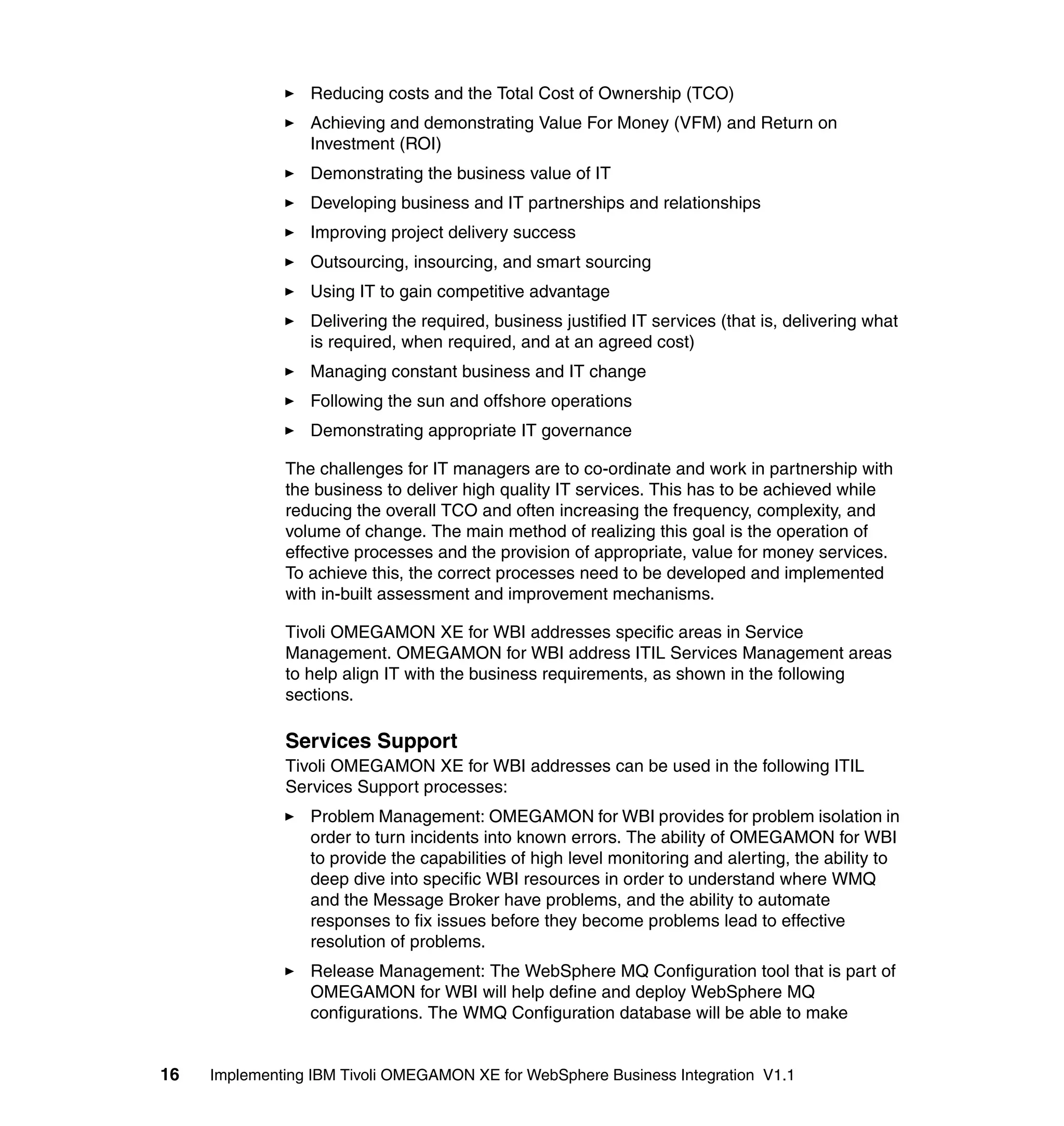 Reducing costs and the Total Cost of Ownership (TCO)
                 Achieving and demonstrating Value For Money (VFM) and Return on
                 Investment (ROI)
                 Demonstrating the business value of IT
                 Developing business and IT partnerships and relationships
                 Improving project delivery success
                 Outsourcing, insourcing, and smart sourcing
                 Using IT to gain competitive advantage
                 Delivering the required, business justified IT services (that is, delivering what
                 is required, when required, and at an agreed cost)
                 Managing constant business and IT change
                 Following the sun and offshore operations
                 Demonstrating appropriate IT governance

              The challenges for IT managers are to co-ordinate and work in partnership with
              the business to deliver high quality IT services. This has to be achieved while
              reducing the overall TCO and often increasing the frequency, complexity, and
              volume of change. The main method of realizing this goal is the operation of
              effective processes and the provision of appropriate, value for money services.
              To achieve this, the correct processes need to be developed and implemented
              with in-built assessment and improvement mechanisms.

              Tivoli OMEGAMON XE for WBI addresses specific areas in Service
              Management. OMEGAMON for WBI address ITIL Services Management areas
              to help align IT with the business requirements, as shown in the following
              sections.

              Services Support
              Tivoli OMEGAMON XE for WBI addresses can be used in the following ITIL
              Services Support processes:
                 Problem Management: OMEGAMON for WBI provides for problem isolation in
                 order to turn incidents into known errors. The ability of OMEGAMON for WBI
                 to provide the capabilities of high level monitoring and alerting, the ability to
                 deep dive into specific WBI resources in order to understand where WMQ
                 and the Message Broker have problems, and the ability to automate
                 responses to fix issues before they become problems lead to effective
                 resolution of problems.
                 Release Management: The WebSphere MQ Configuration tool that is part of
                 OMEGAMON for WBI will help define and deploy WebSphere MQ
                 configurations. The WMQ Configuration database will be able to make


16   Implementing IBM Tivoli OMEGAMON XE for WebSphere Business Integration V1.1
 