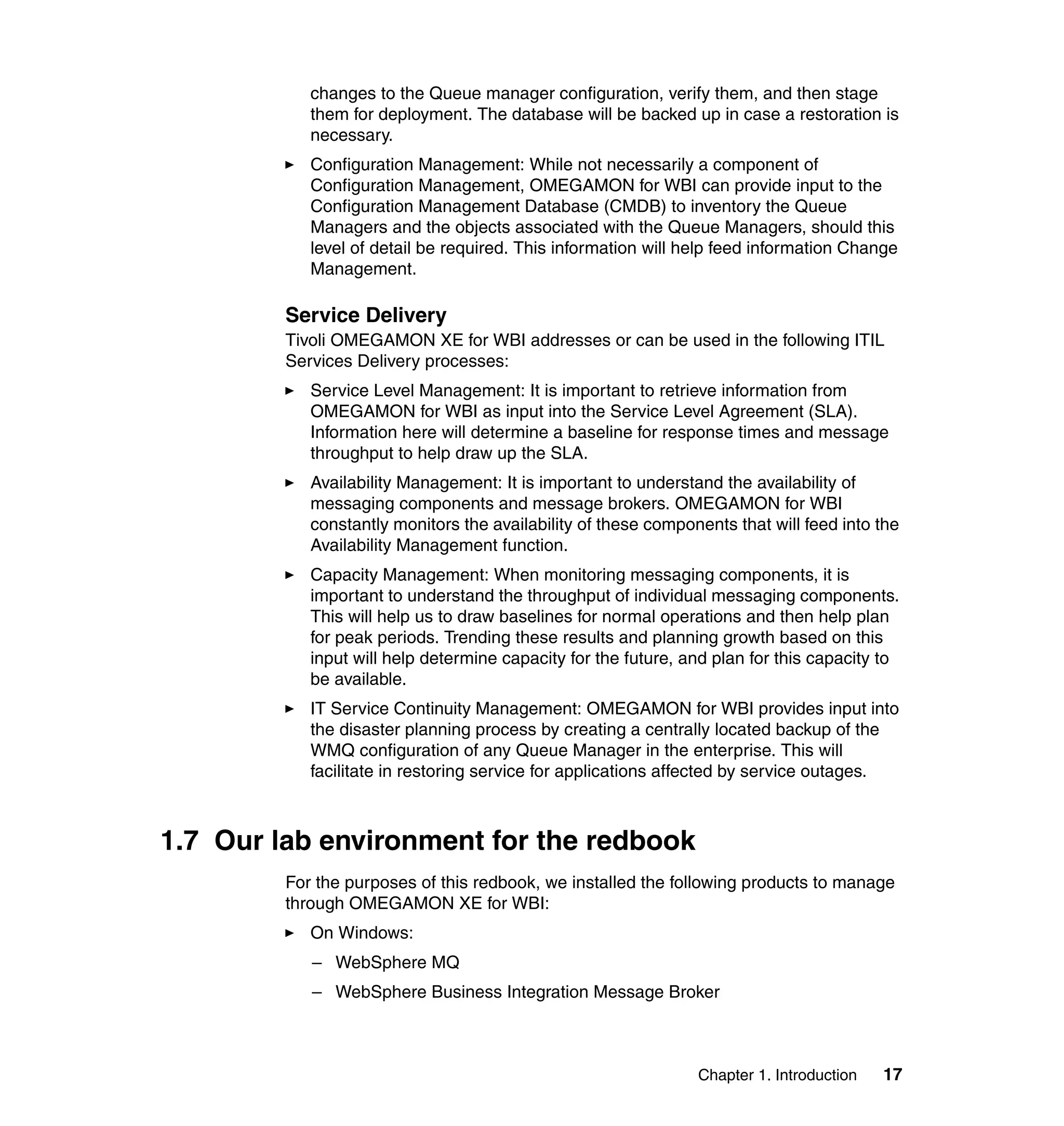 changes to the Queue manager configuration, verify them, and then stage
            them for deployment. The database will be backed up in case a restoration is
            necessary.
            Configuration Management: While not necessarily a component of
            Configuration Management, OMEGAMON for WBI can provide input to the
            Configuration Management Database (CMDB) to inventory the Queue
            Managers and the objects associated with the Queue Managers, should this
            level of detail be required. This information will help feed information Change
            Management.

         Service Delivery
         Tivoli OMEGAMON XE for WBI addresses or can be used in the following ITIL
         Services Delivery processes:
            Service Level Management: It is important to retrieve information from
            OMEGAMON for WBI as input into the Service Level Agreement (SLA).
            Information here will determine a baseline for response times and message
            throughput to help draw up the SLA.
            Availability Management: It is important to understand the availability of
            messaging components and message brokers. OMEGAMON for WBI
            constantly monitors the availability of these components that will feed into the
            Availability Management function.
            Capacity Management: When monitoring messaging components, it is
            important to understand the throughput of individual messaging components.
            This will help us to draw baselines for normal operations and then help plan
            for peak periods. Trending these results and planning growth based on this
            input will help determine capacity for the future, and plan for this capacity to
            be available.
            IT Service Continuity Management: OMEGAMON for WBI provides input into
            the disaster planning process by creating a centrally located backup of the
            WMQ configuration of any Queue Manager in the enterprise. This will
            facilitate in restoring service for applications affected by service outages.



1.7 Our lab environment for the redbook
         For the purposes of this redbook, we installed the following products to manage
         through OMEGAMON XE for WBI:
            On Windows:
            – WebSphere MQ
            – WebSphere Business Integration Message Broker



                                                                Chapter 1. Introduction   17
 
