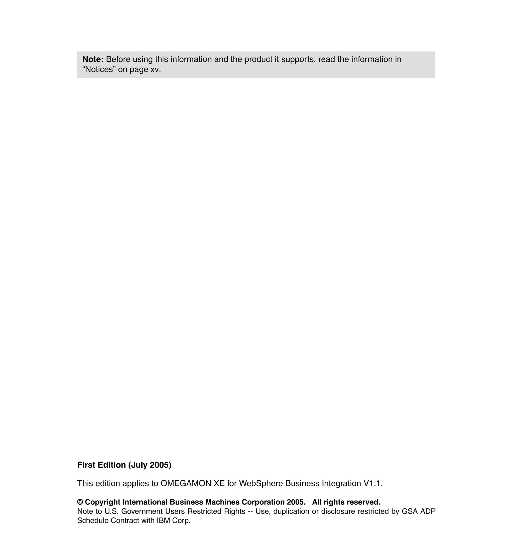 Note: Before using this information and the product it supports, read the information in
 “Notices” on page xv.




First Edition (July 2005)

This edition applies to OMEGAMON XE for WebSphere Business Integration V1.1.

© Copyright International Business Machines Corporation 2005. All rights reserved.
Note to U.S. Government Users Restricted Rights -- Use, duplication or disclosure restricted by GSA ADP
Schedule Contract with IBM Corp.
 