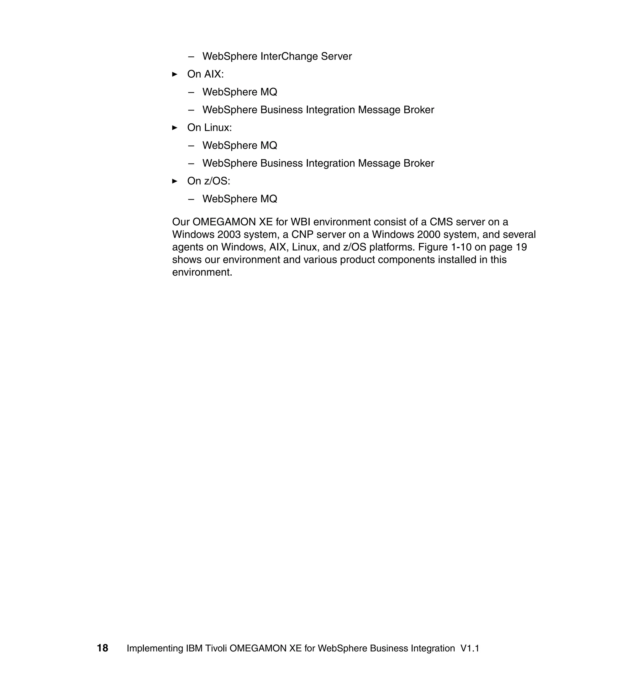 – WebSphere InterChange Server
                 On AIX:
                  – WebSphere MQ
                  – WebSphere Business Integration Message Broker
                 On Linux:
                  – WebSphere MQ
                  – WebSphere Business Integration Message Broker
                 On z/OS:
                  – WebSphere MQ

              Our OMEGAMON XE for WBI environment consist of a CMS server on a
              Windows 2003 system, a CNP server on a Windows 2000 system, and several
              agents on Windows, AIX, Linux, and z/OS platforms. Figure 1-10 on page 19
              shows our environment and various product components installed in this
              environment.




18   Implementing IBM Tivoli OMEGAMON XE for WebSphere Business Integration V1.1
 