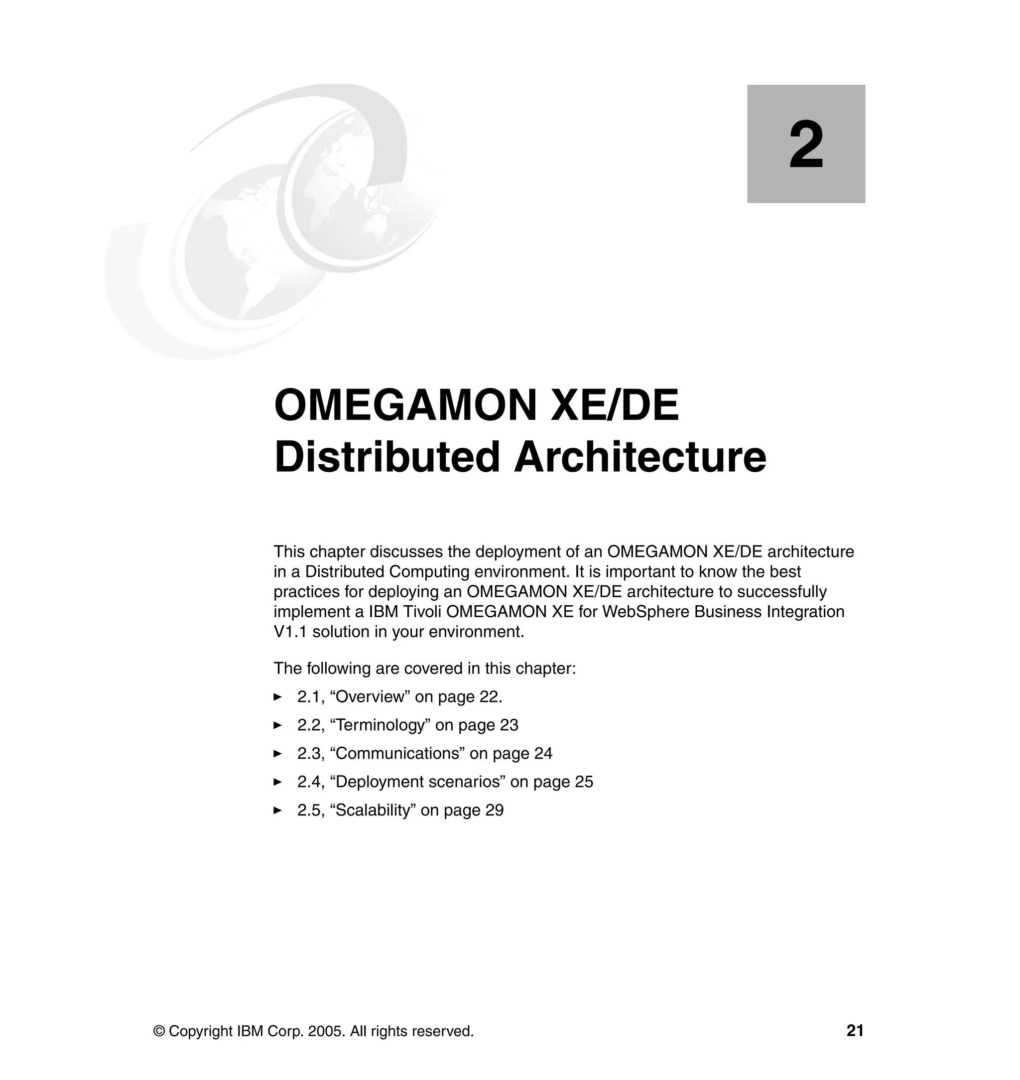 2


    Chapter 2.   OMEGAMON XE/DE
                 Distributed Architecture
                 This chapter discusses the deployment of an OMEGAMON XE/DE architecture
                 in a Distributed Computing environment. It is important to know the best
                 practices for deploying an OMEGAMON XE/DE architecture to successfully
                 implement a IBM Tivoli OMEGAMON XE for WebSphere Business Integration
                 V1.1 solution in your environment.

                 The following are covered in this chapter:
                     2.1, “Overview” on page 22.
                     2.2, “Terminology” on page 23
                     2.3, “Communications” on page 24
                     2.4, “Deployment scenarios” on page 25
                     2.5, “Scalability” on page 29




© Copyright IBM Corp. 2005. All rights reserved.                                        21
 