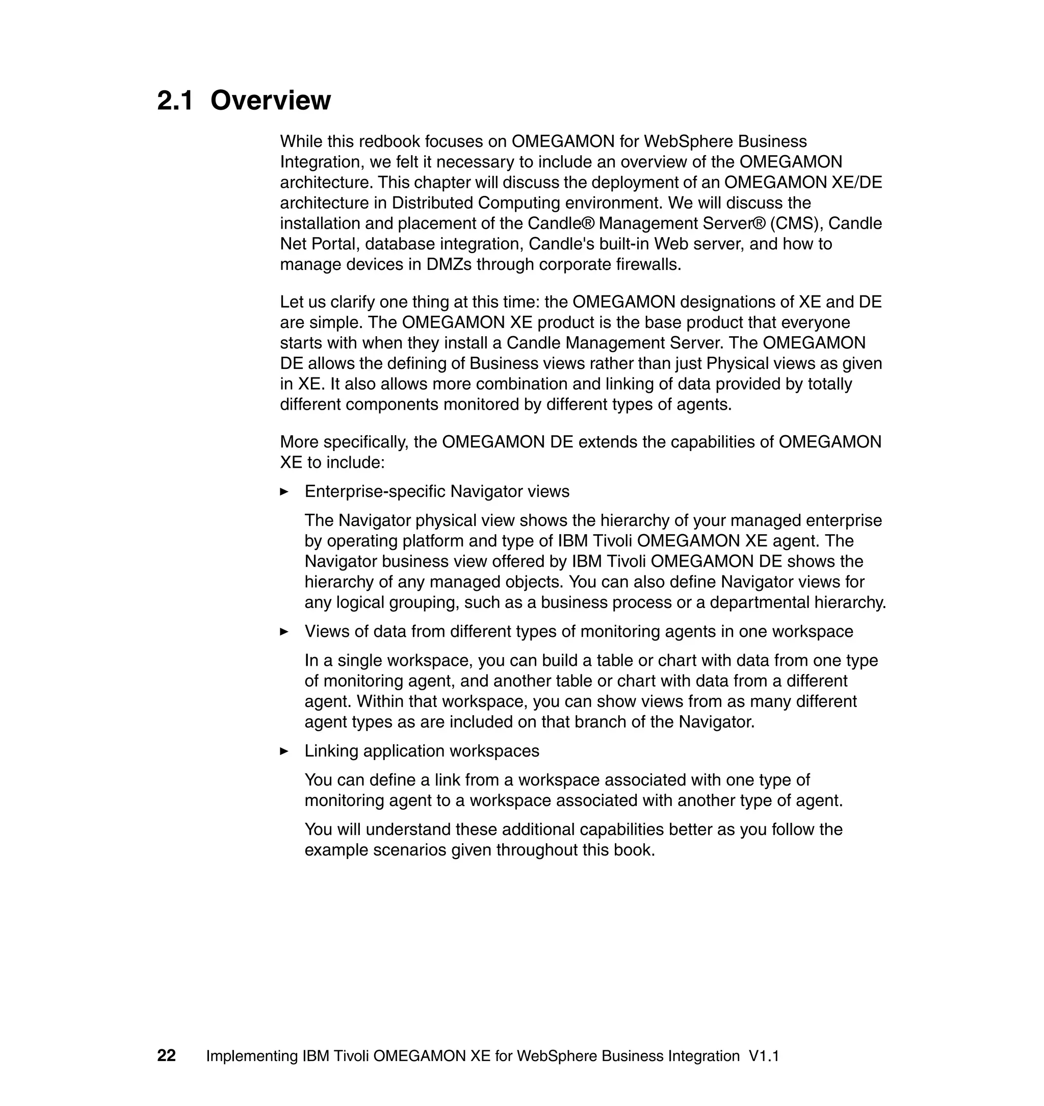 2.1 Overview
              While this redbook focuses on OMEGAMON for WebSphere Business
              Integration, we felt it necessary to include an overview of the OMEGAMON
              architecture. This chapter will discuss the deployment of an OMEGAMON XE/DE
              architecture in Distributed Computing environment. We will discuss the
              installation and placement of the Candle® Management Server® (CMS), Candle
              Net Portal, database integration, Candle's built-in Web server, and how to
              manage devices in DMZs through corporate firewalls.

              Let us clarify one thing at this time: the OMEGAMON designations of XE and DE
              are simple. The OMEGAMON XE product is the base product that everyone
              starts with when they install a Candle Management Server. The OMEGAMON
              DE allows the defining of Business views rather than just Physical views as given
              in XE. It also allows more combination and linking of data provided by totally
              different components monitored by different types of agents.

              More specifically, the OMEGAMON DE extends the capabilities of OMEGAMON
              XE to include:
                 Enterprise-specific Navigator views
                 The Navigator physical view shows the hierarchy of your managed enterprise
                 by operating platform and type of IBM Tivoli OMEGAMON XE agent. The
                 Navigator business view offered by IBM Tivoli OMEGAMON DE shows the
                 hierarchy of any managed objects. You can also define Navigator views for
                 any logical grouping, such as a business process or a departmental hierarchy.
                 Views of data from different types of monitoring agents in one workspace
                 In a single workspace, you can build a table or chart with data from one type
                 of monitoring agent, and another table or chart with data from a different
                 agent. Within that workspace, you can show views from as many different
                 agent types as are included on that branch of the Navigator.
                 Linking application workspaces
                 You can define a link from a workspace associated with one type of
                 monitoring agent to a workspace associated with another type of agent.
                 You will understand these additional capabilities better as you follow the
                 example scenarios given throughout this book.




22   Implementing IBM Tivoli OMEGAMON XE for WebSphere Business Integration V1.1
 
