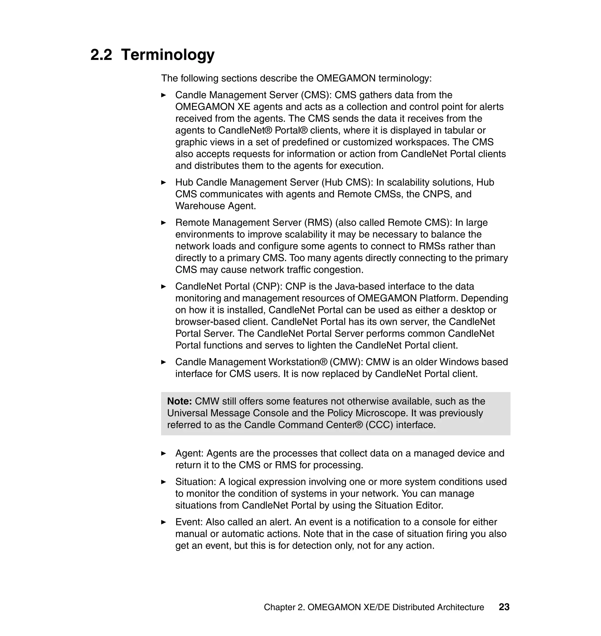 2.2 Terminology
        The following sections describe the OMEGAMON terminology:
          Candle Management Server (CMS): CMS gathers data from the
          OMEGAMON XE agents and acts as a collection and control point for alerts
          received from the agents. The CMS sends the data it receives from the
          agents to CandleNet® Portal® clients, where it is displayed in tabular or
          graphic views in a set of predefined or customized workspaces. The CMS
          also accepts requests for information or action from CandleNet Portal clients
          and distributes them to the agents for execution.
          Hub Candle Management Server (Hub CMS): In scalability solutions, Hub
          CMS communicates with agents and Remote CMSs, the CNPS, and
          Warehouse Agent.
          Remote Management Server (RMS) (also called Remote CMS): In large
          environments to improve scalability it may be necessary to balance the
          network loads and configure some agents to connect to RMSs rather than
          directly to a primary CMS. Too many agents directly connecting to the primary
          CMS may cause network traffic congestion.
          CandleNet Portal (CNP): CNP is the Java-based interface to the data
          monitoring and management resources of OMEGAMON Platform. Depending
          on how it is installed, CandleNet Portal can be used as either a desktop or
          browser-based client. CandleNet Portal has its own server, the CandleNet
          Portal Server. The CandleNet Portal Server performs common CandleNet
          Portal functions and serves to lighten the CandleNet Portal client.
          Candle Management Workstation® (CMW): CMW is an older Windows based
          interface for CMS users. It is now replaced by CandleNet Portal client.

         Note: CMW still offers some features not otherwise available, such as the
         Universal Message Console and the Policy Microscope. It was previously
         referred to as the Candle Command Center® (CCC) interface.

          Agent: Agents are the processes that collect data on a managed device and
          return it to the CMS or RMS for processing.
          Situation: A logical expression involving one or more system conditions used
          to monitor the condition of systems in your network. You can manage
          situations from CandleNet Portal by using the Situation Editor.
          Event: Also called an alert. An event is a notification to a console for either
          manual or automatic actions. Note that in the case of situation firing you also
          get an event, but this is for detection only, not for any action.




                               Chapter 2. OMEGAMON XE/DE Distributed Architecture      23
 