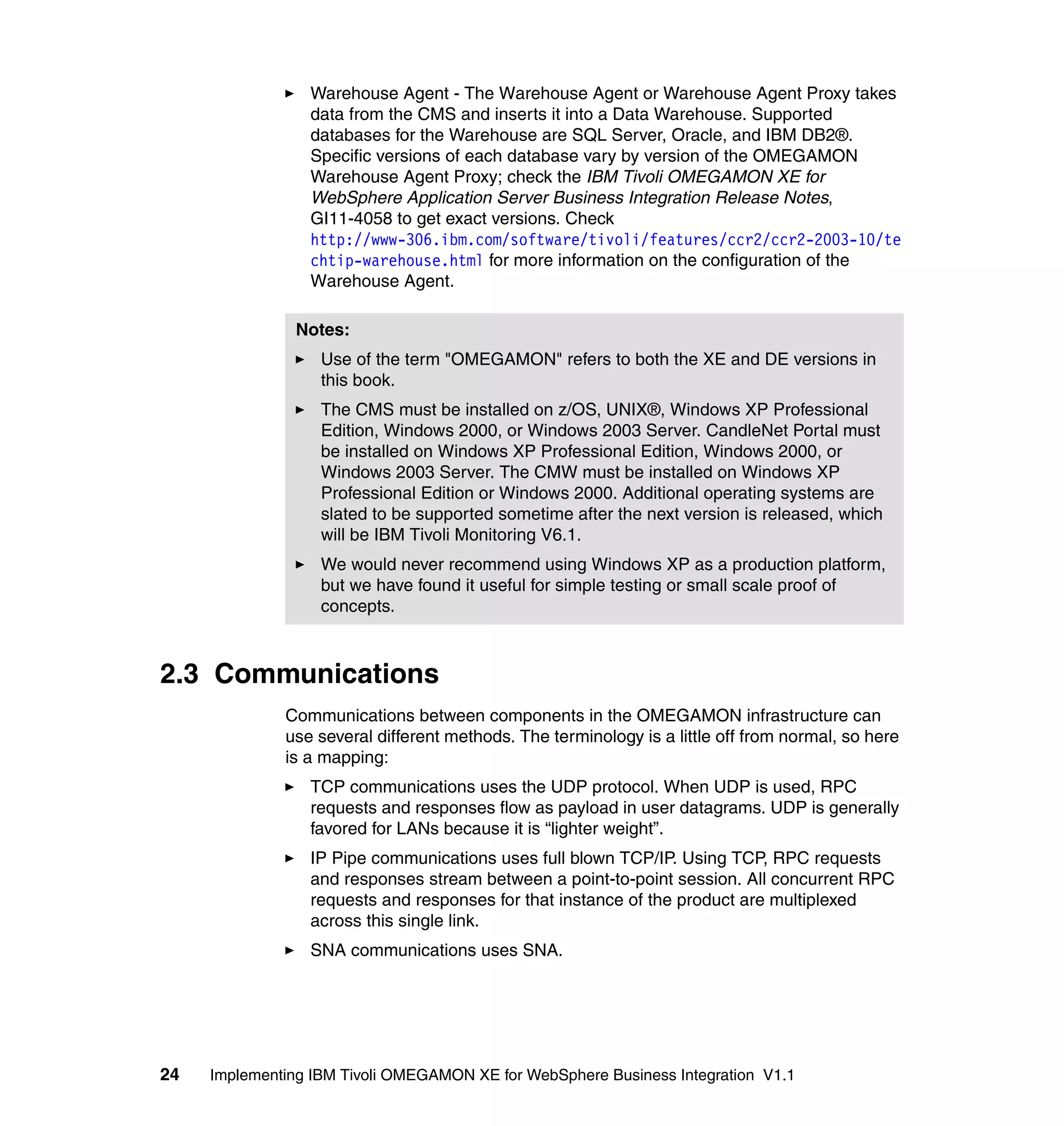 Warehouse Agent - The Warehouse Agent or Warehouse Agent Proxy takes
                 data from the CMS and inserts it into a Data Warehouse. Supported
                 databases for the Warehouse are SQL Server, Oracle, and IBM DB2®.
                 Specific versions of each database vary by version of the OMEGAMON
                 Warehouse Agent Proxy; check the IBM Tivoli OMEGAMON XE for
                 WebSphere Application Server Business Integration Release Notes,
                 GI11-4058 to get exact versions. Check
                 http://www-306.ibm.com/software/tivoli/features/ccr2/ccr2-2003-10/te
                 chtip-warehouse.html for more information on the configuration of the
                 Warehouse Agent.

                Notes:
                   Use of the term "OMEGAMON" refers to both the XE and DE versions in
                   this book.
                   The CMS must be installed on z/OS, UNIX®, Windows XP Professional
                   Edition, Windows 2000, or Windows 2003 Server. CandleNet Portal must
                   be installed on Windows XP Professional Edition, Windows 2000, or
                   Windows 2003 Server. The CMW must be installed on Windows XP
                   Professional Edition or Windows 2000. Additional operating systems are
                   slated to be supported sometime after the next version is released, which
                   will be IBM Tivoli Monitoring V6.1.
                   We would never recommend using Windows XP as a production platform,
                   but we have found it useful for simple testing or small scale proof of
                   concepts.



2.3 Communications
              Communications between components in the OMEGAMON infrastructure can
              use several different methods. The terminology is a little off from normal, so here
              is a mapping:
                 TCP communications uses the UDP protocol. When UDP is used, RPC
                 requests and responses flow as payload in user datagrams. UDP is generally
                 favored for LANs because it is “lighter weight”.
                 IP Pipe communications uses full blown TCP/IP. Using TCP, RPC requests
                 and responses stream between a point-to-point session. All concurrent RPC
                 requests and responses for that instance of the product are multiplexed
                 across this single link.
                 SNA communications uses SNA.




24   Implementing IBM Tivoli OMEGAMON XE for WebSphere Business Integration V1.1
 