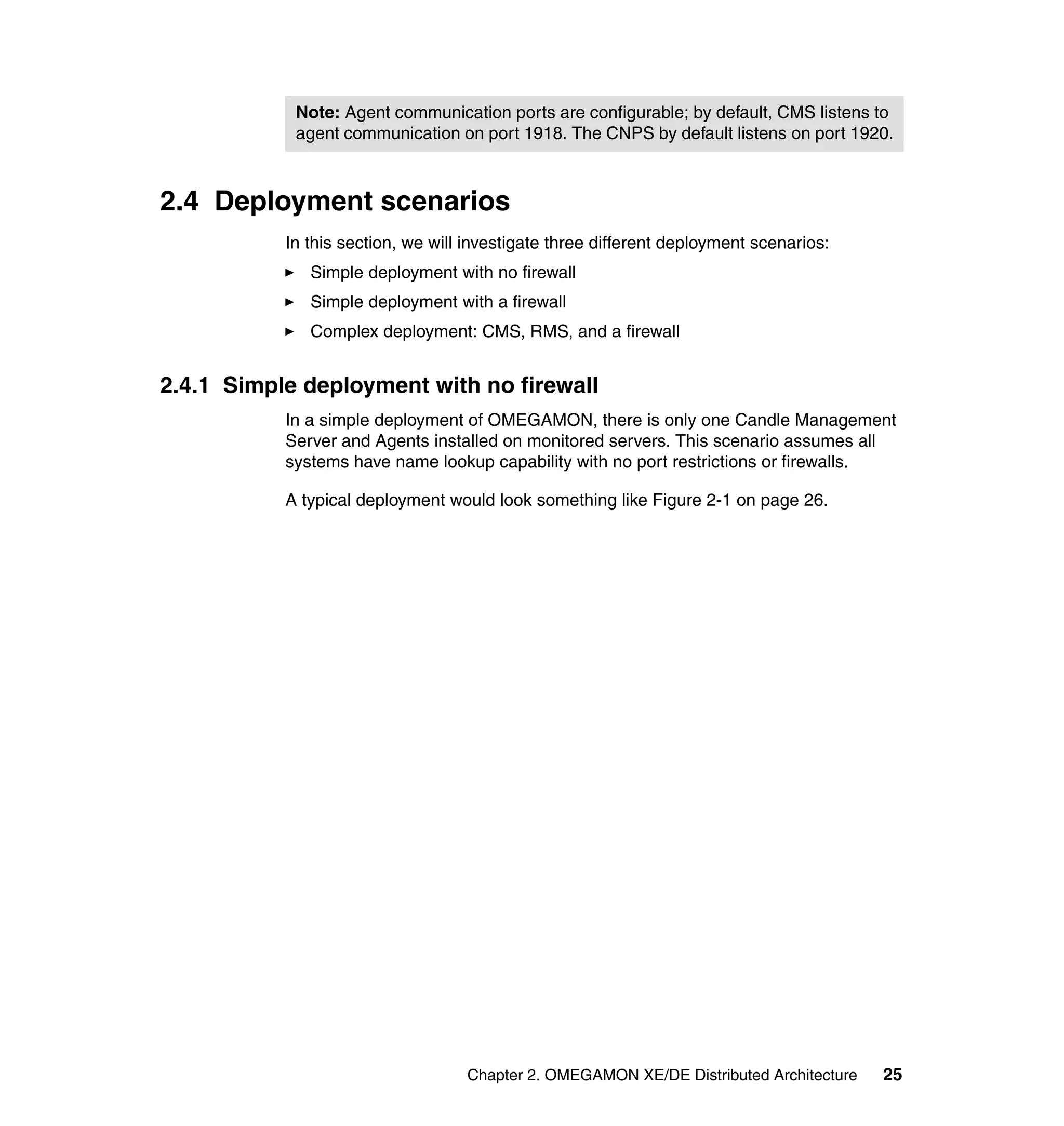 Note: Agent communication ports are configurable; by default, CMS listens to
            agent communication on port 1918. The CNPS by default listens on port 1920.



2.4 Deployment scenarios
           In this section, we will investigate three different deployment scenarios:
              Simple deployment with no firewall
              Simple deployment with a firewall
              Complex deployment: CMS, RMS, and a firewall


2.4.1 Simple deployment with no firewall
           In a simple deployment of OMEGAMON, there is only one Candle Management
           Server and Agents installed on monitored servers. This scenario assumes all
           systems have name lookup capability with no port restrictions or firewalls.

           A typical deployment would look something like Figure 2-1 on page 26.




                                   Chapter 2. OMEGAMON XE/DE Distributed Architecture   25
 