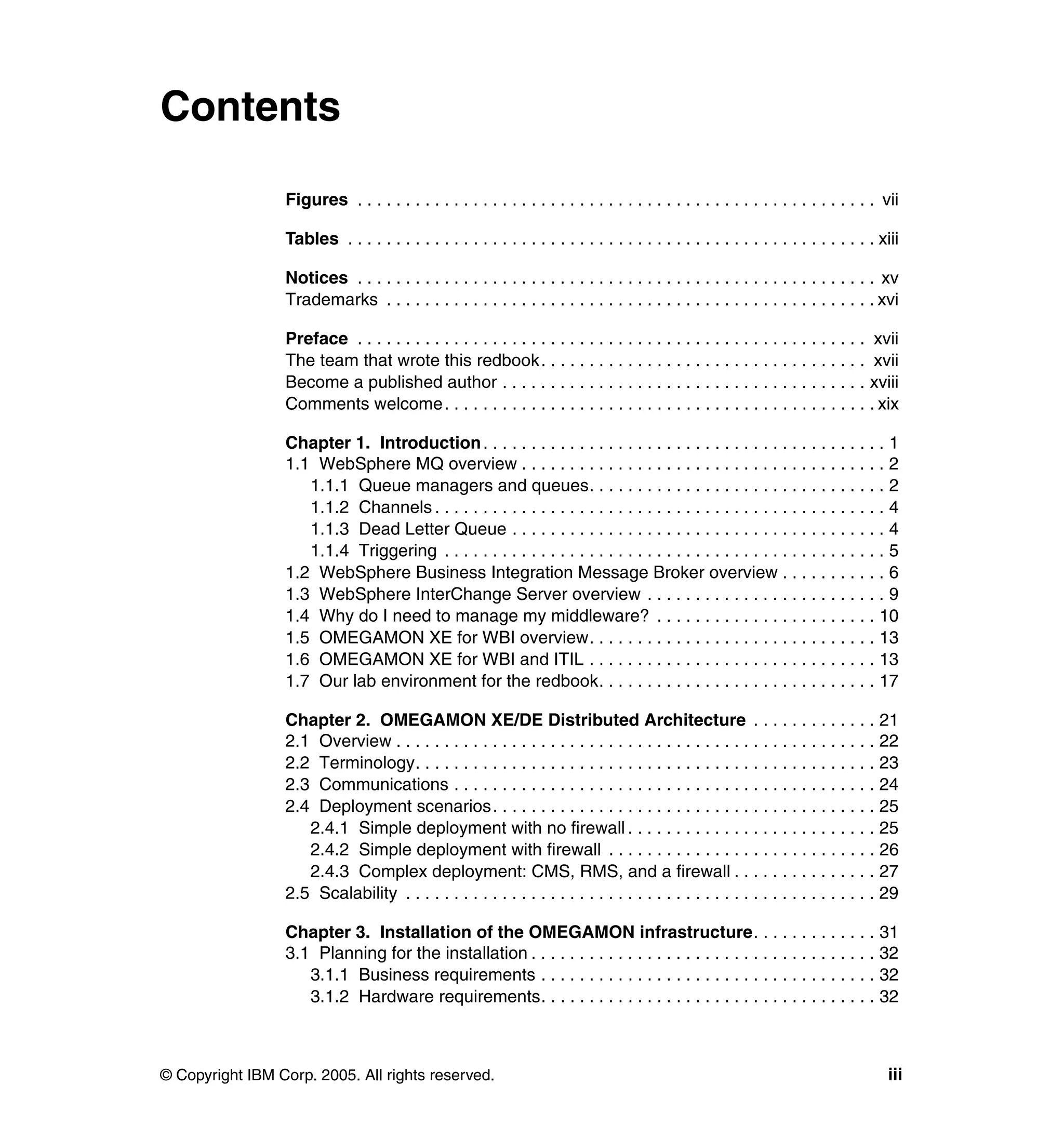 Contents

                 Figures . . . . . . . . . . . . . . . . . . . . . . . . . . . . . . . . . . . . . . . . . . . . . . . . . . . . . . vii

                 Tables . . . . . . . . . . . . . . . . . . . . . . . . . . . . . . . . . . . . . . . . . . . . . . . . . . . . . . . xiii

                 Notices . . . . . . . . . . . . . . . . . . . . . . . . . . . . . . . . . . . . . . . . . . . . . . . . . . . . . . xv
                 Trademarks . . . . . . . . . . . . . . . . . . . . . . . . . . . . . . . . . . . . . . . . . . . . . . . . . . . xvi

                 Preface . . . . . . . . . . . . . . . . . . . . . . . . . . . . . . . . . . . . . . . . . . . . . . . . . . . . . xvii
                 The team that wrote this redbook. . . . . . . . . . . . . . . . . . . . . . . . . . . . . . . . . . xvii
                 Become a published author . . . . . . . . . . . . . . . . . . . . . . . . . . . . . . . . . . . . . . xviii
                 Comments welcome. . . . . . . . . . . . . . . . . . . . . . . . . . . . . . . . . . . . . . . . . . . . . xix

                 Chapter 1. Introduction . . . . . . . . . . . . . . . . . . . . . . . . . . . . . . . . . . . . . . . . . . 1
                 1.1 WebSphere MQ overview . . . . . . . . . . . . . . . . . . . . . . . . . . . . . . . . . . . . . . 2
                    1.1.1 Queue managers and queues. . . . . . . . . . . . . . . . . . . . . . . . . . . . . . . 2
                    1.1.2 Channels . . . . . . . . . . . . . . . . . . . . . . . . . . . . . . . . . . . . . . . . . . . . . . . 4
                    1.1.3 Dead Letter Queue . . . . . . . . . . . . . . . . . . . . . . . . . . . . . . . . . . . . . . . 4
                    1.1.4 Triggering . . . . . . . . . . . . . . . . . . . . . . . . . . . . . . . . . . . . . . . . . . . . . . 5
                 1.2 WebSphere Business Integration Message Broker overview . . . . . . . . . . . 6
                 1.3 WebSphere InterChange Server overview . . . . . . . . . . . . . . . . . . . . . . . . . 9
                 1.4 Why do I need to manage my middleware? . . . . . . . . . . . . . . . . . . . . . . . 10
                 1.5 OMEGAMON XE for WBI overview. . . . . . . . . . . . . . . . . . . . . . . . . . . . . . 13
                 1.6 OMEGAMON XE for WBI and ITIL . . . . . . . . . . . . . . . . . . . . . . . . . . . . . . 13
                 1.7 Our lab environment for the redbook. . . . . . . . . . . . . . . . . . . . . . . . . . . . . 17

                 Chapter 2. OMEGAMON XE/DE Distributed Architecture . . . . . . . . . . . . . 21
                 2.1 Overview . . . . . . . . . . . . . . . . . . . . . . . . . . . . . . . . . . . . . . . . . . . . . . . . . . 22
                 2.2 Terminology. . . . . . . . . . . . . . . . . . . . . . . . . . . . . . . . . . . . . . . . . . . . . . . . 23
                 2.3 Communications . . . . . . . . . . . . . . . . . . . . . . . . . . . . . . . . . . . . . . . . . . . . 24
                 2.4 Deployment scenarios. . . . . . . . . . . . . . . . . . . . . . . . . . . . . . . . . . . . . . . . 25
                    2.4.1 Simple deployment with no firewall . . . . . . . . . . . . . . . . . . . . . . . . . . 25
                    2.4.2 Simple deployment with firewall . . . . . . . . . . . . . . . . . . . . . . . . . . . . 26
                    2.4.3 Complex deployment: CMS, RMS, and a firewall . . . . . . . . . . . . . . . 27
                 2.5 Scalability . . . . . . . . . . . . . . . . . . . . . . . . . . . . . . . . . . . . . . . . . . . . . . . . . 29

                 Chapter 3. Installation of the OMEGAMON infrastructure. . . . . . . . . . . . . 31
                 3.1 Planning for the installation . . . . . . . . . . . . . . . . . . . . . . . . . . . . . . . . . . . . 32
                    3.1.1 Business requirements . . . . . . . . . . . . . . . . . . . . . . . . . . . . . . . . . . . 32
                    3.1.2 Hardware requirements. . . . . . . . . . . . . . . . . . . . . . . . . . . . . . . . . . . 32



© Copyright IBM Corp. 2005. All rights reserved.                                                                                       iii
 