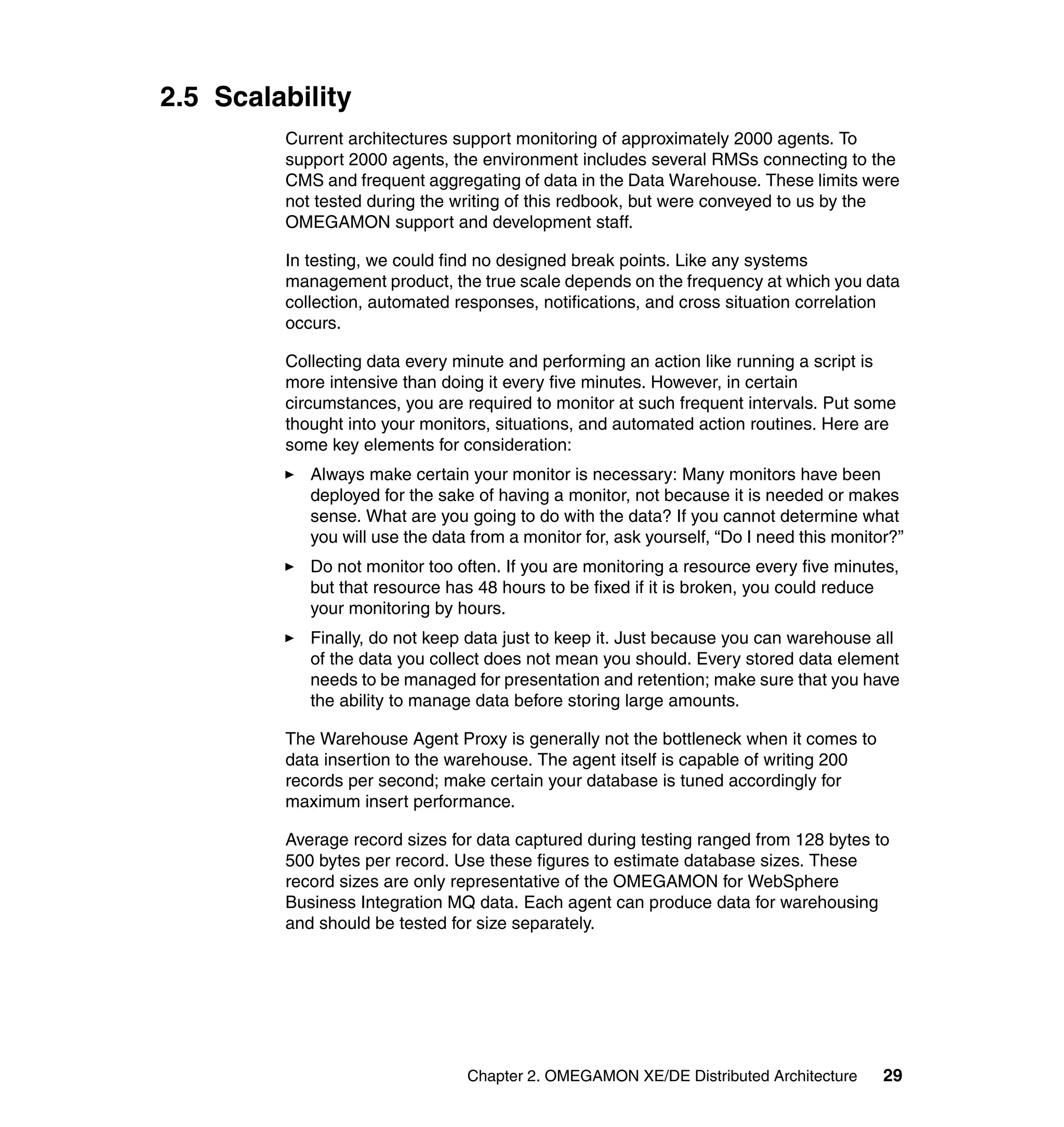 2.5 Scalability
         Current architectures support monitoring of approximately 2000 agents. To
         support 2000 agents, the environment includes several RMSs connecting to the
         CMS and frequent aggregating of data in the Data Warehouse. These limits were
         not tested during the writing of this redbook, but were conveyed to us by the
         OMEGAMON support and development staff.

         In testing, we could find no designed break points. Like any systems
         management product, the true scale depends on the frequency at which you data
         collection, automated responses, notifications, and cross situation correlation
         occurs.

         Collecting data every minute and performing an action like running a script is
         more intensive than doing it every five minutes. However, in certain
         circumstances, you are required to monitor at such frequent intervals. Put some
         thought into your monitors, situations, and automated action routines. Here are
         some key elements for consideration:
            Always make certain your monitor is necessary: Many monitors have been
            deployed for the sake of having a monitor, not because it is needed or makes
            sense. What are you going to do with the data? If you cannot determine what
            you will use the data from a monitor for, ask yourself, “Do I need this monitor?”
            Do not monitor too often. If you are monitoring a resource every five minutes,
            but that resource has 48 hours to be fixed if it is broken, you could reduce
            your monitoring by hours.
            Finally, do not keep data just to keep it. Just because you can warehouse all
            of the data you collect does not mean you should. Every stored data element
            needs to be managed for presentation and retention; make sure that you have
            the ability to manage data before storing large amounts.

         The Warehouse Agent Proxy is generally not the bottleneck when it comes to
         data insertion to the warehouse. The agent itself is capable of writing 200
         records per second; make certain your database is tuned accordingly for
         maximum insert performance.

         Average record sizes for data captured during testing ranged from 128 bytes to
         500 bytes per record. Use these figures to estimate database sizes. These
         record sizes are only representative of the OMEGAMON for WebSphere
         Business Integration MQ data. Each agent can produce data for warehousing
         and should be tested for size separately.




                                 Chapter 2. OMEGAMON XE/DE Distributed Architecture       29
 