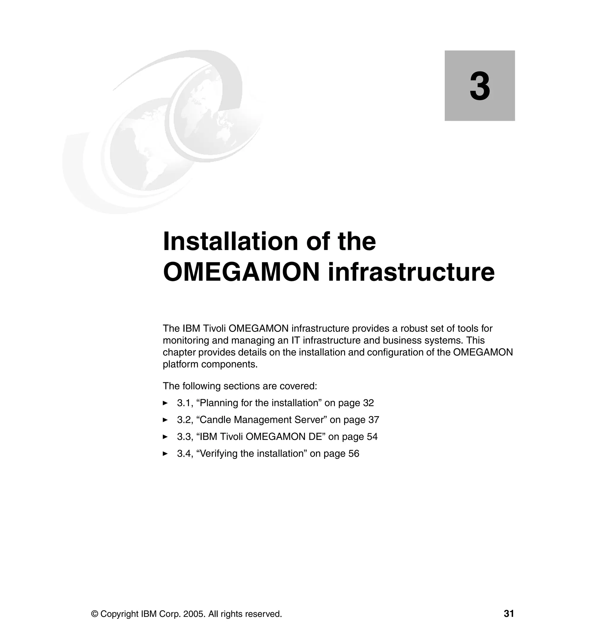 3


    Chapter 3.   Installation of the
                 OMEGAMON infrastructure
                 The IBM Tivoli OMEGAMON infrastructure provides a robust set of tools for
                 monitoring and managing an IT infrastructure and business systems. This
                 chapter provides details on the installation and configuration of the OMEGAMON
                 platform components.

                 The following sections are covered:
                     3.1, “Planning for the installation” on page 32
                     3.2, “Candle Management Server” on page 37
                     3.3, “IBM Tivoli OMEGAMON DE” on page 54
                     3.4, “Verifying the installation” on page 56




© Copyright IBM Corp. 2005. All rights reserved.                                            31
 