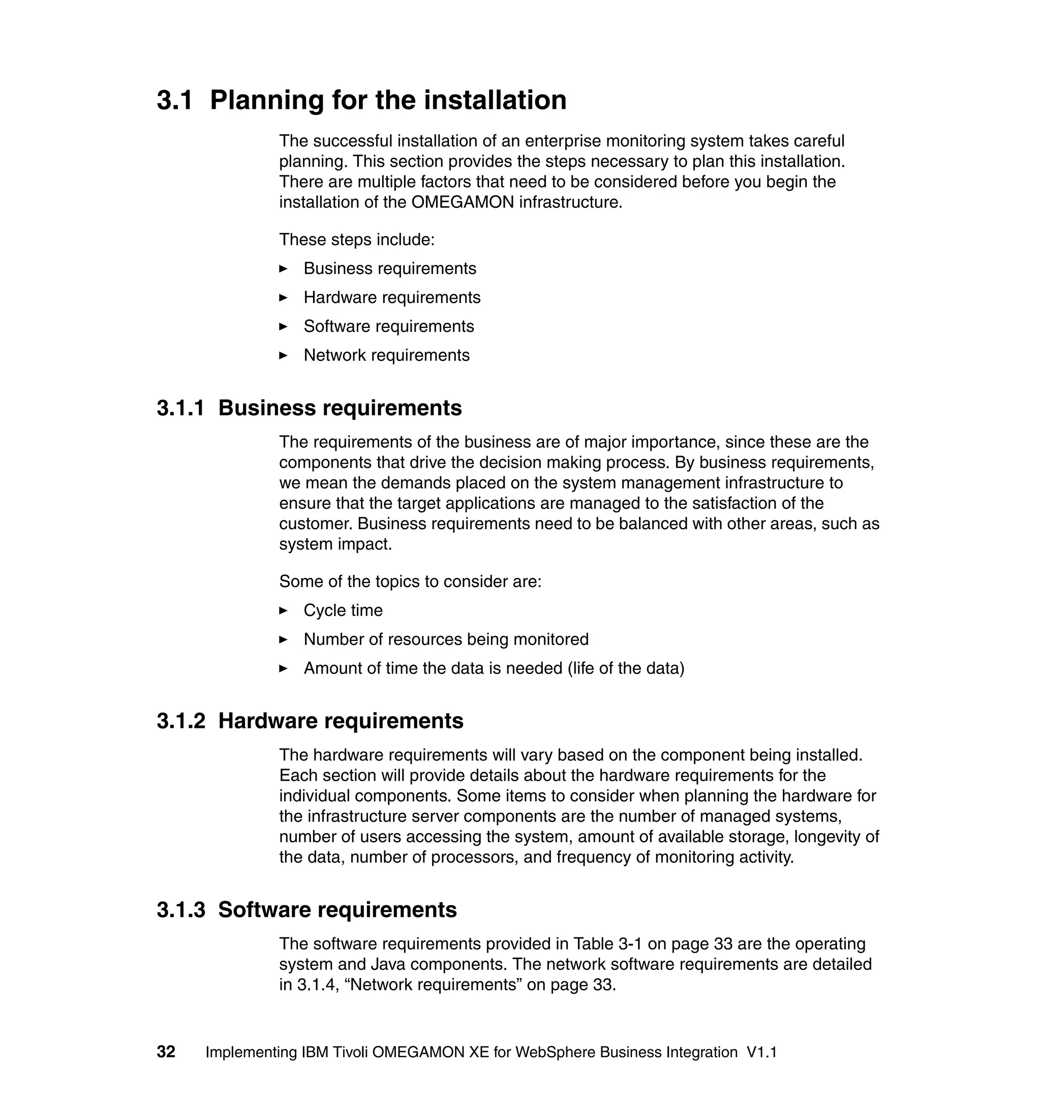 3.1 Planning for the installation
              The successful installation of an enterprise monitoring system takes careful
              planning. This section provides the steps necessary to plan this installation.
              There are multiple factors that need to be considered before you begin the
              installation of the OMEGAMON infrastructure.

              These steps include:
                 Business requirements
                 Hardware requirements
                 Software requirements
                 Network requirements


3.1.1 Business requirements
              The requirements of the business are of major importance, since these are the
              components that drive the decision making process. By business requirements,
              we mean the demands placed on the system management infrastructure to
              ensure that the target applications are managed to the satisfaction of the
              customer. Business requirements need to be balanced with other areas, such as
              system impact.

              Some of the topics to consider are:
                 Cycle time
                 Number of resources being monitored
                 Amount of time the data is needed (life of the data)


3.1.2 Hardware requirements
              The hardware requirements will vary based on the component being installed.
              Each section will provide details about the hardware requirements for the
              individual components. Some items to consider when planning the hardware for
              the infrastructure server components are the number of managed systems,
              number of users accessing the system, amount of available storage, longevity of
              the data, number of processors, and frequency of monitoring activity.


3.1.3 Software requirements
              The software requirements provided in Table 3-1 on page 33 are the operating
              system and Java components. The network software requirements are detailed
              in 3.1.4, “Network requirements” on page 33.


32   Implementing IBM Tivoli OMEGAMON XE for WebSphere Business Integration V1.1
 