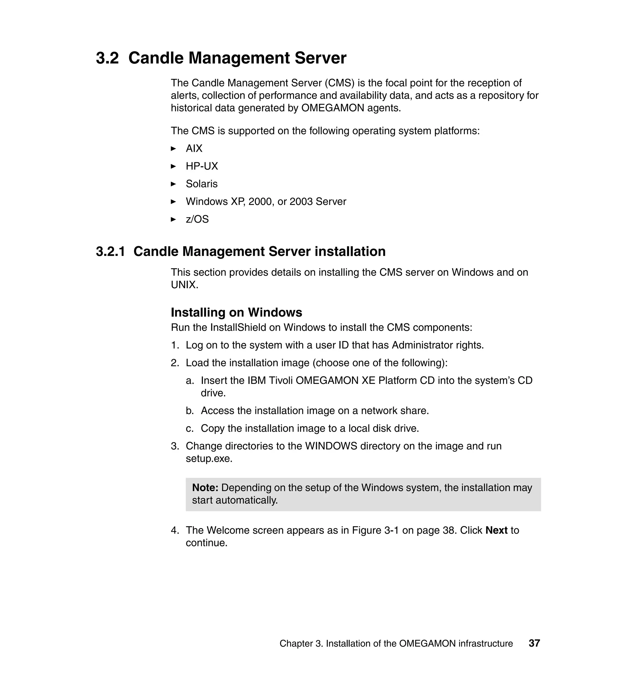 3.2 Candle Management Server
           The Candle Management Server (CMS) is the focal point for the reception of
           alerts, collection of performance and availability data, and acts as a repository for
           historical data generated by OMEGAMON agents.

           The CMS is supported on the following operating system platforms:
              AIX
              HP-UX
              Solaris
              Windows XP, 2000, or 2003 Server
              z/OS


3.2.1 Candle Management Server installation
           This section provides details on installing the CMS server on Windows and on
           UNIX.

           Installing on Windows
           Run the InstallShield on Windows to install the CMS components:
           1. Log on to the system with a user ID that has Administrator rights.
           2. Load the installation image (choose one of the following):
              a. Insert the IBM Tivoli OMEGAMON XE Platform CD into the system’s CD
                 drive.
              b. Access the installation image on a network share.
              c. Copy the installation image to a local disk drive.
           3. Change directories to the WINDOWS directory on the image and run
              setup.exe.

               Note: Depending on the setup of the Windows system, the installation may
               start automatically.

           4. The Welcome screen appears as in Figure 3-1 on page 38. Click Next to
              continue.




                                    Chapter 3. Installation of the OMEGAMON infrastructure   37
 