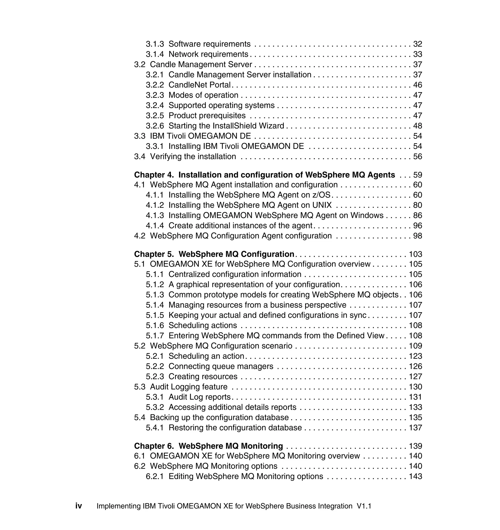 3.1.3 Software requirements . . . . . . . . . . . . . . . . . . . . . . . . . . . . . . . . . . . 32
                  3.1.4 Network requirements . . . . . . . . . . . . . . . . . . . . . . . . . . . . . . . . . . . . 33
               3.2 Candle Management Server . . . . . . . . . . . . . . . . . . . . . . . . . . . . . . . . . . . 37
                  3.2.1 Candle Management Server installation . . . . . . . . . . . . . . . . . . . . . . 37
                  3.2.2 CandleNet Portal. . . . . . . . . . . . . . . . . . . . . . . . . . . . . . . . . . . . . . . . 46
                  3.2.3 Modes of operation . . . . . . . . . . . . . . . . . . . . . . . . . . . . . . . . . . . . . . 47
                  3.2.4 Supported operating systems . . . . . . . . . . . . . . . . . . . . . . . . . . . . . . 47
                  3.2.5 Product prerequisites . . . . . . . . . . . . . . . . . . . . . . . . . . . . . . . . . . . . 47
                  3.2.6 Starting the InstallShield Wizard . . . . . . . . . . . . . . . . . . . . . . . . . . . . 48
               3.3 IBM Tivoli OMEGAMON DE . . . . . . . . . . . . . . . . . . . . . . . . . . . . . . . . . . . 54
                  3.3.1 Installing IBM Tivoli OMEGAMON DE . . . . . . . . . . . . . . . . . . . . . . . 54
               3.4 Verifying the installation . . . . . . . . . . . . . . . . . . . . . . . . . . . . . . . . . . . . . . 56

               Chapter 4. Installation and configuration of WebSphere MQ Agents . . . 59
               4.1 WebSphere MQ Agent installation and configuration . . . . . . . . . . . . . . . . 60
                  4.1.1 Installing the WebSphere MQ Agent on z/OS . . . . . . . . . . . . . . . . . . 60
                  4.1.2 Installing the WebSphere MQ Agent on UNIX . . . . . . . . . . . . . . . . . 80
                  4.1.3 Installing OMEGAMON WebSphere MQ Agent on Windows . . . . . . 86
                  4.1.4 Create additional instances of the agent . . . . . . . . . . . . . . . . . . . . . . 96
               4.2 WebSphere MQ Configuration Agent configuration . . . . . . . . . . . . . . . . . 98

               Chapter 5. WebSphere MQ Configuration. . . . . . . . . . . . . . . . . . . . . . . . . 103
               5.1 OMEGAMON XE for WebSphere MQ Configuration overview . . . . . . . . 105
                  5.1.1 Centralized configuration information . . . . . . . . . . . . . . . . . . . . . . . 105
                  5.1.2 A graphical representation of your configuration. . . . . . . . . . . . . . . 106
                  5.1.3 Common prototype models for creating WebSphere MQ objects . . 106
                  5.1.4 Managing resources from a business perspective . . . . . . . . . . . . . 107
                  5.1.5 Keeping your actual and defined configurations in sync . . . . . . . . . 107
                  5.1.6 Scheduling actions . . . . . . . . . . . . . . . . . . . . . . . . . . . . . . . . . . . . . 108
                  5.1.7 Entering WebSphere MQ commands from the Defined View . . . . . 108
               5.2 WebSphere MQ Configuration scenario . . . . . . . . . . . . . . . . . . . . . . . . . 109
                  5.2.1 Scheduling an action. . . . . . . . . . . . . . . . . . . . . . . . . . . . . . . . . . . . 123
                  5.2.2 Connecting queue managers . . . . . . . . . . . . . . . . . . . . . . . . . . . . . 126
                  5.2.3 Creating resources . . . . . . . . . . . . . . . . . . . . . . . . . . . . . . . . . . . . . 127
               5.3 Audit Logging feature . . . . . . . . . . . . . . . . . . . . . . . . . . . . . . . . . . . . . . . 130
                  5.3.1 Audit Log reports. . . . . . . . . . . . . . . . . . . . . . . . . . . . . . . . . . . . . . . 131
                  5.3.2 Accessing additional details reports . . . . . . . . . . . . . . . . . . . . . . . . 133
               5.4 Backing up the configuration database . . . . . . . . . . . . . . . . . . . . . . . . . . 135
                  5.4.1 Restoring the configuration database . . . . . . . . . . . . . . . . . . . . . . . 137

               Chapter 6. WebSphere MQ Monitoring . . . . . . . . . . . . . . . . . . . . . . . . . . . 139
               6.1 OMEGAMON XE for WebSphere MQ Monitoring overview . . . . . . . . . . 140
               6.2 WebSphere MQ Monitoring options . . . . . . . . . . . . . . . . . . . . . . . . . . . . 140
                  6.2.1 Editing WebSphere MQ Monitoring options . . . . . . . . . . . . . . . . . . 143


iv   Implementing IBM Tivoli OMEGAMON XE for WebSphere Business Integration V1.1
 