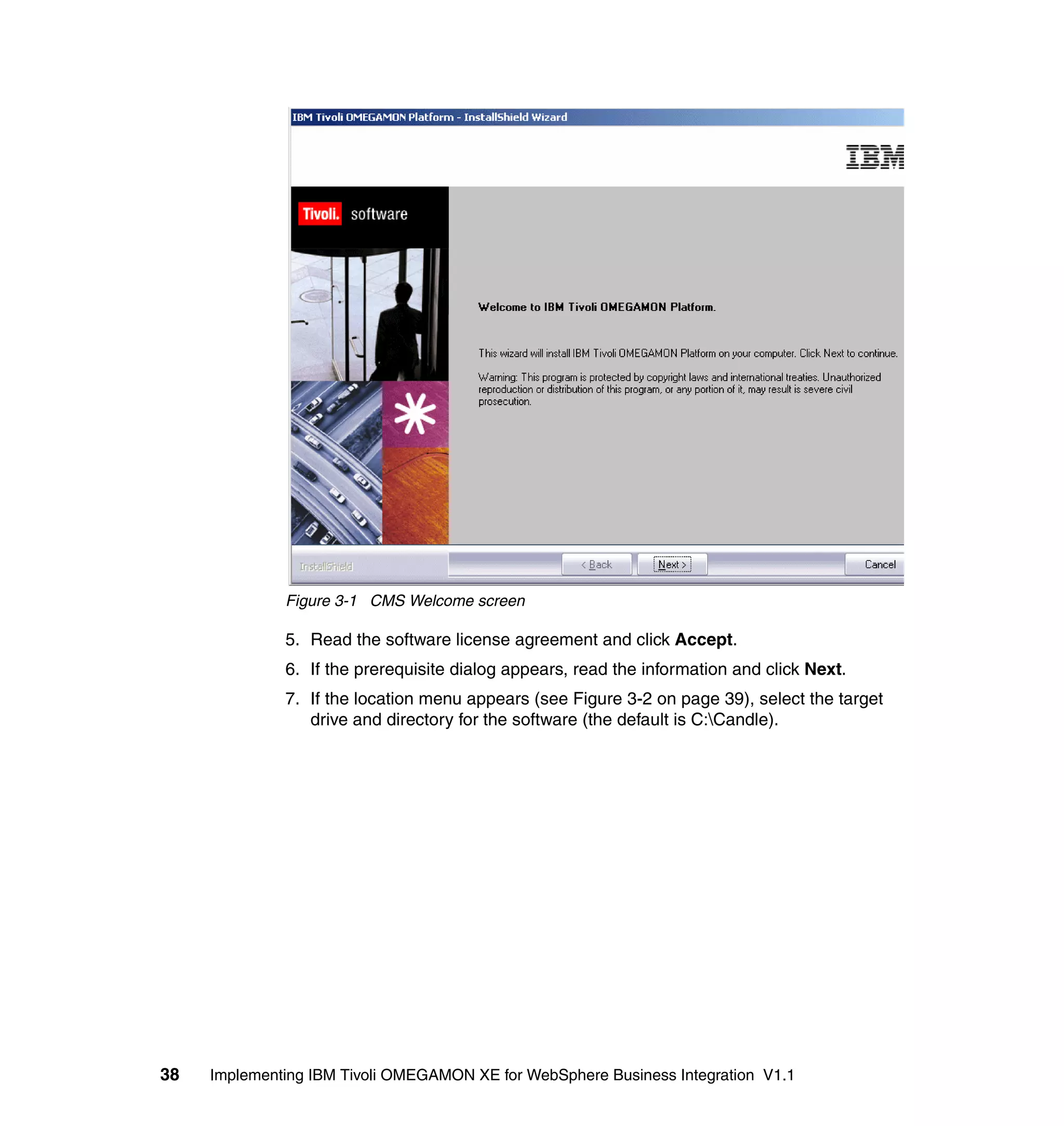 Figure 3-1 CMS Welcome screen

              5. Read the software license agreement and click Accept.
              6. If the prerequisite dialog appears, read the information and click Next.
              7. If the location menu appears (see Figure 3-2 on page 39), select the target
                 drive and directory for the software (the default is C:Candle).




38   Implementing IBM Tivoli OMEGAMON XE for WebSphere Business Integration V1.1
 