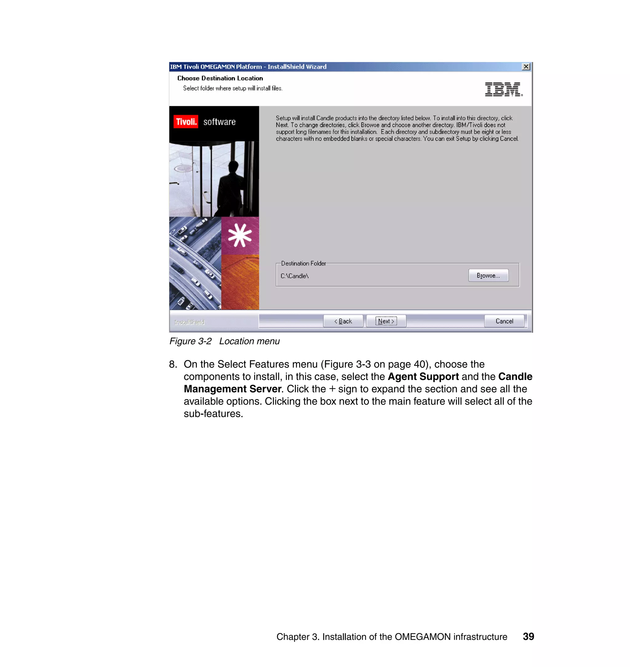 Figure 3-2 Location menu

8. On the Select Features menu (Figure 3-3 on page 40), choose the
   components to install, in this case, select the Agent Support and the Candle
   Management Server. Click the + sign to expand the section and see all the
   available options. Clicking the box next to the main feature will select all of the
   sub-features.




                         Chapter 3. Installation of the OMEGAMON infrastructure    39
 