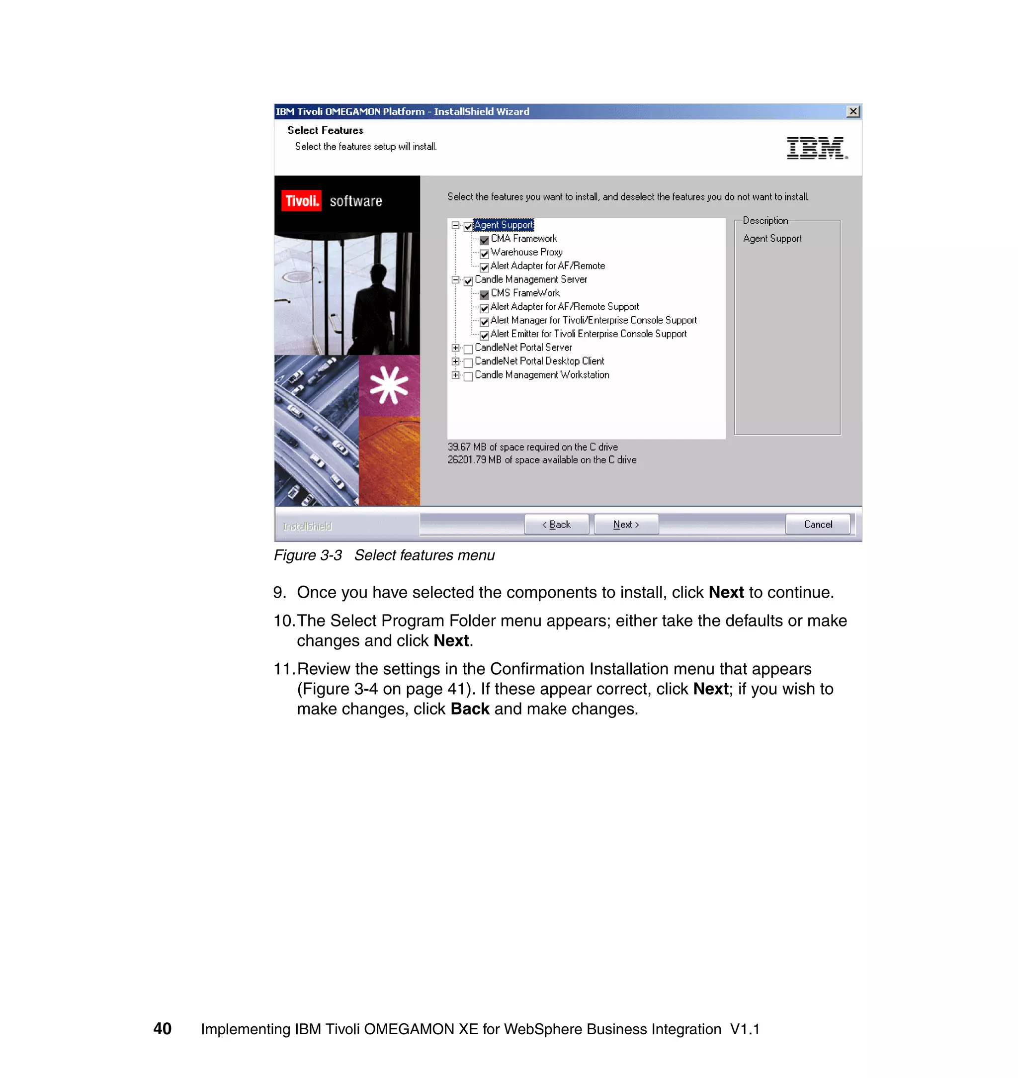 Figure 3-3 Select features menu

              9. Once you have selected the components to install, click Next to continue.
              10.The Select Program Folder menu appears; either take the defaults or make
                 changes and click Next.
              11.Review the settings in the Confirmation Installation menu that appears
                 (Figure 3-4 on page 41). If these appear correct, click Next; if you wish to
                 make changes, click Back and make changes.




40   Implementing IBM Tivoli OMEGAMON XE for WebSphere Business Integration V1.1
 