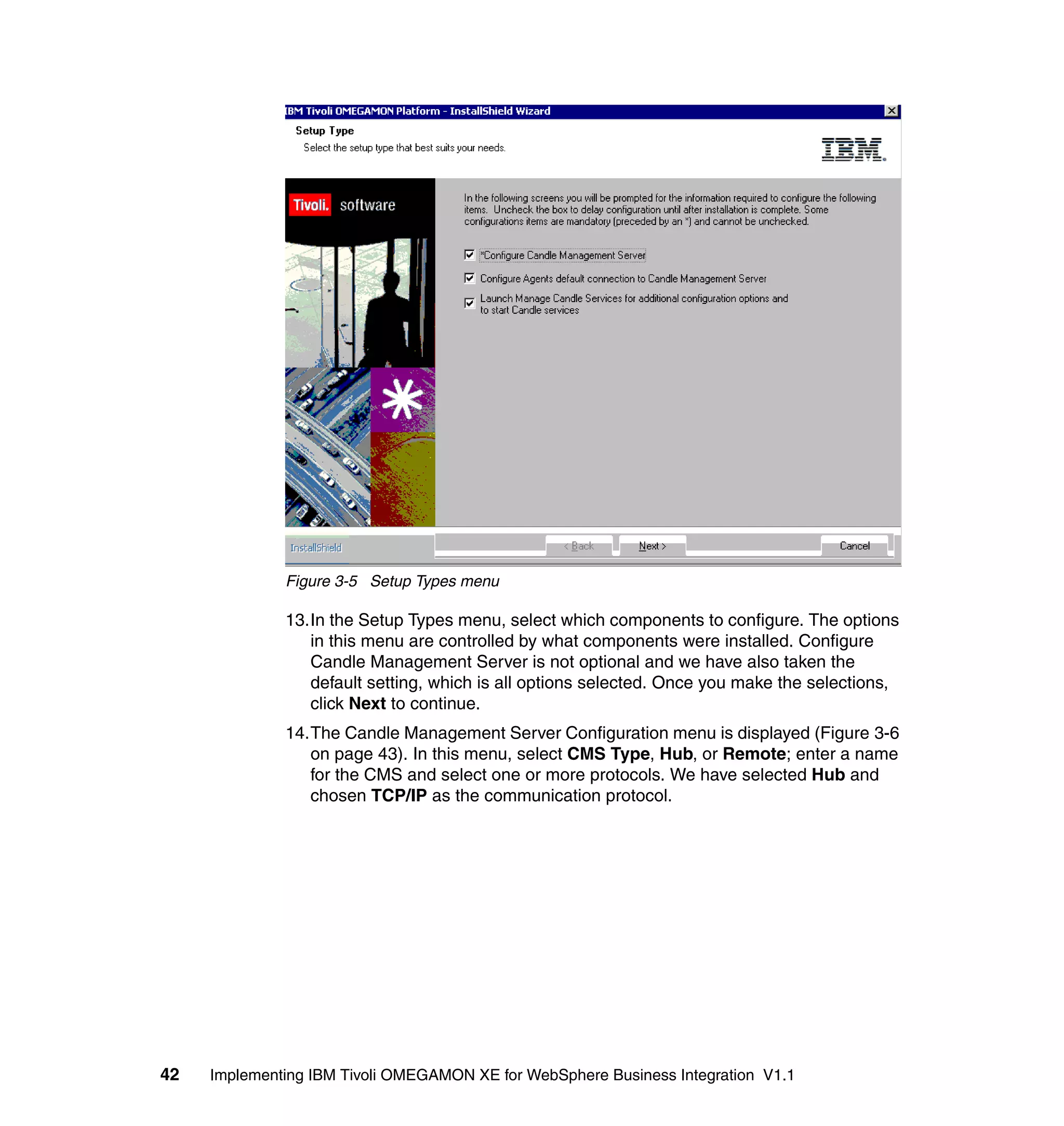 Figure 3-5 Setup Types menu

              13.In the Setup Types menu, select which components to configure. The options
                 in this menu are controlled by what components were installed. Configure
                 Candle Management Server is not optional and we have also taken the
                 default setting, which is all options selected. Once you make the selections,
                 click Next to continue.
              14.The Candle Management Server Configuration menu is displayed (Figure 3-6
                 on page 43). In this menu, select CMS Type, Hub, or Remote; enter a name
                 for the CMS and select one or more protocols. We have selected Hub and
                 chosen TCP/IP as the communication protocol.




42   Implementing IBM Tivoli OMEGAMON XE for WebSphere Business Integration V1.1
 