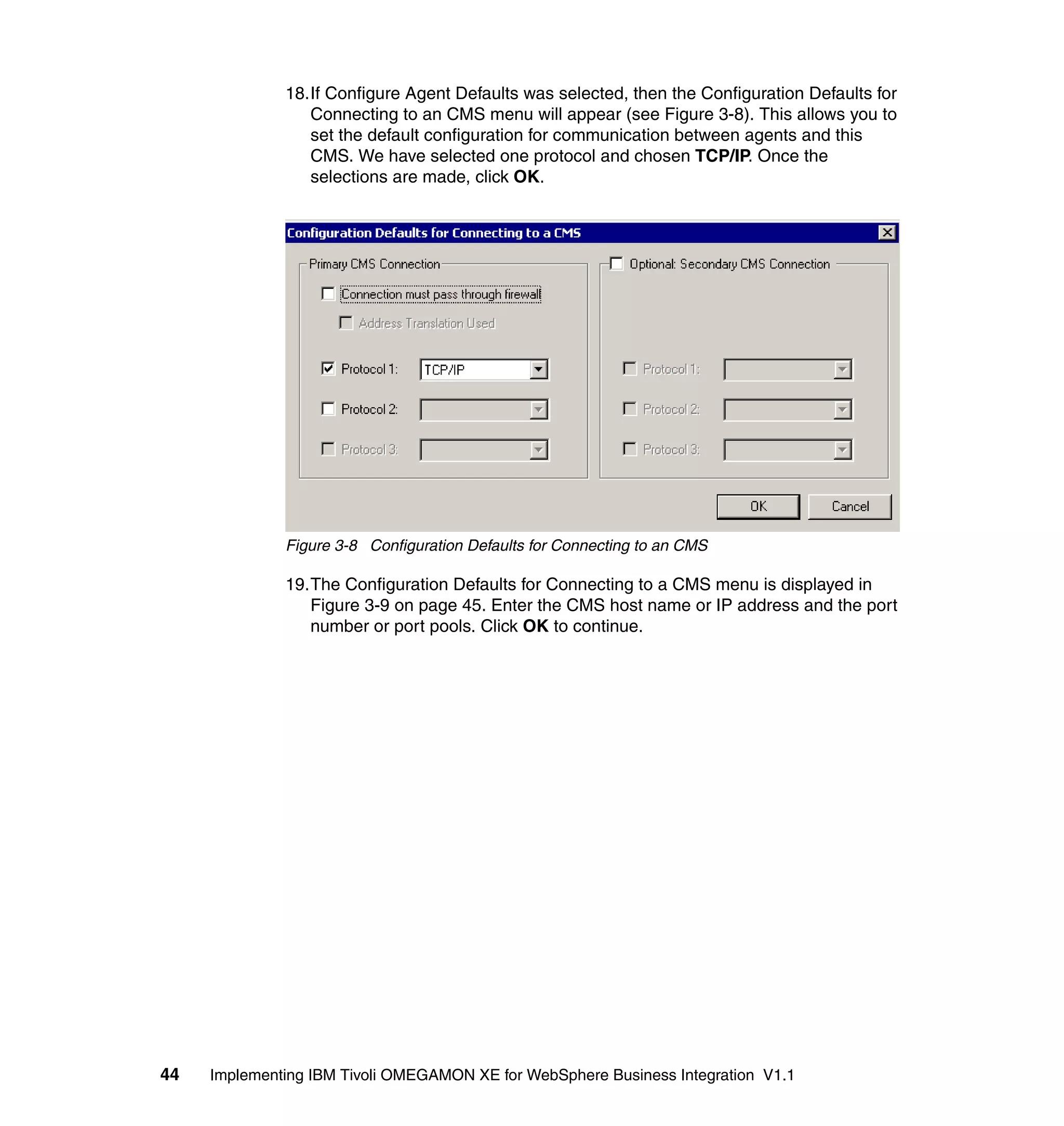 18.If Configure Agent Defaults was selected, then the Configuration Defaults for
                 Connecting to an CMS menu will appear (see Figure 3-8). This allows you to
                 set the default configuration for communication between agents and this
                 CMS. We have selected one protocol and chosen TCP/IP. Once the
                 selections are made, click OK.




              Figure 3-8 Configuration Defaults for Connecting to an CMS

              19.The Configuration Defaults for Connecting to a CMS menu is displayed in
                 Figure 3-9 on page 45. Enter the CMS host name or IP address and the port
                 number or port pools. Click OK to continue.




44   Implementing IBM Tivoli OMEGAMON XE for WebSphere Business Integration V1.1
 