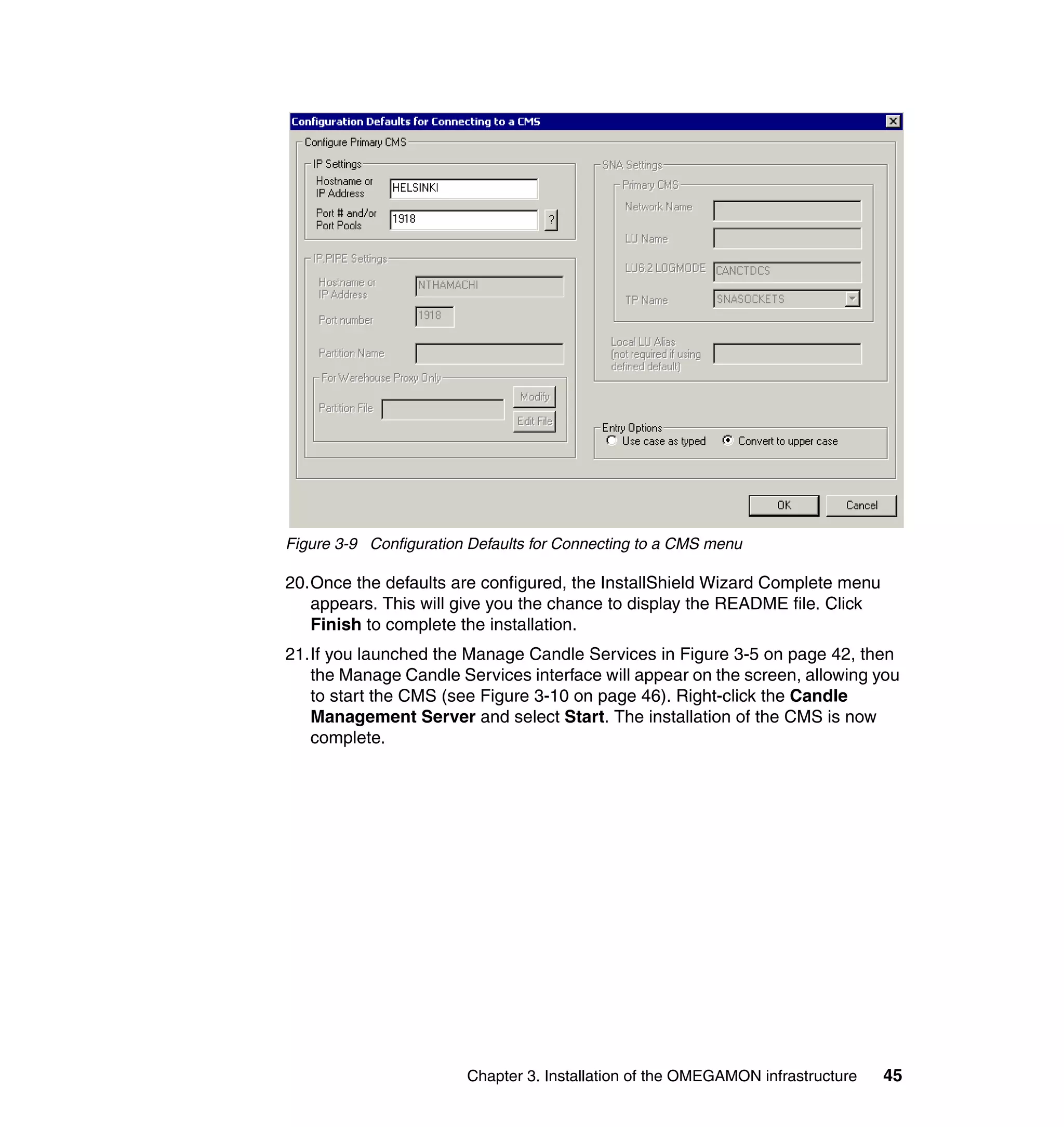 Figure 3-9 Configuration Defaults for Connecting to a CMS menu

20.Once the defaults are configured, the InstallShield Wizard Complete menu
   appears. This will give you the chance to display the README file. Click
   Finish to complete the installation.
21.If you launched the Manage Candle Services in Figure 3-5 on page 42, then
   the Manage Candle Services interface will appear on the screen, allowing you
   to start the CMS (see Figure 3-10 on page 46). Right-click the Candle
   Management Server and select Start. The installation of the CMS is now
   complete.




                        Chapter 3. Installation of the OMEGAMON infrastructure   45
 