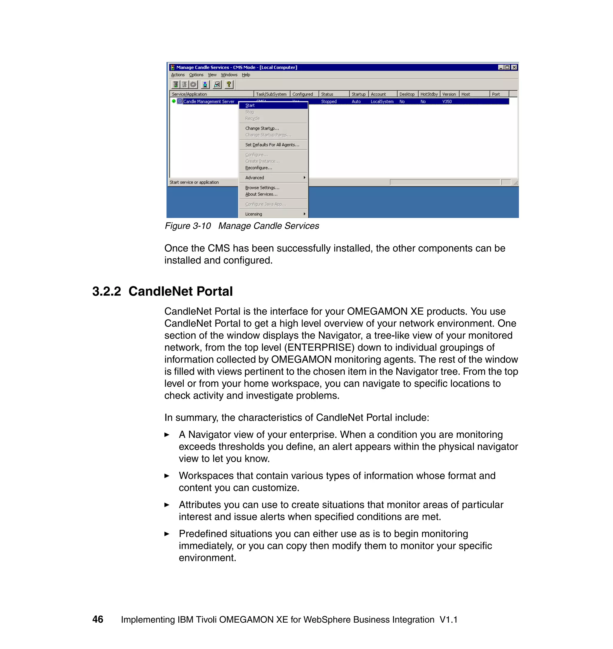 Figure 3-10 Manage Candle Services

              Once the CMS has been successfully installed, the other components can be
              installed and configured.


3.2.2 CandleNet Portal
              CandleNet Portal is the interface for your OMEGAMON XE products. You use
              CandleNet Portal to get a high level overview of your network environment. One
              section of the window displays the Navigator, a tree-like view of your monitored
              network, from the top level (ENTERPRISE) down to individual groupings of
              information collected by OMEGAMON monitoring agents. The rest of the window
              is filled with views pertinent to the chosen item in the Navigator tree. From the top
              level or from your home workspace, you can navigate to specific locations to
              check activity and investigate problems.

              In summary, the characteristics of CandleNet Portal include:
                 A Navigator view of your enterprise. When a condition you are monitoring
                 exceeds thresholds you define, an alert appears within the physical navigator
                 view to let you know.
                 Workspaces that contain various types of information whose format and
                 content you can customize.
                 Attributes you can use to create situations that monitor areas of particular
                 interest and issue alerts when specified conditions are met.
                 Predefined situations you can either use as is to begin monitoring
                 immediately, or you can copy then modify them to monitor your specific
                 environment.




46   Implementing IBM Tivoli OMEGAMON XE for WebSphere Business Integration V1.1
 