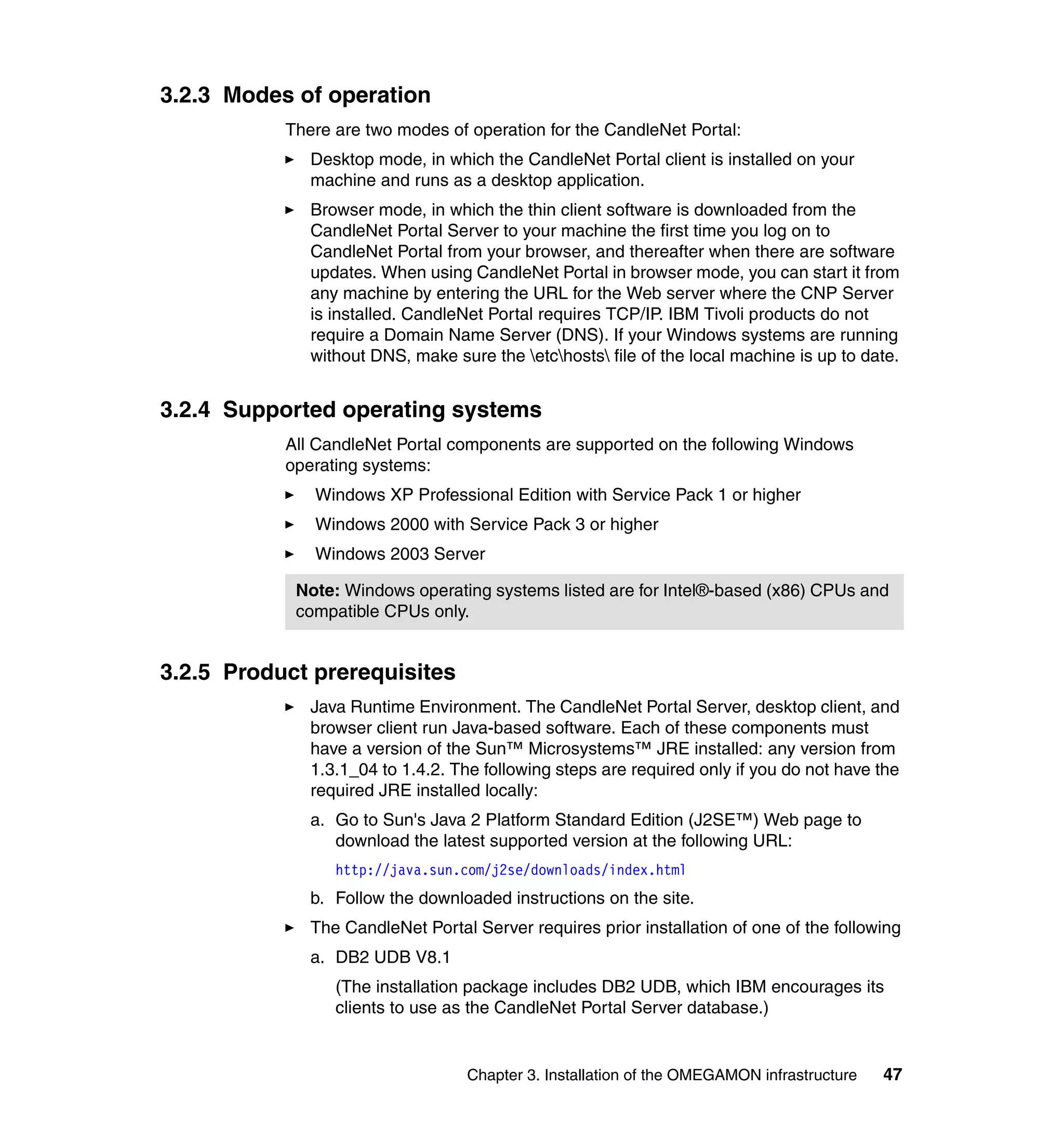 3.2.3 Modes of operation
           There are two modes of operation for the CandleNet Portal:
              Desktop mode, in which the CandleNet Portal client is installed on your
              machine and runs as a desktop application.
              Browser mode, in which the thin client software is downloaded from the
              CandleNet Portal Server to your machine the first time you log on to
              CandleNet Portal from your browser, and thereafter when there are software
              updates. When using CandleNet Portal in browser mode, you can start it from
              any machine by entering the URL for the Web server where the CNP Server
              is installed. CandleNet Portal requires TCP/IP. IBM Tivoli products do not
              require a Domain Name Server (DNS). If your Windows systems are running
              without DNS, make sure the etchosts file of the local machine is up to date.


3.2.4 Supported operating systems
           All CandleNet Portal components are supported on the following Windows
           operating systems:
              Windows XP Professional Edition with Service Pack 1 or higher
              Windows 2000 with Service Pack 3 or higher
              Windows 2003 Server

            Note: Windows operating systems listed are for Intel®-based (x86) CPUs and
            compatible CPUs only.


3.2.5 Product prerequisites
              Java Runtime Environment. The CandleNet Portal Server, desktop client, and
              browser client run Java-based software. Each of these components must
              have a version of the Sun™ Microsystems™ JRE installed: any version from
              1.3.1_04 to 1.4.2. The following steps are required only if you do not have the
              required JRE installed locally:
              a. Go to Sun's Java 2 Platform Standard Edition (J2SE™) Web page to
                 download the latest supported version at the following URL:
                 http://java.sun.com/j2se/downloads/index.html
              b. Follow the downloaded instructions on the site.
              The CandleNet Portal Server requires prior installation of one of the following
              a. DB2 UDB V8.1
                 (The installation package includes DB2 UDB, which IBM encourages its
                 clients to use as the CandleNet Portal Server database.)


                                   Chapter 3. Installation of the OMEGAMON infrastructure   47
 