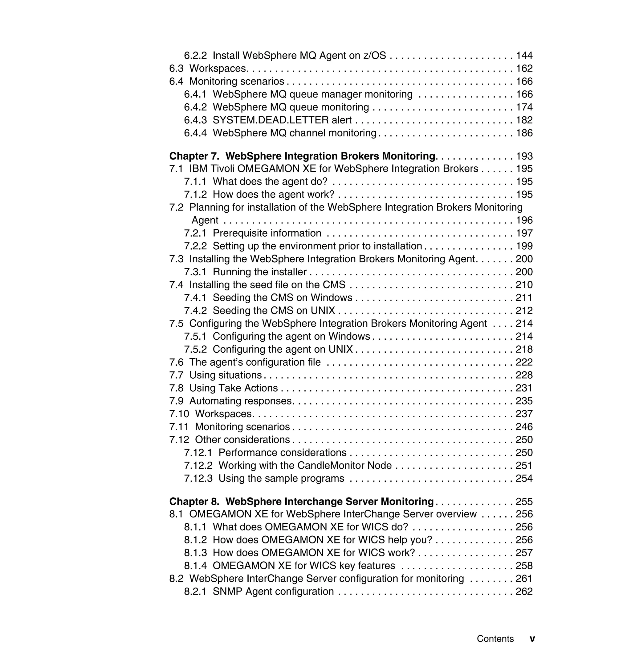 6.2.2 Install WebSphere MQ Agent on z/OS . . . . . . . . . . . . . . . . . . . . . . 144
6.3 Workspaces. . . . . . . . . . . . . . . . . . . . . . . . . . . . . . . . . . . . . . . . . . . . . . . 162
6.4 Monitoring scenarios . . . . . . . . . . . . . . . . . . . . . . . . . . . . . . . . . . . . . . . . 166
   6.4.1 WebSphere MQ queue manager monitoring . . . . . . . . . . . . . . . . . 166
   6.4.2 WebSphere MQ queue monitoring . . . . . . . . . . . . . . . . . . . . . . . . . 174
   6.4.3 SYSTEM.DEAD.LETTER alert . . . . . . . . . . . . . . . . . . . . . . . . . . . . 182
   6.4.4 WebSphere MQ channel monitoring . . . . . . . . . . . . . . . . . . . . . . . . 186

Chapter 7. WebSphere Integration Brokers Monitoring. . . . . . . . . . . . . . 193
7.1 IBM Tivoli OMEGAMON XE for WebSphere Integration Brokers . . . . . . 195
   7.1.1 What does the agent do? . . . . . . . . . . . . . . . . . . . . . . . . . . . . . . . . 195
   7.1.2 How does the agent work? . . . . . . . . . . . . . . . . . . . . . . . . . . . . . . . 195
7.2 Planning for installation of the WebSphere Integration Brokers Monitoring
     Agent . . . . . . . . . . . . . . . . . . . . . . . . . . . . . . . . . . . . . . . . . . . . . . . . . . . 196
   7.2.1 Prerequisite information . . . . . . . . . . . . . . . . . . . . . . . . . . . . . . . . . 197
   7.2.2 Setting up the environment prior to installation . . . . . . . . . . . . . . . . 199
7.3 Installing the WebSphere Integration Brokers Monitoring Agent. . . . . . . 200
   7.3.1 Running the installer . . . . . . . . . . . . . . . . . . . . . . . . . . . . . . . . . . . . 200
7.4 Installing the seed file on the CMS . . . . . . . . . . . . . . . . . . . . . . . . . . . . . 210
   7.4.1 Seeding the CMS on Windows . . . . . . . . . . . . . . . . . . . . . . . . . . . . 211
   7.4.2 Seeding the CMS on UNIX . . . . . . . . . . . . . . . . . . . . . . . . . . . . . . . 212
7.5 Configuring the WebSphere Integration Brokers Monitoring Agent . . . . 214
   7.5.1 Configuring the agent on Windows . . . . . . . . . . . . . . . . . . . . . . . . . 214
   7.5.2 Configuring the agent on UNIX . . . . . . . . . . . . . . . . . . . . . . . . . . . . 218
7.6 The agent’s configuration file . . . . . . . . . . . . . . . . . . . . . . . . . . . . . . . . . 222
7.7 Using situations . . . . . . . . . . . . . . . . . . . . . . . . . . . . . . . . . . . . . . . . . . . . 228
7.8 Using Take Actions . . . . . . . . . . . . . . . . . . . . . . . . . . . . . . . . . . . . . . . . . 231
7.9 Automating responses. . . . . . . . . . . . . . . . . . . . . . . . . . . . . . . . . . . . . . . 235
7.10 Workspaces. . . . . . . . . . . . . . . . . . . . . . . . . . . . . . . . . . . . . . . . . . . . . . 237
7.11 Monitoring scenarios . . . . . . . . . . . . . . . . . . . . . . . . . . . . . . . . . . . . . . . 246
7.12 Other considerations . . . . . . . . . . . . . . . . . . . . . . . . . . . . . . . . . . . . . . . 250
   7.12.1 Performance considerations . . . . . . . . . . . . . . . . . . . . . . . . . . . . . 250
   7.12.2 Working with the CandleMonitor Node . . . . . . . . . . . . . . . . . . . . . 251
   7.12.3 Using the sample programs . . . . . . . . . . . . . . . . . . . . . . . . . . . . . 254

Chapter 8. WebSphere Interchange Server Monitoring . . . . . . . . . . . . . . 255
8.1 OMEGAMON XE for WebSphere InterChange Server overview . . . . . . 256
   8.1.1 What does OMEGAMON XE for WICS do? . . . . . . . . . . . . . . . . . . 256
   8.1.2 How does OMEGAMON XE for WICS help you? . . . . . . . . . . . . . . 256
   8.1.3 How does OMEGAMON XE for WICS work? . . . . . . . . . . . . . . . . . 257
   8.1.4 OMEGAMON XE for WICS key features . . . . . . . . . . . . . . . . . . . . 258
8.2 WebSphere InterChange Server configuration for monitoring . . . . . . . . 261
   8.2.1 SNMP Agent configuration . . . . . . . . . . . . . . . . . . . . . . . . . . . . . . . 262



                                                                                                  Contents        v
 