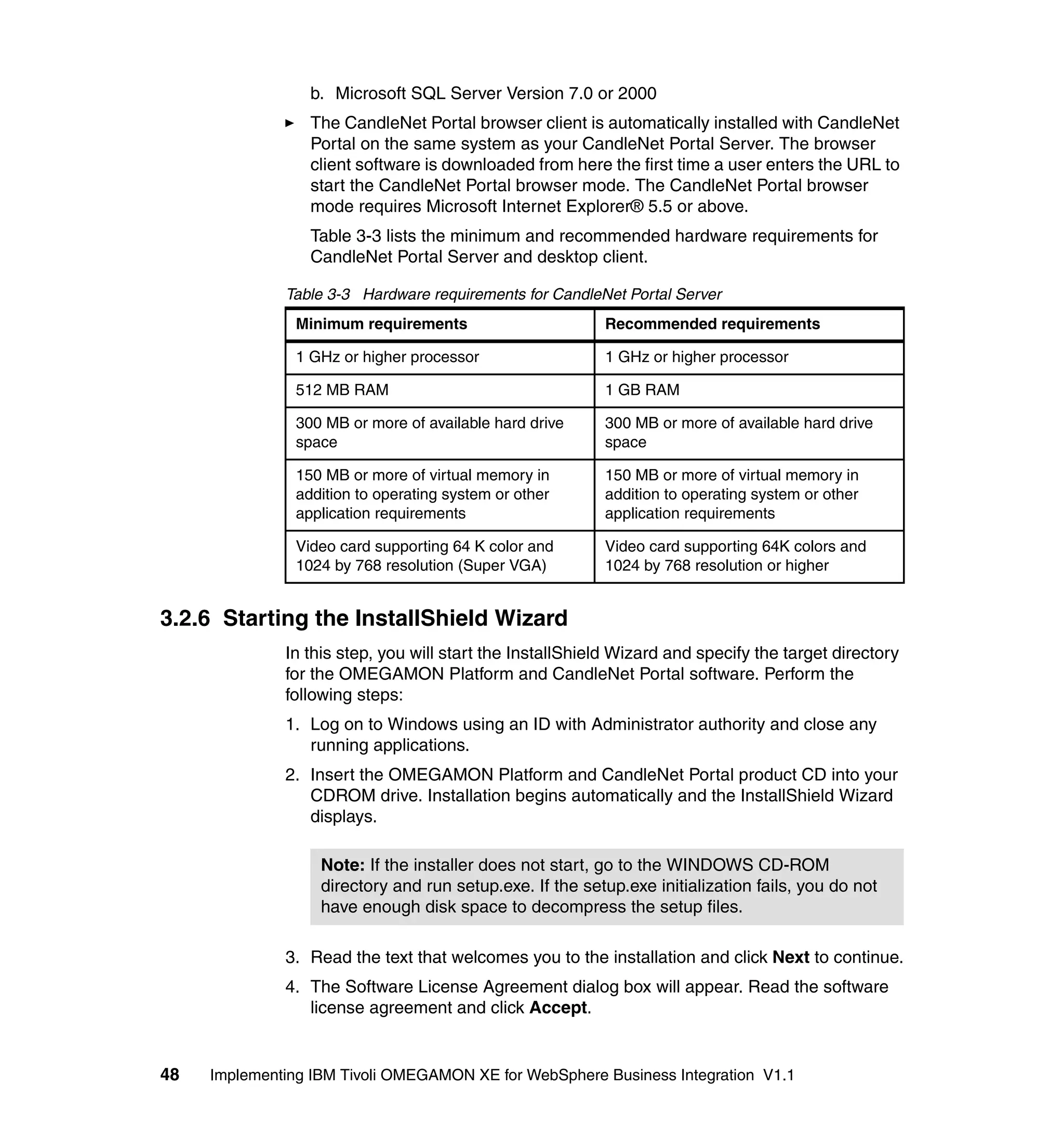 b. Microsoft SQL Server Version 7.0 or 2000
                  The CandleNet Portal browser client is automatically installed with CandleNet
                  Portal on the same system as your CandleNet Portal Server. The browser
                  client software is downloaded from here the first time a user enters the URL to
                  start the CandleNet Portal browser mode. The CandleNet Portal browser
                  mode requires Microsoft Internet Explorer® 5.5 or above.
                  Table 3-3 lists the minimum and recommended hardware requirements for
                  CandleNet Portal Server and desktop client.

              Table 3-3 Hardware requirements for CandleNet Portal Server
                Minimum requirements                      Recommended requirements

                1 GHz or higher processor                 1 GHz or higher processor

                512 MB RAM                                1 GB RAM

                300 MB or more of available hard drive    300 MB or more of available hard drive
                space                                     space

                150 MB or more of virtual memory in       150 MB or more of virtual memory in
                addition to operating system or other     addition to operating system or other
                application requirements                  application requirements

                Video card supporting 64 K color and      Video card supporting 64K colors and
                1024 by 768 resolution (Super VGA)        1024 by 768 resolution or higher


3.2.6 Starting the InstallShield Wizard
              In this step, you will start the InstallShield Wizard and specify the target directory
              for the OMEGAMON Platform and CandleNet Portal software. Perform the
              following steps:
              1. Log on to Windows using an ID with Administrator authority and close any
                 running applications.
              2. Insert the OMEGAMON Platform and CandleNet Portal product CD into your
                 CDROM drive. Installation begins automatically and the InstallShield Wizard
                 displays.

                   Note: If the installer does not start, go to the WINDOWS CD-ROM
                   directory and run setup.exe. If the setup.exe initialization fails, you do not
                   have enough disk space to decompress the setup files.

              3. Read the text that welcomes you to the installation and click Next to continue.
              4. The Software License Agreement dialog box will appear. Read the software
                 license agreement and click Accept.


48   Implementing IBM Tivoli OMEGAMON XE for WebSphere Business Integration V1.1
 