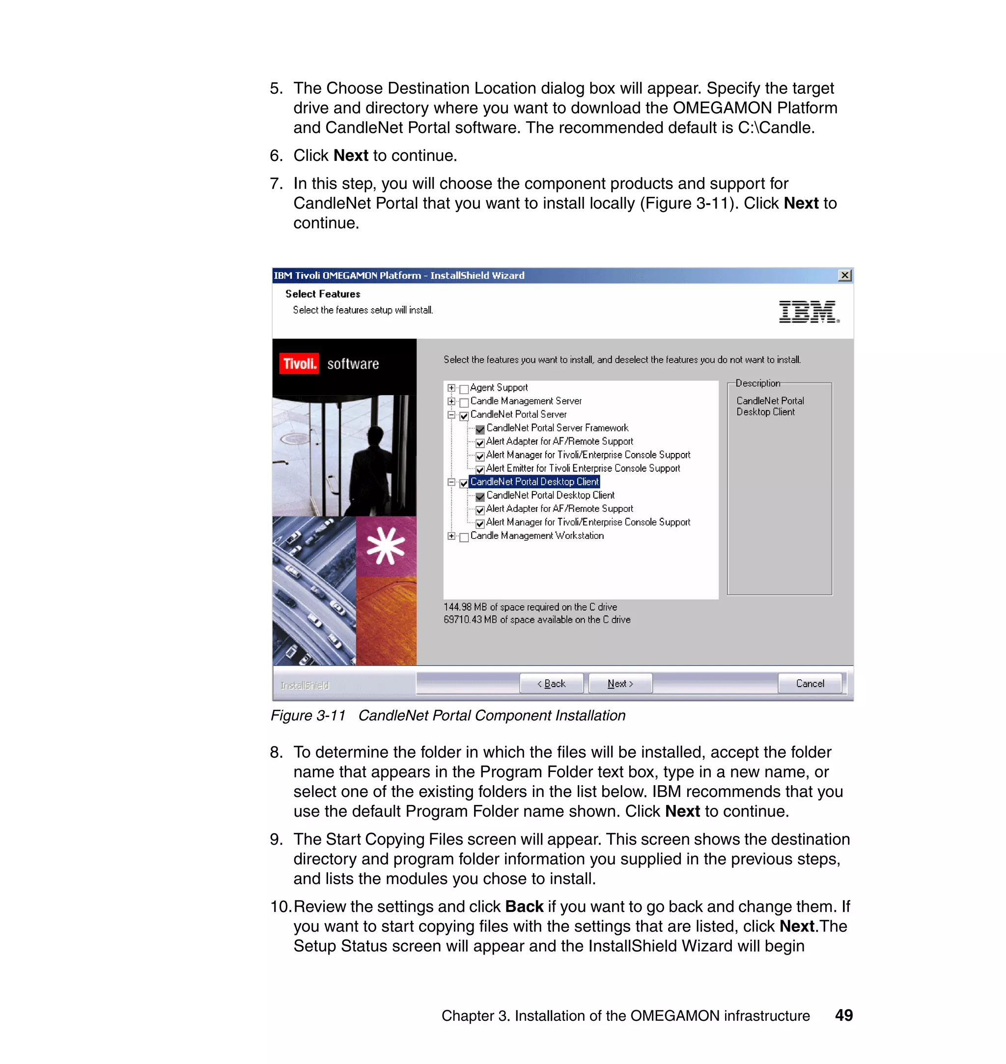 5. The Choose Destination Location dialog box will appear. Specify the target
   drive and directory where you want to download the OMEGAMON Platform
   and CandleNet Portal software. The recommended default is C:Candle.
6. Click Next to continue.
7. In this step, you will choose the component products and support for
   CandleNet Portal that you want to install locally (Figure 3-11). Click Next to
   continue.




Figure 3-11 CandleNet Portal Component Installation

8. To determine the folder in which the files will be installed, accept the folder
   name that appears in the Program Folder text box, type in a new name, or
   select one of the existing folders in the list below. IBM recommends that you
   use the default Program Folder name shown. Click Next to continue.
9. The Start Copying Files screen will appear. This screen shows the destination
   directory and program folder information you supplied in the previous steps,
   and lists the modules you chose to install.
10.Review the settings and click Back if you want to go back and change them. If
   you want to start copying files with the settings that are listed, click Next.The
   Setup Status screen will appear and the InstallShield Wizard will begin



                        Chapter 3. Installation of the OMEGAMON infrastructure   49
 