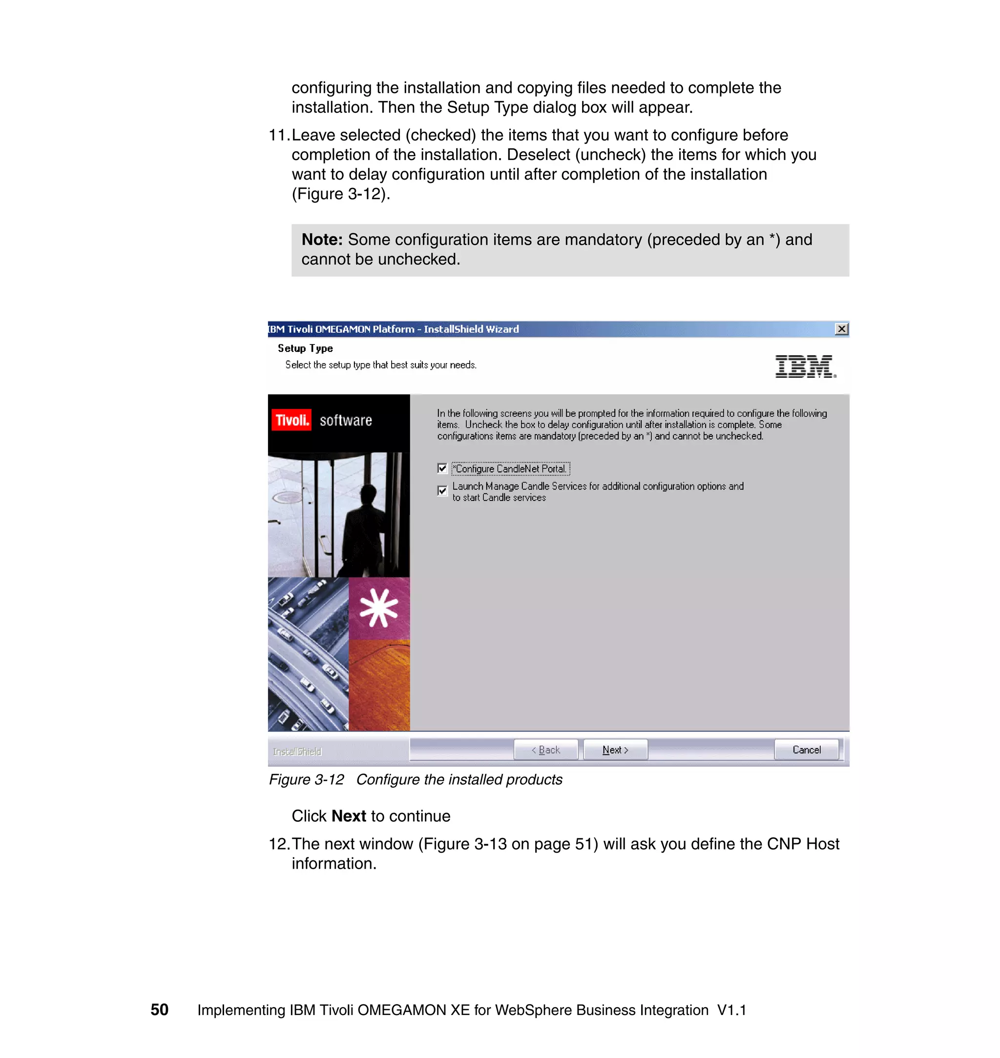 configuring the installation and copying files needed to complete the
                 installation. Then the Setup Type dialog box will appear.
              11.Leave selected (checked) the items that you want to configure before
                 completion of the installation. Deselect (uncheck) the items for which you
                 want to delay configuration until after completion of the installation
                 (Figure 3-12).

                   Note: Some configuration items are mandatory (preceded by an *) and
                   cannot be unchecked.




              Figure 3-12 Configure the installed products

                 Click Next to continue
              12.The next window (Figure 3-13 on page 51) will ask you define the CNP Host
                 information.




50   Implementing IBM Tivoli OMEGAMON XE for WebSphere Business Integration V1.1
 