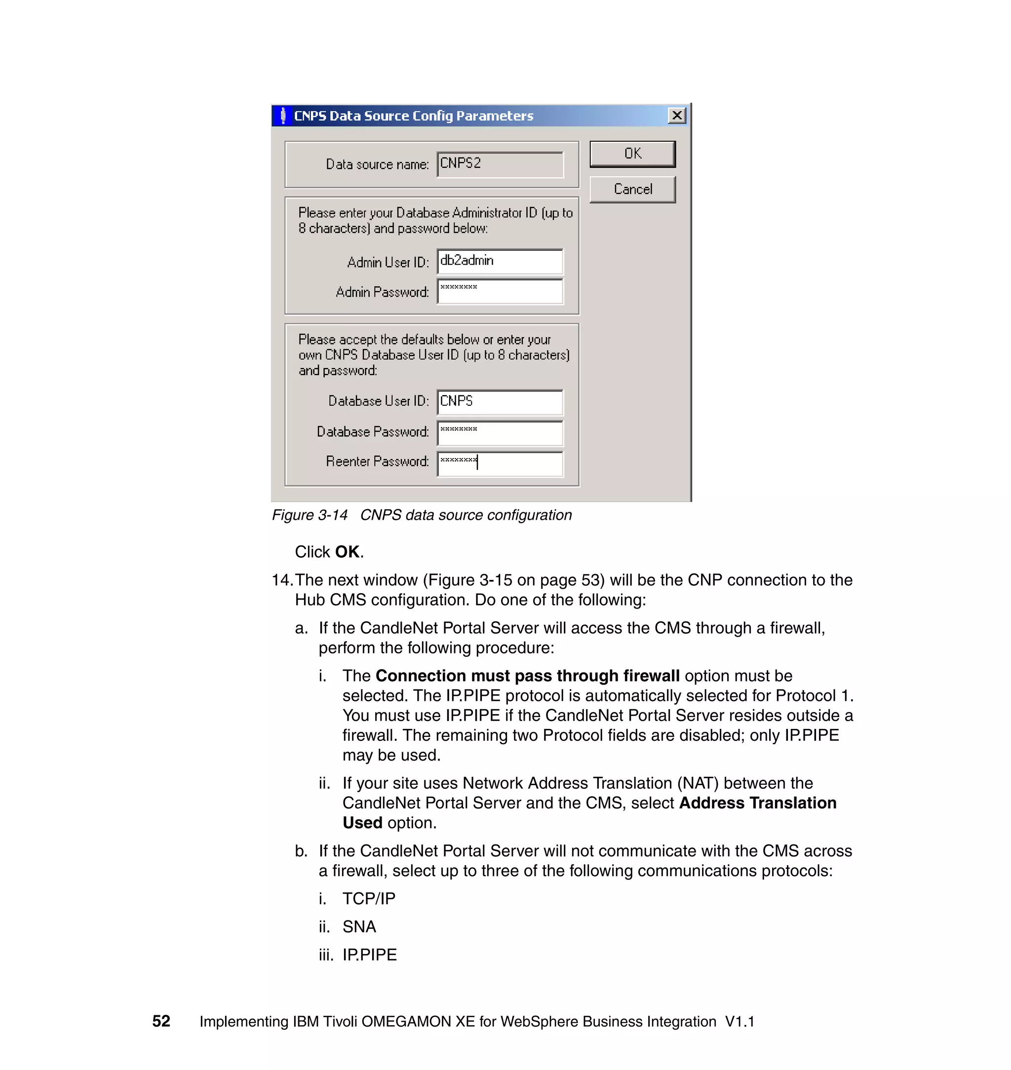 Figure 3-14 CNPS data source configuration

                 Click OK.
              14.The next window (Figure 3-15 on page 53) will be the CNP connection to the
                 Hub CMS configuration. Do one of the following:
                 a. If the CandleNet Portal Server will access the CMS through a firewall,
                    perform the following procedure:
                     i. The Connection must pass through firewall option must be
                        selected. The IP.PIPE protocol is automatically selected for Protocol 1.
                        You must use IP.PIPE if the CandleNet Portal Server resides outside a
                        firewall. The remaining two Protocol fields are disabled; only IP.PIPE
                        may be used.
                     ii. If your site uses Network Address Translation (NAT) between the
                         CandleNet Portal Server and the CMS, select Address Translation
                         Used option.
                 b. If the CandleNet Portal Server will not communicate with the CMS across
                    a firewall, select up to three of the following communications protocols:
                     i. TCP/IP
                     ii. SNA
                     iii. IP.PIPE



52   Implementing IBM Tivoli OMEGAMON XE for WebSphere Business Integration V1.1
 